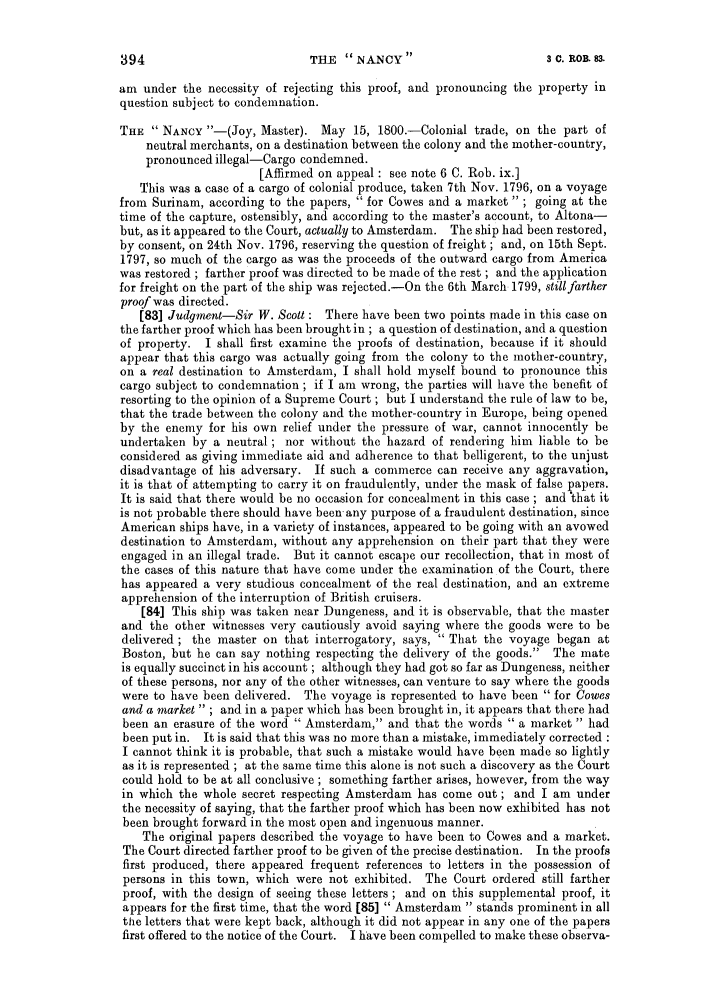 handle is hein.slavery/ssactsengr0384 and id is 1 raw text is: am under the necessity of rejecting this proof, and pronouncing the property in
question subject to condemnation.
THE  NANCY -(Joy, Master). May 15, 1800.-Colonial trade, on the part of
neutral merchants, on a destination between the colony and the mother-country,
pronounced illegal-Cargo condemned.
[Affirmed on appeal : see note 6 C. Rob. ix.]
This was a case of a cargo of colonial produce, taken 7th Nov. 1796, on a voyage
from Surinam, according to the papers,  for Cowes and a market  ; going at the
time of the capture, ostensibly, and according to the master's account, to Altona-
but, as it appeared to the Court, actually to Amsterdam. The ship had been restored,
by consent, on 24th Nov. 1796, reserving the question of freight ; and, on 15th Sept.
1797, so much of the cargo as was the proceeds of the outward cargo from America
was restored ; farther proof was directed to be made of the rest ; and the application
for freight on the part of the ship was rejected.-On the 6th March 1799, still farther
proof was directed.
[83] Judgment-Sir W. Scott : There have been two points made in this case on
the farther proof which has been brought in ; a question of destination, and a question
of property. I shall first examine the proofs of destination, because if it should
appear that this cargo was actually going from the colony to the mother-country,
on a real destination to Amsterdam, I shall hold myself bound to pronounce this
cargo subject to condemnation ; if I am wrong, the parties will have the benefit of
resorting to the opinion of a Supreme Court ; but I understand the rule of law to be,
that the trade between the colony and the mother-country in Europe, being opened
by the enemy for his own relief under the pressure of war, cannot innocently be
undertaken by a neutral; nor without the hazard of rendering him liable to be
considered as giving immediate aid and adherence to that belligerent, to the unjust
disadvantage of his adversary. If such a commerce can receive any aggravation,
it is that of attempting to carry it on fraudulently, under the mask of false papers.
It is said that there would be no occasion for concealment in this case ; and that it
is not probable there should have been any purpose of a fraudulent destination, since
American ships have, in a variety of instances, appeared to be going with an avowed
destination to Amsterdam, without any apprehension on their part that they were
engaged in an illegal trade. But it cannot escape our recollection, that in most of
the cases of this nature that have come under the examination of the Court, there
has appeared a very studious concealment of the real destination, and an extreme
apprehension of the interruption of British cruisers.
[84] This ship was taken near Dungeness, and it is observable, that the master
and the other witnesses very cautiously avoid saying where the goods were to be
delivered; the master on that interrogatory, says,  That the voyage began at
Boston, but he can say nothing respecting the delivery of the goods. The mate
is equally succinct in his account ; although they had got so far as Dungeness, neither
of these persons, nor any of the other witnesses, can venture to say where the goods
were to have been delivered. The voyage is represented to have been  for Cowes
and a market  ; and in a paper which has been brought in, it appears that there had
been an erasure of the word  Amsterdam, and that the words  a market  had
been put in. It is said that this was no more than a mistake, immediately corrected :
I cannot think it is probable, that such a mistake would have been made so lightly
as it is represented ; at the same time this alone is not such a discovery as the Court
could hold to be at all conclusive ; something farther arises, however, from the way
in which the whole secret respecting Amsterdam has come out; and I am under
the necessity of saying, that the farther proof which has been now exhibited has not
been brought forward in the most open and ingenuous manner.
The original papers described the voyage to have been to Cowes and a market.
The Court directed farther proof to be given of the precise destination. In the proofs
first produced, there appeared frequent references to letters in the possession of
persons in this town, which were not exhibited. The Court ordered still farther
proof, with the design of seeing these letters ; and on this supplemental proof, it
appears for the first time, that the word [85]  Amsterdam  stands prominent in all
the letters that were kept back, although it did not appear in any one of the papers
first offered to the notice of the Court. I have been compelled to make these observa-

THE  NANCY 

394

3 0. ROB. 83.


