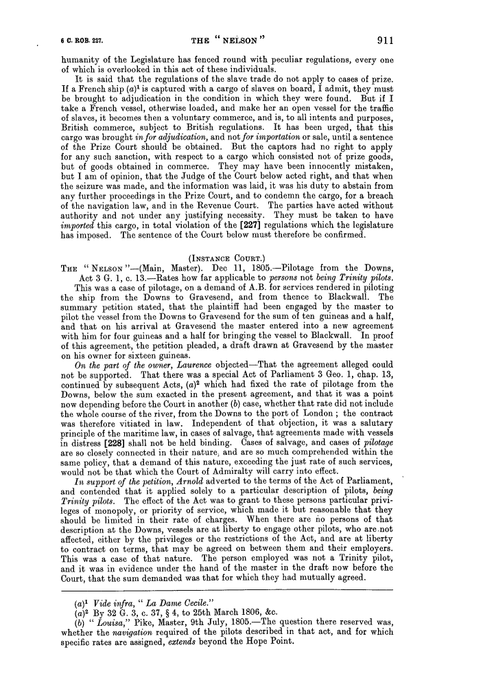 handle is hein.slavery/ssactsengr0404 and id is 1 raw text is: THE  NELSON 

humanity of the Legislature has fenced round with peculiar regulations, every one
of which is overlooked in this act of these individuals.
It is said that the regulations of the slave trade do not apply to cases of prize.
If a French ship (a)' is captured with a cargo of slaves on board, I admit, they must
be brought to adjudication in the condition in which they were found. But if I
take a French vessel, otherwise loaded, and make her an open vessel for the traffic
of slaves, it becomes then a voluntary commerce, and is, to all intents and purposes,
British commerce, subject to British regulations. It has been urged, that this
cargo was brought in for adjudication, and not for importation or sale, until a sentence
of the Prize Court should be obtained. But the captors had no right to apply
for any such sanction, with respect to a cargo which consisted not of prize goods,
but of goods obtained in commerce. They may have been innocently mistaken,
but I am of opinion, that the Judge of the Court below acted right, and that when
the seizure was made, and the information was laid, it was his duty to abstain from
any further proceedings in the Prize Court, and to condemn the cargo, for a breach
of the navigation law, and in the Revenue Court. The parties have acted without
authority and not under any justifying necessity. They must be taken to have
imported this cargo, in total violation of the [227] regulations which the legislature
has imposed. The sentence of the Court below must therefore be confirmed.
(INSTANCE COURT.)
THE  NELSON -(Main, Master). Dec 11, 1805.-Pilotage from        the Downs,
Act 3 G. 1, c. 13.-Rates how far applicable to persons not being Trinity pilots.
This was a case of pilotage, on a demand of A.B. for services rendered in piloting
the ship from the Downs to Gravesend, and from thence to Blackwall. The
summary petition stated, that the plaintiff had been engaged by the master to
pilot the vessel from the Downs to Gravesend for the sum of ten guineas and a half,
and that on his arrival at Gravesend the master entered into a new agreement
with him for four guineas and a half for bringing the vessel to Blackwall. In proof
of this agreement, the petition pleaded, a draft drawn at Gravesend by the master
on his owner for sixteen guineas.
On the part of the owner, Laurence objected-That the agreement alleged could
not be supported. That there was a special Act of Parliament 3 Geo. 1, chap. 13,
continued by subsequent Acts, (a)2 which had fixed the rate of pilotage from the
Downs, below the sum exacted in the present agreement, and that it was a point
now depending before the Court in another (b) case, whether that rate did not include
the whole course of the river, from the Downs to the port of London ; the contract
was therefore vitiated in law. Independent of that objection, it was a salutary
principle of the maritime law, in cases of salvage, that agreements made with vessels
in distress [228] shall not be held binding. Cases of salvage, and cases of pilotage
are so closely connected in their nature; and are so much comprehended within the
same policy, that a demand of this nature, exceeding the just rate of such services,
would not be that which the Court of Admiralty will carry into effect.
In support of the petition, Arnold adverted to the terms of the Act of Parliament,
and contended that it applied solely to a particular description of pilots, being
Trinity pilots. The effect of the Act was to grant to these persons particular privi-
leges of monopoly, or priority of service, which made it but reasonable that they
should be limited in their rate of charges. When there are no persons of that
description at the Downs, vessels are at liberty to engage other pilots, who are.not
affected, either by the privileges or the restrictions of the Act, and are at liberty
to contract on terms, that may be agreed on between them and their employers.
This was a case of that nature. The person employed was not a Trinity pilot,
and it was in evidence under the hand of the master in the draft now before the
Court, that the sum demanded was that for which they had mutually agreed.
(a)' Vide infra,  La Dame Cecile.
(a)2 By 32 G. 3, c. 37, § 4, to 25th March 1806, &c.
(b)  Louisa, Pike, Master, 9th July, 1805.-The question there reserved was,
whether the navigation required of the pilots described in that act, and for which
specific rates are assigned, extends beyond the Hope Point.

6 C. ROB. 227.


