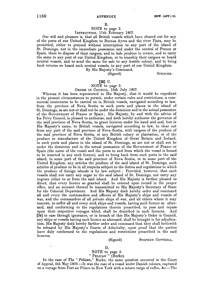 handle is hein.slavery/ssactsengr0416 and id is 1 raw text is: B.
NOTE to page 2.
INSTRUCTION, 11th February 1807.
Our will and pleasure is, that all British vessels which have cleared out for any
of the ports of our United Kingdom to Buenos Ayres and the river Plata, may be
permitted, either to proceed without interruption to any port of the island of
St. Domingo, not in the immediate possession and under the control of France or
Spain, there to dispose of their cargoes, and to lade produce in return, and to carry
the same to any port of our United Kingdom, or to tranship their cargoes on board
neutral vessels, and to send the same for sale to any hostile colony, and to bring
back returns on board such neutral vessels, to any port of our United Kingdom.
By His Majesty's Command,
(Signed)                   SPENCER.
[w] C.
NOTE to page 2.
ORDER IN COUNCIL, 15th July 1807.
Whereas it has been represented to His Majesty, that it would be expedient
in the present circumstances to permit, under certain rules and restrictions, a com-
mercial intercourse to be carried on in British vessels, navigated according to law,
from the province of Nova Scotia to such ports and places in the island of
St. Domingo, as are not or shall not be under the dominion and in the actual possession
of the Government of France or Spain; His Majesty, by and with the advice of
his Privy Council, is pleased to authorise, and doth hereby authorise the governor of
the said province of Nova Scotia, to grant licences under his hand and seal, but in
His Majesty's name, to British vessels, navigated according to law, to clear out
from any port of the said province of Nova Scotia, with cargoes of the produce of
the said province of Nova Scotia, or any British colony or plantation, or of the
produce or manufacture of the United Kingdom of Great Britain and Ireland,
to such ports and places in the island of St. Domingo, as are not or shall not be
under the dominion and in the actual possession of the Government of France or
Spain (the name of the vessel and the ports to and from which the vessel is bound
to be inserted in any such licence), and to bring back from such ports in the said
island, to some port of the said province of Nova Scotia, or to some port of the
United Kingdom, any articles the produce of the said island of St. Domingo, such
articles of produce to be in all respects subject to the duties and regulations to which
the produce of foreign islands is by law subject: Provided, however, that such
vessels shall not carry any sugar to the said island of St. Domingo, nor carry any
negroes either to or from the said island. And His Majesty is further pleased to
direct, that every licence so granted shall be entered upon record in the proper
office, and an account thereof be transmitted to His Majesty's Secretary of State
for the Colonial Department. And His Majesty doth hereby order and command
all and every the commanders and officers of His Majesty's ships and vessels of
war, and the commanders of all private ships of war, and all others whom it may
concern, to suffer all and every such ships and vessels, having such licence as afore-
said, and conforming to the regulations therein prescribed, to pass and repass
upon their respective voyages which shall be described in such licences. And
[iv] in case through ignorance, or in breach of this His Majesty's Order in Council,
any ships or vessels having such licence as aforesaid, shall be brought in for adjudica-
tion, His Majesty doth hereby further order and command that they shall forthwith
be released by His Majesty's Courts of Admiralty, upon proof that the parties
have duly conformed to the regulations and restrictions prescribed in the said
licences.
(Signed)         STEPHEN COTTRELL.
D.
NOTE to page 4.
PELICAN (Burke).
In the case of The Pelican, Burke, the same question occurred in the Court
of Appeal, 6th May 1809.-It was the case of a vessel under Danish colours, captured
on a voyage from Port au Prince to New York with a return cargo of coffee, &c.-The

1160

APPENDIX

EDW. (APP.) iii.


