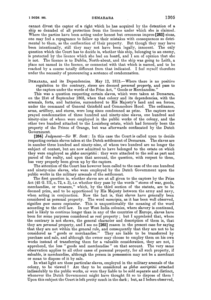 handle is hein.slavery/ssactsengr0422 and id is 1 raw text is: cannot divest the captor of a right which he has acquired by the detention of a
ship so denuded of all protection from the licence under which she is claimed.
Where the parties have been acting under honest but erroneous impres-[263]-sions,
one may feel a repugnance to follow up their mistakes with consequences so detri-
mental to them, as the confiscation of their property. But though they may have
been intentionally, still they may not have been legally, innocent. The only
question which the Court has to decide is, whether this ship, belonging to an enemy,
is protected by the licence which she had on board, and I am of opinion that she
is not. The licence is to Dublin, North-about, and the ship was going to Leith, a
place not named in the licence, or connected with that which is named, and to be
reached by a course totally different from that indicated. I feel myself therefore
under the necessity of pronouncing a sentence of condemnation.
DEMARARA, and its Dependencies. May 12, 1813.-Where there is no positive
regulation to the contrary, slaves are deemed personal property, and pass to
the captors under the words of the Prize Act,  Goods or Merchandise.
This was a question respecting certain slaves, which were taken at Demarara,
on the 21st of September 1803, when that colony and its dependencies, with the
arsenals, forts, and batteries, surrendered to His Majesty's land and sea forces,
under the command of General Grinfield and Commodore Hood. The ordinance,
arms, artillery, and stores, -were long since condemned as prize. The captors now
prayed condemnation of three hundred and ninety-nine slaves, one hundred and
ninety-nine of whom were employed in the public works of the colony, and the
other two hundred attached to the Louisberg estate, which had formerly been the
property of the Prince of Orange, but was afterwards confiscated by the Dutch
Government.
[264] Judgment-Sir W. Scott : In this case the Court is called upon to decide
respecting certain slaves taken at the Dutch settlement of Demarara. The slaves are
in number three hundred and ninety-nine, of whom two hundred are no longer the
subject of contest, but are now admitted to have belonged to the estate on which
they were employed as glebwc ascriptitii: they were attached to the soil as part and
parcel of the realty, and upon that account, the question, with respect to them,
has very properly been given up by the captors.
The attention of the Court has however been called to the case of the one hundred
and ninety-nine slaves, who were employed by the Dutch Government upon the
public works in the military arsenals of the settlement.
The first question is, whether slaves are at all given to the captors by the Prize
Act (45 G. III, c. 72, s. 3), i.e. whether they pass by the words stores of war, goods,
merchandise, or treasure, which, by the third section of the statute, are to be
deemed prize, and to be apportioned by His Majesty between the army and navy,
when acting in conjunction. Now the fact is, that slaves have generally been
considered as personal property. The word mancipia, as it has been well observed,
signifies quca manu capiuntur. This is unquestionably the meaning of the word
according to the civil law. In our West India colonies, where slavery is continued,
and is likely to continue longer than in any of the countries of Europe, slaves have
been for some purposes considered as real property ; but I apprehend that, where
the contrary is not shewn, the general character and description of them is, that
they are personal property, and I see no [265] reason in the present case for saying
that they are not within the general rule, and consequently that they are not to be
considered as  goods or merchandise.   They are liable to be transferred by
purchase and sale, and although the owner may choose to employ them on his own
works instead of transferring them for a valuable consideration, they are not, I
apprehend, the less goods and merchandises on that account. The very same
observation applies to all other cases of personal property, for all such property, if
saleable, is merchandise, although the person in possesssion may not be a merchant
or mean to dispose of it by sale.
In what light are these particular slaves, employed in the military arsenals of the
colony, to be viewed ? Are they to be considered as glebw ascriptitii attached
indissolubly to the public works, or were they liable to be sold separate and distinct,
whenever the Dutch Government might have thought fit so to dispose of them ?
Upon this subject the Court is left pretty much in the dark; but, as I before observed,

1305

1 DODS. 289.

DEMARARA


