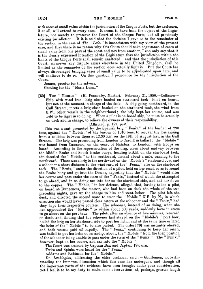 handle is hein.slavery/ssactsengr0463 and id is 1 raw text is: with cases of small value within the jurisdiction of the Cinque Ports, but the exclusion,
if at all, will extend to every case. It seems to have been the object of the Legis-
lature, not merely to preserve the Court of the Cinque Ports, but all previously
existing jurisdiction. If it is said that the decision I gave as to the remainder of
the section in the case of The  Leda, is inconsistent with my view of the present
case, and that there is no reason why this Court should take cognisance of cases of
small value from one part of the coast and not from another, I can only say that it
is the clearly expressed intention of the Legislature that the jurisdiction within the
limits of the Cinque Ports shall remain unaltered ; and that the jurisdiction of this
Court, whenever any dispute arises elsewhere in the United Kingdom, shall be
limited as the remainder of the section does actually limit it. But the Court has
always discouraged bringing cases of small value to be adjudicated upon here, and
will continue to do so. On this question I pronounce for the jurisdiction of the
Court.
Jenner, proctor for the salvors.
Gostling for the  Maria Luisa.
[69] THE  MOBILE -(H. Ponsonby, Master). February 21, 1856.-Collision-
Ship with wind free-Brig close hauled on starboard tack-Pilot on board,
but not at the moment in charge of the deck.-A ship going northward, in the
Gull Stream, meets a brig close hauled on the starboard tack, the wind from
S.W., other vessels in the neighbourhood; the brig kept her course, and was
held to be right in so doing. When a pilot is on board ship, he must be actually
on deck and in charge, to relieve the owners of their responsibility.
[Affirmed, p. 127, post.]
This was a suit promoted by the Spanish brig  Fenix, of the burden of 290
tons, against the  Mobile, of the burden of 1040 tons, to recover the loss arising
from a collision between them at 12.30 P.M. on the 19th of August last, in the Gull
Stream. The brig was proceeding from London to Cardiff in ballast; the  Mobile 
was bound from Cananore, on the coast of Malabar, to London, with troops on
board. According to the representation of the brig, when about midway between
the Middle Brake and South Brake buoys, heading S.S.E. on the starboard tack,
she descried the  Mobile  to the southward, distant about a mile, running to the
northward. There was a brig to the northward on the Mobile's starboard bow, and
a schooner a short distance to the windward of the  Fenix, also on the starboard
tack. The  Fenix, under the direction of a pilot, held on her reach so as to round
the Brake buoy and go into the Downs, expecting that the  Mobile  would alter
her course and pass under the stern of the  Fenix, instead of which she attempted
to go ahead, and in so doing ran into her on the starboard side, and cut her down
to the copper. The  Mobile, in her defence, alleged that, having taken a pilot
on board at Dungeness, the master, who had been on deck the whole of the two
preceding nights, gave up the charge to him and went below. The pilot left the
deck, and directed the second mate to steer the  Mobile  N.E. by N., in which
direction she would have passed clear astern of the schooner and the  Fenix, had
they kept their respective courses. The schooner, instead of so doing, when she
had approached the  Mobile  to within about 300 yards, suddenly hove in stays
to go about on the port tack. The pilot, after an absence of five minutes, returned
on deck, and, finding that the schooner had stayed on the  Mobile's  port bow,
hailed the brig on her starboard side to port her helm, and at the same time ordered
the helm of the  Mobile  to be also ported. The order [70] was instantly obeyed,
and both vessels paid off rapidly. The  Fenix, continuing to keep her reach,
was hailed to put her helm down and go about, the  Mobile  from the then position
of the schooner being unable to pass under the stern of the Fenix.  The Fenix,
however, kept on her course, and ran into the  Mobile.
The Court was assisted by Captain Bax and Captain Pitcairn.
Twiss and Spinks were heard for the  Fenix.
Addams and Robinson for the  Mobile.
Dr. Lushington, addressing the elder brethren, said: - Gentlemen, notwith-
standing the immense discussion which this case has undergone, and though all
the important parts of the evidence have been brought under your consideration,
yet I feel it to be my duty to make some observations, at, perhaps, greater length

THlE  MOBILE

1024

SWAB. 69.



