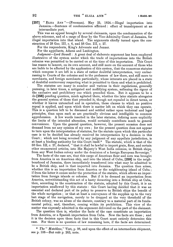 handle is hein.slavery/ssactsengr0475 and id is 1 raw text is: THE ELIZA ANN

[257]  ELIZA    ANN -(Freeman). May       25, 1824.-Illegal importation     into
Jamaica.-Sentence of condemnation affirmed: effect of transhipment at an
intermediate port.
This was an appeal brought by several claimants, upon the condemnation of the
above schooner, and of a cargo of flour by the Vice-Admiralty Court of Jamaica, for
illegal importation into that island. The arguments chiefly turned upon the con-
struction of 28 Geo. III, c. 6, and 58 Geo. III, c. 27.
For the respondents, King's Advocate and Jenner.
For the appellants, Adams and Lushington.
Judgment-Lord Stowell : A great deal of elaborate argument has been employed
illustrative of the system under which the trade of importations into the British
colonies was permitted to be carried on at the time of this importation. This Court
has reason to lament, on its own account, and still more on the account of those who
are liable to be affected by the application of this system, that the numerous statutes
which compose it are left in a state of rather doubtful interpretation, very embar-
rassing to Courts of the colonies and to the professors of law there, and still more to
merchants, and foreign merchants particularly, whose interests are placed in a state
of doubtful controversy respecting what is permitted to them and what is prohibited.
The statutes are many in number and various in their regulations, generally
pursuing, in later times, a mitigated and mollifying system, softening the rigour of
the exclusive and prohibitory one which preceded them. But it appears to be a
de-[258] -pending question, much agitated there, whether the later statute abrogates
the general system of those that preceded it, though not repealed in direct terms, or
whether it leaves untouched and in operation, those clauses to which no positive
repeal is applied, and upon which there is matter left on which they can operate.
This is a question left to be discussed and settled rather upon technical and legal
principles, than upon such as are practically obvious and intelligible to common
apprehension. A few words inserted in the later statutes, defining more explicitly
the limits of the intended alteration, would certainly contribute much to general
convenience. Upon the general question, however, the present occasion does not
demand from me any opinion of my own; for the present question does not appear
to turn upon the interpretation of statutes, for the statute upon which this particular
case is to be decided has already received its interpretation by a decision in this
Court; which not being reversed by any judgment of any appellate jurisdiction, is
at least a binding authority for this Court itself.* The statute, which is that of the
58 Geo. 11, c. 27, declared, that it shall be lawful to import grain, flour, and certain
other enumerated articles, into His Majesty's West India colonies, in British ships,
from any West Indian colony under the dominion of a foreign European Sovereign.
The facts of the case are, that this cargo of American flour and corn was brought
from America in an American ship, and into the island of Cuba, [259] in the neigh-
bourhood of Jamaica, there immediately transferred into what may be admitted to
be a British ship, and in that imported into Jamaica. The question then arises,
whether this is an importation from America or the neighbouring island of Cuba;
if from the latter it comes under the protection of the statute, which allows an impor-
tation from foreign islands or colonies. But if it be deemed an importation from
America, notwithstanding this act of a hasty decanting into a British ship at Cuba,
then, according to the construction of the statute, adopted by this Court, it is an
importation unallowed by this statute: this Court having decided that it was an
essential and declared part of its policy to preserve to British ships the benefit of
the whole navigation ; or that at least a conveyance of the supplies up to the very
last stage of the navigation, merely to be dropped at the very threshold of' the
British colony, was an abuse of the statute, contrary to a material part of its funda-
mental policy, and, therefore, coming within its prohibition. This view of the
matter was expressly admitted in the argument delivered on the part of the claimant.
The question then is, whether the facts of the case constitute an importation
from America, or a Spanish importation from Cuba. Now the facts are these ; and
it is the decision upon these facts that in this Court must entirely determine this
case. For there is no question of law remaining here, if the facts are determined.
* The  Matchless, Vint, p. 98, and upon the effect of an intermediate shipment,
see p. 106-But vide p. 263, note.

1 HAGG. 257.



