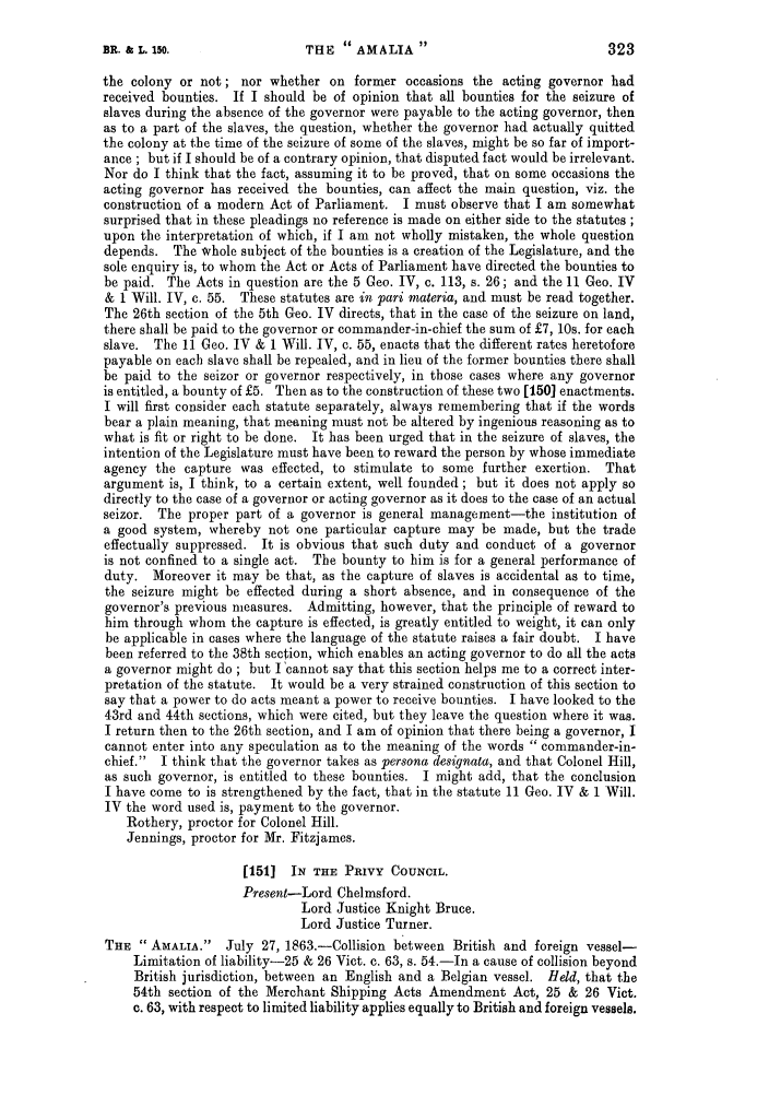 handle is hein.slavery/ssactsengr0522 and id is 1 raw text is: the colony or not; nor whether on former occasions the acting governor had
received bounties. If I should be of opinion that all bounties for the seizure of
slaves during the absence of the governor were payable to the acting governor, then
as to a part of the slaves, the question, whether the governor had actually quitted
the colony at the time of the seizure of some of the slaves, might be so far of import-
ance ; but if I should be of a contrary opinion, that disputed fact would be irrelevant.
Nor do I think that the fact, assuming it to be proved, that on some occasions the
acting governor has received the bounties, can affect the main question, viz. the
construction of a modern Act of Parliament. I must observe that I am somewhat
surprised that in these pleadings no reference is made on either side to the statutes ;
upon the interpretation of which, if I am not wholly mistaken, the whole question
depends. The whole subject of the bounties is a creation of the Legislature, and the
sole enquiry is, to whom the Act or Acts of Parliament have directed the bounties to
be paid. The Acts in question are the 5 Geo. IV, c. 113, s. 26; and the 11 Geo. IV
& 1 Will. IV, c. 55. These statutes are in pari materia, and must be read together.
The 26th section of the 5th Geo. IV directs, that in the case of the seizure on land,
there shall be paid to the governor or commander-in-chief the sum of £7, 10s. for each
slave. The 11 Geo. IV & 1 Will. IV, c. 55, enacts that the different rates heretofore
payable on each slave shall be repealed, and in lieu of the former bounties there shall
be paid to the seizor or governor respectively, in those cases where any governor
is entitled, a bounty of £5. Then as to the construction of these two [150] enactments.
I will first consider each statute separately, always remembering that if the words
bear a plain meaning, that meaning must not be altered by ingenious reasoning as to
what is fit or right to be done. It has been urged that in the seizure of slaves, the
intention of the Legislature must have been to reward the person by whose immediate
agency the capture was effected, to stimulate to some further exertion. That
argument is, I think, to a certain extent, well founded ; but it does not apply so
directly to the case of a governor or acting governor as it does to the case of an actual
seizor. The proper part of a governor is general management-the institution of
a good system, whereby not one particular capture may be made, but the trade
effectually suppressed. It is obvious that such duty and conduct of a governor
is not confined to a single act. The bounty to him is for a general performance of
duty. Moreover it may be that, as the capture of slaves is accidental as to time,
the seizure might be effected during a short absence, and in consequence of the
governor's previous measures. Admitting, however, that the principle of reward to
him through whom the capture is effected, is greatly entitled to weight, it can only
be applicable in cases where the language of the statute raises a fair doubt. I have
been referred to the 38th section, which enables an acting governor to do all the acts
a governor might do ; but I 'cannot say that this section helps me to a correct inter-
pretation of the statute. It would be a very strained construction of this section to
say that a power to do acts meant a power to receive bounties. I have looked to the
43rd and 44th sections, which were cited, but they leave the question where it was.
I return then to the 26th section, and I am of opinion that there being a governor, I
cannot enter into any speculation as to the meaning of the words  commander-in-
chief. I think that the governor takes as persona designata, and that Colonel Hill,
as such governor, is entitled to these bounties. I might add, that the conclusion
I have come to is strengthened by the fact, that in the statute 11 Geo. IV & 1 Will.
IV the word used is, payment to the governor.
Rothery, proctor for Colonel Hill.
Jennings, proctor for Mr. Fitzjames.
[151] IN THE PRIVY COUNCIL.
Present-Lord Chelmsford.
Lord Justice Knight Bruce.
Lord Justice Turner.
THE  AMALIA.     July 27, 1863.-Collision between British and foreign vessel-
Limitation of liability--25 & 26 Vict. c. 63, s. 54.-In a cause of collision beyond
British jurisdiction, between an English and a Belgian vessel. Held, that the
54th section of the Merchant Shipping Acts Amendment Act, 25 & 26 Vict.
c. 63, with respect to limited liability applies equally to British and foreign vessels.

THE  AMALIA 

323

BR. & L. 150.


