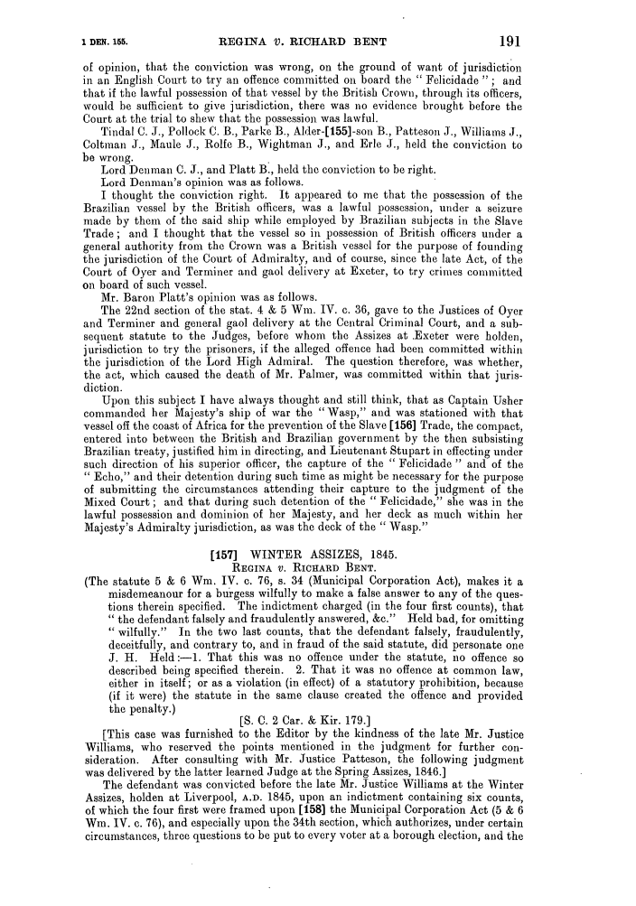 handle is hein.slavery/ssactsengr0537 and id is 1 raw text is: REGINA V. RICHARD BENT

of opinion, that the conviction was wrong, on the ground of want of jurisdiction
in an English Court to try an offence committed on board the  Felicidade  ; and
that if the lawful possession of that vessel by the British Crown, through its officers,
would be sufficient to give jurisdiction, there was no evidence brought before the
Court at the trial to shew that the possession was lawful.
Tindal C. J., Pollock C. B., Parke B., Alder-[155]-son B., Patteson J., Williams J.,
Coltman J., Maule J., Rolfe B., Wightman J., and Erle J., held the conviction to
be wrong.
Lord Denman C. J., and Platt B., held the conviction to be right.
Lord Denman's opinion was as follows.
I thought the conviction right. It appeared to me that the possession of the
Brazilian vessel by the British officers, was a lawful possession, under a seizure
made by them of the said ship while employed by Brazilian subjects in the Slave
Trade ; and I thought that the vessel so in possession of British officers under a
general authority from the Crown was a British vessel for the purpose of founding
the jurisdiction of the Court of Admiralty, and of course, since the late Act, of the
Court of Oyer and Terminer and gaol delivery at Exeter, to try crimes committed
on board of such vessel.
Mr. Baron Platt's opinion was as follows.
The 22nd section of the stat. 4 & 5 Win. IV. c. 36, gave to the Justices of Oyer
and Terminer and general gaol delivery at the Central Criminal Court, and a sub-
sequent statute to the Judges, before whom the Assizes at Exeter were holden,
jurisdiction to try the prisoners, if the alleged offence had been committed within
the jurisdiction of the Lord High Admiral. The question therefore, was whether,
the act, which caused the death of Mr. Palmer, was committed within that juris-
diction.
Upon this subject I have always thought and still think, that as Captain Usher
commanded her Majesty's ship of war the Wasp, and was stationed with that
vessel off the coast of Africa for the prevention of the Slave [156] Trade, the compact,
entered into between the British and Brazilian government by the then subsisting
Brazilian treaty, justified him in directing, and Lieutenant Stupart in effecting under
such direction of his superior officer, the capture of the  Felicidade  and of the
 Echo, and their detention during such time as might be necessary for the purpose
of submitting the circumstances attending their capture to the judgment of the
Mixed Court ; and that during such detention of the  Felicidade, she was in the
lawful possession and dominion of her Majesty, and her deck as much within her
Majesty's Admiralty jurisdiction, as was the deck of the  Wasp.
[157]  WINTER     ASSIZES, 1845.
REGINA v. RICHARD BENT.
(The statute 5 & 6 Win. IV. c. 76, s. 34 (Municipal Corporation Act), makes it a
misdemeanour for a burgess wilfully to make a false answer to any of the ques-
tions therein specified. The indictment charged (in the four first counts), that
the defendant falsely and fraudulently answered, &c.  Held bad, for omitting
wilfully.  In the two last counts, that the defendant falsely, fraudulently,
deceitfully, and contrary to, and in fraud of the said statute, did personate one
J. H. Held:-l. That this was no offence under the statute, no offence so
described being specified therein. 2. That it was no offence at common law,
either in itself; or as a violation (in effect) of a statutory prohibition, because
(if it were) the statute in the same clause created the offence and provided
the penalty.)
[S. C. 2 Car. & Kir. 179.]
[This case was furnished to the Editor by the kindness of the late Mr. Justice
Williams, who reserved the points mentioned in the judgment for further con-
sideration. After consulting with Mr. Justice Patteson, the following judgment
was delivered by the latter learned Judge at the Spring Assizes, 1846.]
The defendant was convicted before the late Mr. Justice Williams at the Winter
Assizes, holden at Liverpool, A.D. 1845, upon an indictment containing six counts,
of which the four first were framed upon [158] the Municipal Corporation Act (5 & 6
Win. IV. c. 76), and especially upon the 34th section, which authorizes, under certain
circumstances, three questions to be put to every voter at a borough election, and the

1 DEN. 155.


