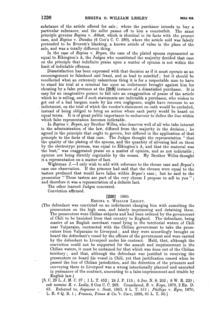 handle is hein.slavery/ssactsengr0540 and id is 1 raw text is: REGINA V. WILLIAM LESLEY

substance of the article offered for sale; where the purchaser intends to buy a
particular substance, and the seller passes off to him a counterfeit. The same
principle governs Regina v. Abbott, which is identical in its facts with the present
case, and Regina v. Dundas (6 Cox's C. C. 380), where the article sold was falsely
pretended to be Everett's blacking, a known article of value in the place of the
sale, and was a totally different thing.
In the case of Regina v. Bryan, the case of the plated spoons represented as
equal to Elkington's A, the Judges who constituted the majority decided that case
on the principle that indefinite praise upon a matter of opinion is not within the
limit of indictable offences.
Dissatisfaction has been expressed with that decision as if it must operate as an
encouragement to falsehood and fraud, and so lead to mischief; but it should be
recollected what an extremely calamitous thing it is for a respectable man to have
to stand his trial at a criminal bar upon an indictment brought against him for
cheating by a false pretence at the [219] instance of a dissatisfied purchaser. It is
easy for an imaginative person to fall into an exaggeration of praise of the article
which he is selling, and if such statements are indictable a purchaser, who wishes to
get out of a bad bargain made by his own negligence, might have recourse to an
indictment, on the trial of which the vendor's statement on oath would be excluded,
instead of being obliged to bring an action where each party would be heard on
equal terms. It is of great public importance to endeavour to define the line within
which false representation becomes indictable.
In Regina v. Bryan, my Brother Willes, who deserves well of all who take interest
in the administration of the law, differed from the majority in the decision; he
agreed in the principle that ought to govern, but differed in the application of that
principle to the facts of that case. The Judges thought the representation  that
the quality of the plating of the spoons, and the quantity of silvering laid on them
by the electrotype process, was equal to Elkington's A, and that the material was
the best, was exaggerated praise on a matter of opinion, and so not indictable;
opinion not being directly cognizable by the senses. My Brother Willes thought
it a representation on a matter of fact.
Wightman J.-I only wish to add with reference to the cheese case and Bryan's
case one observation. If the prisoner had said that the cheeses were equal to the
tasters produced that would have fallen within Bryan's case; but he said to the
prosecutor  These tasters are part of the very cheese I propose to sell to you
and therefore it was a representation of a definite fact.
The other learned Judges concurred.
Conviction affirmed.
[220] 1860.
REGINA V. WILLIAM LESLEY.
(The defendant was convicted on an indictment charging him with assaulting the
prosecutors on the high seas, and falsely imprisoning and detaining them..
The prosecutors were Chilian subjects and had been ordered by the government
of Chili to be banished from that country to England. The defendant, being
master of an English merchant vessel lying in the territorial waters of Chili
near Valparaiso, contracted with the Chilian government to take the prose-
cutors from Valparaiso to Liverpool; and they were accordingly brought on
board the defendant's vessel by the officers of the government and were carried
by the defendant to Liverpool under his contract. Held, that, although the
conviction could not be supported for the assault and imprisonment in the
Chilian waters, it must be sustained for that which was done out of the Chilian
territory; and that, although the defendant was justified in receiving the
prosecutors on board his vessel in Chili, yet that justification ceased when he
passed the line of Chilian jurisdiction, and the detention of the prisoners and
conveying them to Liverpool was a wrong intentionally planned and executed
in pursuance of the contract, amounting to a false imprisonment and triable by
English law.)
[S.C. 29L. J.M. C. 97; 1L. T. 452; 24J. P. 115; 6Jur. N.S. 202; 8W.R. 220;
sub nomine R. v. Leslie, 8 Cox C. C. 269. Considered, R. v. Keyn, 1876, 2 Ex. D.
63. Referred to, Seymour v. Scott, 1863, 8 L. T. 511 ; Phillips v. Eyre, 1870,
L. R. 6 Q. B. I ; Francis, 'imcs & Co. IV. Cair, 1899, 81 L. T. 50.]

1236

BELL, 219.


