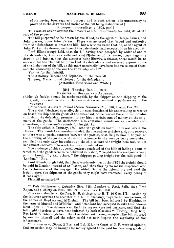 handle is hein.slavery/ssactsengr0556 and id is 1 raw text is: I CAMP. 83.

MASHITER V. BULLER

885

of its having been regularly drawn ; and in such action it is unnecessary to
prove that the drawers had notice of the bill being dishonoured.)
[Subsequent proceedings, p. 180d, post.]
This was an action against the drawers of a bill of exchange for £461, 3s. at the
suit of the payee.
The bill purported to be drawn by one Wood, as the agent of George James, and
John Parker, upon John Parker. There was no proof that Wood had authority
from the defendants to draw the bill; but a witness swore that he, as the agent of
John Parker, the drawee, and one of the defendants, had accepted it on his account.
Lord Ellenborough held, that the bill having been accepted by order of one of
the defendants, this was sufficient evi-[83]-dence of its having been regularly
drawn ; and further, that the acceptor being likewise a drawer, there would be no
occasion for the plaintiff to prove that the defendants had received express notice
of the dishonour of the bill, as this must necessarily have been known to one of them,
and the knowledge of one was the knowledge of all.*'
Verdict for the plaintiff.
The Attorney-General and Espinasse for the plaintiff.
Topping, Marryat, and Holroyd for the defendants.
[Attornies, Rutherford and White.]
[84] Tuesday, Dec. 15, 1807.
MASHIER v. BUtLER AND ANOTHER.
(Although freight should be made payable by the shipper on the shipping of the
goods, it is not merely on that account earned without a performance of the
voyage.)
[('onsidered, Allison v. Bristol Marive Insurance Co., 1876, 1 App. Cas. 209.]
The plaintiff declared specially, that in consideration of his undertaking.to receive
on hoard his ship certain goods of the defendant, to be carried therein from London
to Lisbon, the defendant promised to pay him a certain sum of money on the ship-
ment of the goods. The declaration also contained counts on an executed con-
sideration, and indebitatus counts for freight, &c.
The ship sailed in January, 1807, with the goods on board ; but was lost in the
Downs. The plaintiff's counsel contended, that he had nevertheless a right to recover,
as there was a special contract between the parties, that freight should be paid on
the shipping of the goods, without any reference to the voyage being completed
and that the only duty incumbent on the ship to earn the freight here was, to use
her utmost endeavour to reach her port of destination.
The evidence of this supposed contract consisted of the bills of lading ; some of
which said the goods were to be delivered at Lisbon, freight for the said goods being
paid in London; and others,  the shippers paying freight for the said goods in
London. But,
Lord Ellenborough held, that these words only meant that [85] the freight should
be paid in London instead of at Lisbon, and that they by no means dispensed with
the performance of the voyage. He added, that if the defendants had paid the
freight upon the shipment of the goods, they might have recovered every penny of
it back again.
Plaintiff nonsuited.*2
.1 Vide Wilkinson v. Lutwidqe, Stra. 648; Lambert v. Pack, Salk. 127; Lord
Raym. 443 ; Chitty on Bills, 286, 291 ; Peak. Law Ev. 220.
Jones and Another v. Radford, K. B. sittings after H. T. 46 Geo. III.-Action by
the indorsee against the acceptor of a bill of exchange, payable to two persons, of
the names of Hopkins and M'Michell. The bill had been indorsed by Hopkins, in
the name of himself and M'Michell, and defendant had accepted it with this indorse-
ment upon it. The defence was, that the payees were not partners, and that the
bill ought therefore to have been indorsed by both (Carmick v. Vickery, Doug. 653).
But Lord Ellenborough held, that the defendant having accepted the bill indorsed
by one for himself and the other, could not now dispute the regularity of this
indorsement.
*2 In Blakey v. Dixon, 2 Bos. and Pul. 321, the Court of C. P. were of opinion,
that an action may be brought for money agreed to be paid for receiving goods on


