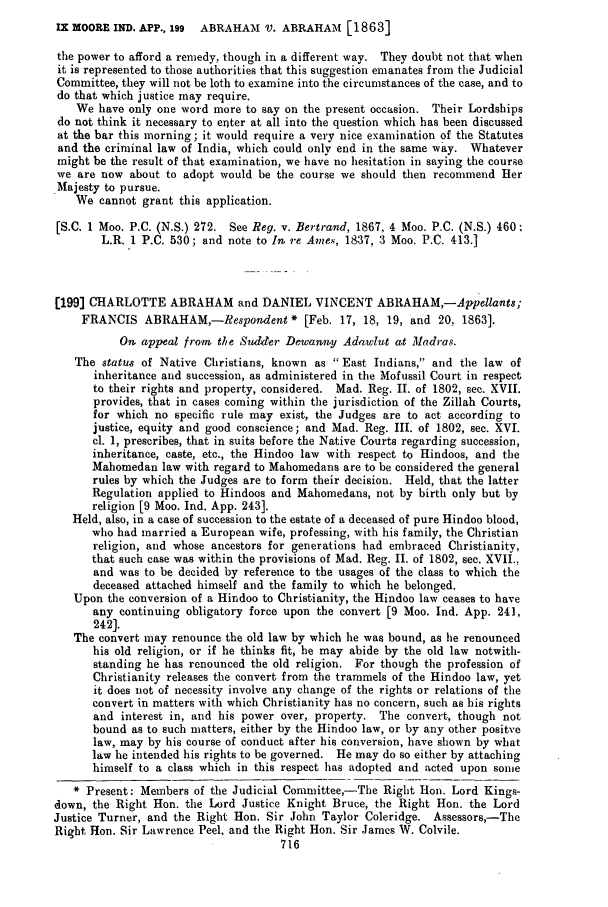 handle is hein.slavery/ssactsengr0605 and id is 1 raw text is: IX MOORE IND. APP., 199 ABRAHAM V. ABRAHAM [1863]

the power to afford a remedy, though in a different way. They doubt not that when
it is represented to those authorities that this suggestion emanates from the Judicial
Committee, they will not be loth to examine into the circumstances of the case, and to
do that which justice may require.
We have only one word more to say on the present occasion. Their Lordships
do not think it necessary to eater at all into the question which has been discussed
at the bar this morning ; it would require a very nice examination of the Statutes
and the criminal law of India, which could only end in the same way. Whatever
might be the result of that examination, we have no hesitation in saying the course
we are now about to adopt would be the course we should then recommend Her
.Majesty to pursue.
We cannot grant this application.
[S.C. 1 Moo. P.C. (N.S.) 272. See Reg. v. Bertrand, 1867, 4 Moo. P.C. (N.S.) 460
L.R. 1 P.C. 530; and note to In 9-e Ames, 18:37, 3 Moo. P.C. 413.]
[199] CHARLOTTE ABRAHAM and DANIEL VINCENT ABRAHAM,-Appellants;
FRANCIS ABRAHAM,-Respondent * [Feb. 17, 18, 19, and 20, 1863].
On appeal from the Sudder Dewanny Adawlut at Madras.
The status of Native Christians, known as  East Indians, and the law of
inheritance and succession, as administered in the Mofussil Court in respect
to their rights and property, considered. Mad. Reg. II. of 1802, sec. XVII.
provides, that in cases coming within the jurisdiction of the Zillah Courts,
for which no specific rule may exist, the Judges are to act according to
justice, equity and good conscience; and Mad. Reg. III. of 1802, sec. XVI.
cl. 1, prescribes, that in suits before the Native Courts regarding succession,
inheritance, caste, etc., the Hindoo law with respect to Hindoos, and the
Mahomedan law with regard to Mahomedans are to be considered the general
rules by which the Judges are to form their decision. Held, that the latter
Regulation applied to Hindoos and Mahomedans, not by birth only but by
religion [9 Moo. Ind. App. 243].
Held, also, in a case of succession to the estate of a deceased of pure Hindoo blood,
who had married a European wife, professing, with his family, the Christian
religion, and whose ancestors for generations had embraced Christianity,
that such case was within the provisions of Mad. Reg. II. of 1802, sec. XVII.,
and was to be decided by reference to the usages of the class to which the
deceased attached himself and the family to which he belonged.
Upon the conversion of a Hindoo to Christianity, the Hindoo law ceases to have
any continuing obligatory force upon the convert [9 Moo. Ind. App. 241,
242].
The convert may renounce the old law by which he was bound, as he renounced
his old religion, or if he thinks fit, he may abide by the old law notwith-
standing he has renounced the old religion. For though the profession of
Christianity releases the convert from the trammels of the Hindoo law, yet
it does not of necessity involve any change of the rights or relations of the
convert in matters with which Christianity has no concern, such as his rights
and interest in, and his power over, property. The convert, though not
bound as to such matters, either by the Hindoo law, or by any other positve
law, may by his course of conduct after his conversion, have shown by what
law he intended his rights to be governed. He may do so either by attaching
himself to a class which in this respect has adopted and acted upon some
* Present: Members of the Judicial Committee,-The Right Hon. Lord Kings-
down, the Right Hon. the Lord Justice Knight Bruce, the Right Hon. the Lord
Justice Turner, and the Right Hon. Sir John Taylor Coleridge. Assessors,-The
Right Hon. Sir Lawrence Peel, and the Right Hon. Sir James W. Colvile.
716



