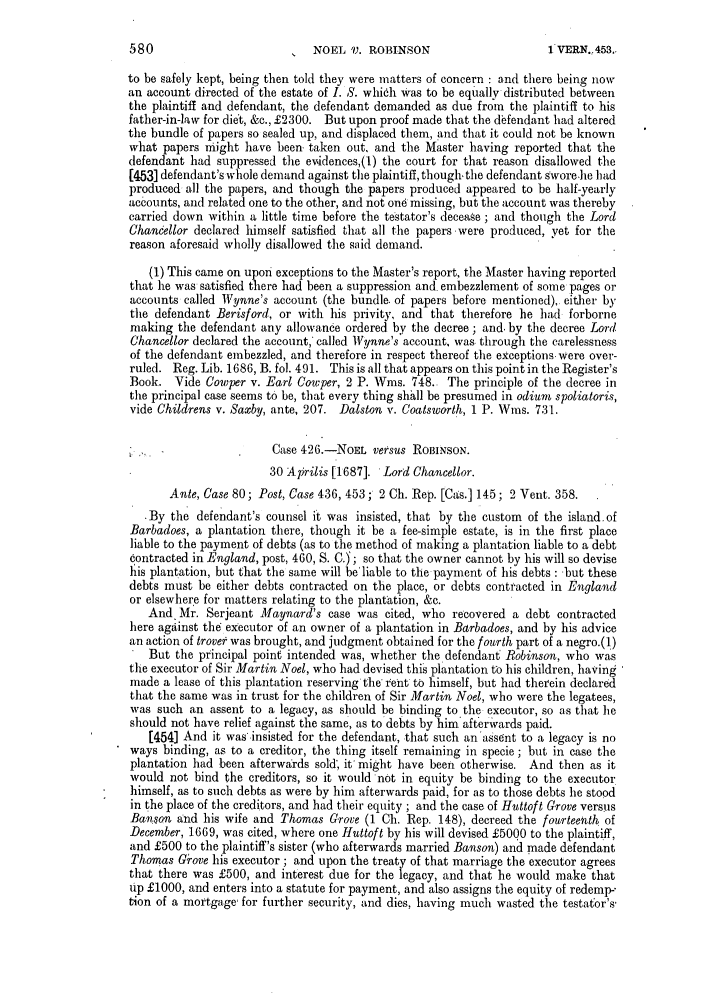 handle is hein.slavery/ssactsengr0636 and id is 1 raw text is: NOEL V. ROBINSON

to be safely kept, being then told they were matters of concern : and there being now
an account directed of the estate of I. S. which was to be equally distributed between
the plaintiff and defendant, the defendant demanded as due from the plaintiff to his
father-in-law for diet, &c., £2300. But upon proof made that the d~fendant had altered
the bundle of papers so sealed up, and displaced them, and that it could not be known
what papers might have been, taken out, and the Master having reported that the
defendant had suppressed the evidences,(1) the court for that reason disallowed the
[453] defendant's whole demand against the plaintiff, though, the defendant swore-he had
produced all the papers, and though the papers produced appeared to be half-yearly
accounts, and related one to the other, and not one missing, but the account was thereby
carried down within a little time before the testator's decease ; and though the Lord
Chancellor declared himself satisfied that all the papers -were produced, yet for the
reason aforesaid wholly disallowed the said demand.
(1) This came on upon exceptions to the Master's report, the Master having reported
that he was satisfied there had been a suppression and embezzlement of some pages or
accounts called Wynne's account (the bundle. of papers before mentioned), either by
the defendant Berisford, or with his privity, and that therefore he had forborne
making the defendant any allowance ordered by the decree; and. by the decree Lord
Chancellor declared the account, called Wynne's account, was through the carelessness
of the defendant embezzled, and therefore in respect thereof the exceptions.were over-
ruled. Reg. Lib. 1686, B. fol. 491. This is all that appears on this point in the Register's
Book. Vide Cowper v. Earl Cowper, 2 P. Wins. 748. The principle of the decree in
the principal case seems to be, that every thing shall be presumed in odium spoliatoris,
vide Childrens v. Saxby, ante, 207. Dalston v. Coatsworth, 1 P. Wins. 731.
Case 426.-NOEL versus ROBINSON.
30 Aprilis [1687]. Lord Chancellor.
Ante, Case 80; Post, Case 436, 453; 2 Ch. Rep. [Cas.] 145; 2 Vent. 358.
By the defendant's counsel it was insisted, that by the custom of the island. of
Barbadoes, a plantation there, though it be a fee-simple estate, is in the first place
liable to the payment of debts (as to the method of making a plantation liable to a debt
Contracted in England, post, 460, S. C.); so that the owner cannot by his will so devise
his plantation, but that the same will be'liable to the payment of his debts : ut these
debts must be either debts contracted on the place, or debts contracted in England
or elsewhere for matters relating to the plantation, &c.
And Mr. Serjeant Maynard's case was cited, who recovered a debt contracted
here against the executor of an owner of a plantation in Barbadoes, and by his advice
an action of trove was brought, and judgment obtained for the fourth part of a negro.(])
But the principal point intended was, whether the defendant Robinson, who was
the executor of Sir Martin Noel, who had devised this plantation to his children, having
made a lease of this plantation reserving the i'ent to himself, but had therein declared
that the same was in trust for the children of Sir Martin Noel, who were the legatees,
was such an assent to a legacy, as should be binding to the executor, so as that he
should not have relief against the same, as to debts by him'afterwards paid.
[454] And it wasinsisted for the defendant, that such an'assent to a legacy is no
ways binding, as to a creditor, the thing itself remaining in specie; but in case the
plantation had been afterwards sold, it' might have been otherwise. And then as it
would not bind the creditors, so it would not in equity be binding to the executor
himself, as to such debts as were by him afterwards paid, for as to those debts lie stood
in the place of the creditors, and had their equity ; and the case of Huttoft Grove versus
Banson and his wife and Thomas Grove (1 Ch. Rep. 148), decreed the fourteenth of
December, 1669, was cited, where one Huttoft by his will devised £5000 to the plaintiff,
and £500 to the plaintiff's sister (who afterwards married Banson) and made defendant
Thomas Giove his executor ; and upon the treaty of that marriage the executor agrees
that there was £500, and interest due for the legacy, and that he would make that
up £1000, and enters into a statute for payment, and also assigns the equity of redemp-
tion of a mortgage- for further security, and dies, having much wasted the testator's'

580

1 VERN.r 453,.


