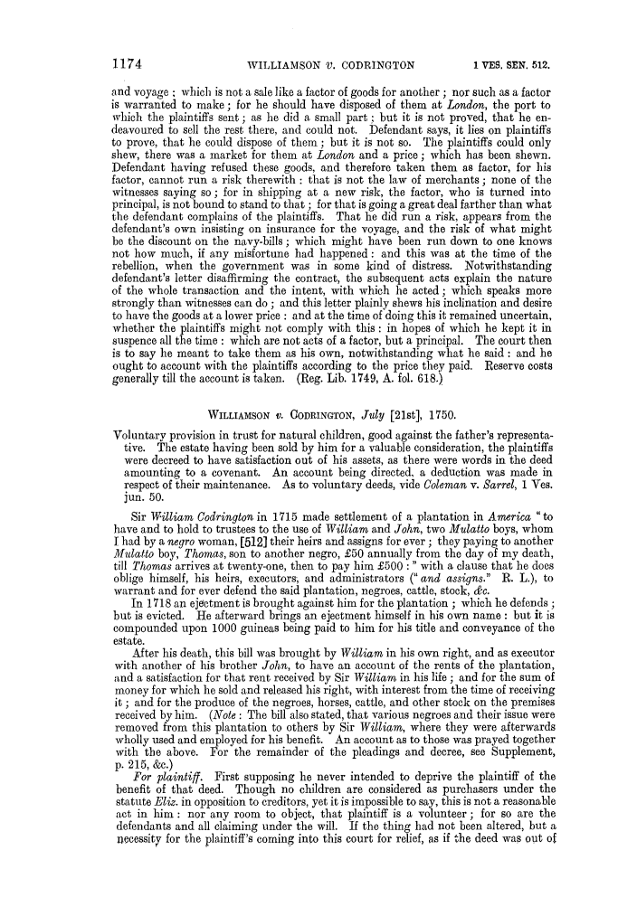 handle is hein.slavery/ssactsengr0650 and id is 1 raw text is: WILLIAMSON V. CODRINGTON

and voyage : which is not a sale like a factor of goods for another ; nor such as a factor
is warranted to make; for he should have disposed of them at London, the port to
which the plaintiffs sent; as he did a small part; but it is not proved, that he en-
deavoured to sell the rest there, and could not. Defendant says, it lies on plaintiffs
to prove, that he could dispose of them ; but it is not so. The plaintiffs could only
shew, there was a market for them at London and a price; which has been shewn.
Defendant having refused these goods, and therefore taken them as factor, for his
factor, cannot run a risk therewith : that is not the law of merchants; none of the
witnesses saying so; for in shipping at a new risk, the factor, who is turned into
principal, is not bound to stand to that ; for that is going a great deal farther than what
the defendant complains of the plaintiffs. That he did run a risk, appears from the
defendant's own insisting on insurance for the voyage, and the risk of what might
be the discount on the navy-bills; which might have been run down to one knows
not how much, if any misfortune had happened: and this was at the time of the
rebellion, when the government was in some kind of distress. Notwithstanding
defendant's letter disaffirming the contract, the subsequent acts explain the nature
of the whole transaction and the intent, with which he acted; which speaks more
strongly than witnesses can do ; and this letter plainly shews his inclination and desire
to have the goods at a lower price : and at the time of doing this it remained uncertain,
whether the plaintiffs might not comply with this: in hopes of which he kept it in
suspence all the time : which are not acts of a factor, but a principal. The court then
is to say he meant to take them as his own, notwithstanding what he said: and he
ought to account with the plaintiffs according to the price they paid. Reserve costs
generally till the account is taken. (Reg. Lib. 1749, A. fol. 618.)
WILLIAMSON V. CODRINGTON, July [21st], 1750.
Voluntary provision in trust for natural children, good against the father's representa-
tive. The estate having been sold by him for a valuable consideration, the plaintiffs
were decreed to have satisfaction out of his assets, as there were words in the deed
amounting to a covenant. An account being directed, a deduction was made in
respect of their maintenance. As to voluntary deeds, vide Coleman v. Sarrel, 1 Ves.
jun. 50.
Sir William Codrington in 1715 made settlement of a plantation in America to
have and to hold to trustees to the use of William and John, two Mulatto boys, whom
I had by a negro woman, [512] their heirs and assigns for ever; they paying to another
Mulatto boy, Thomas, son to another negro, £50 annually from the day of my death,
till Thomas arrives at twenty-one, then to pay him £500 : with a clause that he does
oblige himself, his heirs, executors; and administrators ( and assigns. R. L.), to
warrant and for ever defend the said plantation, negroes, cattle, stock, &c.
In 1718 an ejectment is brought against him for the plantation ; which he defends;
but is evicted. He afterward brings an ejeetment himself in his own name : but it is
compounded upon 1000 guineas being paid to him for his title and conveyance of the
estate.
After his death, this bill was brought by William in his own right, and as executor
with another of his brother John, to have an account of the rents of the plantation,
and a satisfaction for that rent received by Sir William in his life ; and for the sum of
money for which he sold and released his right, with interest from the time of receiving
it ; and for the produce of the negroes, horses, cattle, and other stock on the premises
received by him. (Note : The bill also stated, that various negroes and their issue were
removed from this plantation to others by Sir William, where they were afterwards
wholly used and employed for his benefit. An account as to those was prayed together
with the above. For the remainder of the pleadings and decree, see Supplement,
p. 215, &c.)
For plaintiff. First supposing he never intended to deprive the plaintiff of the
benefit of that deed. Though no children are considered as purchasers under the
statute Eliz. in opposition to creditors, yet it is impossible to say, this is not a reasonable
act in him : nor any room to object, that plaintiff is a volunteer ; for so are the
defendants and all claiming under the will. If the thing had not been altered, but a
necessity for the plaintiff's coming into this court for relief, as if the deed was out of

1174

1 VES, SEN. 512.



