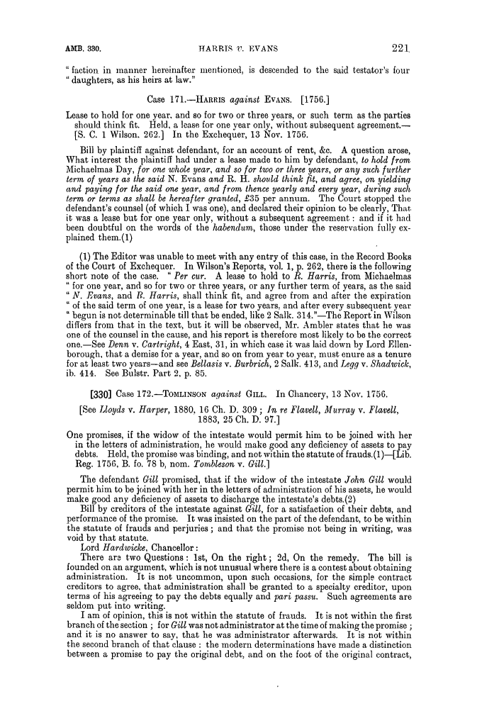 handle is hein.slavery/ssactsengr0655 and id is 1 raw text is: HARRIS 17. EVANS

 faction in manner hereinafter mentioned, is descended to the said testator's four
daughters, as his heirs at law.
Case 171.-HARRIS against EVANS. [1756.]
Lease to hold for one year. and so for two or three years, or such term as the parties
should think fit. Held, a lease for one year only, without subsequent agreement.-
[S. C. 1 Wilson. 262.] In the Exchequer, 13 Nov. 1756.
Bill by plaintiff against defendant, for an account of rent, &c. A question arose,
What interest the plaintiff had under a lease made to him by defendant, to hold from
Michaelmas Day, for one whole year, and so for two or three years, or any such further
term of years as the said N. Evans and R. H. should think fit, and agree, on yielding
and paying for the said one year, and from thence yearly and every year, during such
term or terms as shall be hereafter granted, £35 per annum. The Court stopped the
defendant's counsel (of which I was one), and declared their opinion to be clearly, That
it was a lease but for one year only, without a subsequent agreement : and if it had
been doubtful on the words of the habendum, those under the reservation fully ex-
plained them.(1)
(1) The Editor was unable to meet with any entry of this case, in the Record Books
of the Court of Exchequer. In Wilson's Reports, vol. 1, p. 262, there is the following
short note of the case.  Per cur. A lease to hold to R. Harris, from Michaelmas
 for one year, and so for two or three years, or any further term of years, as the said
 N. Evans, and Ri. Harris, shall think fit, and agree from and after the expiration
of the said term of one year, is a lease for two years, and after every subsequent year
begun is not determinable till that be ended, like 2 Salk. 314.-The Report in Wilson
differs from that in the text, but it will be observed, Mr. Ambler states that he was
one of the counsel in the cause, and his report is therefore most likely to be the correct
one.-See Denn v. Cartright, 4 East, 31, in which case it was laid down by Lord Ellen-
borough, that a demise for a year, and so on from year to year, must enure as a tenure
for at least two years-and see Bellasis v. Burbrich, 2 Salk. 413, and Legg v. Shadwick,
ib. 414. See Bulstr. Part 2, p. 85.
[330] Case 172.-TOMLINSON against GILL. In Chancery, 13 Nov. 1756.
[See Lloyds v. Harper, 1880, 16 Ch. D. 309 ; In re Flavell, Murray v. Flavell,
1883, 25 Ch. D. 97.]
One promises, if the widow of the intestate would permit him to be joined with her
in the letters of administration, he would make good any deficiency of assets to pay
debts. Held, the promise was binding, and not within the statute of frauds. (1)-[Lib.
Reg. 1756, B. fo. 78 b, nom. Tornbleson v. Gill.]
The defendant Gill promised, that if the widow of the intestate John Gill would
permit him to be joined with her in the letters of administration of his assets, he would
make good any deficiency of assets to discharge the intestate's debts.(2)
Bill by creditors of the intestate against Gill, for a satisfaction of their debts, and
performance of the promise. It was insisted on the part of the defendant, to be within
the statute of frauds and perjuries ; and that the promise not being in writing, was
void by that statute.
Lord Hardwicke, Chancellor:
There are two Questions : 1st, On the right; 2d, On the remedy. The bill is
founded on an argument, which is not unusual where there is a contest about obtaining
administration. It is not uncommon, upon such occasions, for the simple contract
creditors to agree, that administration shall be granted to a specialty creditor, upon
terms of his agreeing to pay the debts equally and pari passu. Such agreements are
seldom put into writing.
I am of opinion, this is not within the statute of frauds. It is not within the first
branch of the section ; for Gill was not administrator at the time of making the promise ;
and it is no answer to say, that he was administrator afterwards. It is not within
the second branch of that clause : the modern determinations have made a distinction
between a promise to pay the original debt, and on the foot of the original contract,

AMB. 330.


