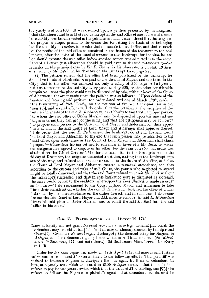 handle is hein.slavery/ssactsengr0658 and id is 1 raw text is: PEARNE V. LISLE

the yearly rent of £100. It was declared upon a petition presented by his assignees,
 that the interest and benefit of said bankrupt in the said office of one of the coal meters
 of said City, was become vested in the petitioners ; and it was ordered that the assignees
do propose a proper person to the committee for letting the lands of or belonging
 to the said City of London, to be admitted to execute the said office, and that so much
of the profits of the said office as remained in the hands of the treasurer to the coal
meters, after deduction of the usual allowance to said bankrupt, for the time he had
or should execute the said office before another person was admitted into the same,
and of all other just allowances should be paid over to the said petitioners.)-See
remarks on the principal case by Sir D. Evans, in his observations on stat. 13 Eliz.
c. 7; and by Mr. Eden, in his Treatise on the Bankrupt Law, page 220.
(2) The petition stated, that the office had been purchased by the bankrupt for
£900, two-thirds of which sum was paid to the then Lord Mayor, and one-third to the
City; that to the office was annexed not only a salary of £60 payable half-yearly,
but also a freedom of the said City every year, worthy £25, besides other considerable
perquisites ; that the place could not be disposed of by sale, without leave of the Court
of Aldermen : the order made upon the petition was as follows :- Upon debate of the
matter and hearing said petition, the order dated 22d day of March 1737, made in
the bankruptcy of Rich. [1reeby, on the petition of Sir Geo. Champion [see below,
note (3)], and several affidavits, I do order that the petitioners, the assignees of the
estate and effects of the said E. Richardson, be at liberty to treat with a proper person,
to whom the said office of Under Marshal may be disposed of upon the most advan-
tageous terms they can get for the same, and that the petitioners may be at liberty
to propose such person to the Court of Lord Mayor and Aldermen for their appro-
'bation, and if the said Court of Lord Mayor and Aldermen shall approve thereof,
[ do order that the said E. Richardson, the bankrupt, do attend the said Court
of Lord Mayor and Aldermen, to the end that such person may be admitted to the
said office, upon such terms as the Court of Lord Mayor and Aldermen shall think
proper. --Richardson having refused to surrender in favor of a Mr. Buck, to whom
the assignees had agreed to dispose of his office, for the sum of £850 ; an order was
obtained on the 7th of October 1749, for his committal to the Fleet prison; on the
2d day of December, the assignees presented a petition, stating that the bankrupt kept
out of the way, and refused to surrender or attend to the duties of the office, and that
the Court of Lord Mayor and Aldermen exacted a punctual attendance, and that
according to the custom and rules of said Court, the person who neglected to attend
might be totally dismissed, and that the said Court refused to admit Mr. Buck without
the bankrupt's surrender, and that in case bankrupt were so dismissed as aforesaid,
the same would be lost to the creditors, whereupon the Lord Chancellor made an order
as follows :- I do recommend to the Court of Lord Mayor and Aldermen to take
 into their consideration whether the said E. R. hath not forfeited his office of Under
 Marshal, by his non-attendance on the duties thereof, and in such case, I do recom-
mend the said Court of Lord Mayor and Aldermen to remove the said E. Richardson
from his said place of Under Marshal, and to admit the said H. Buck into the said
office in his room.
Case 33.-PERNE against LISLE. October 19, 1749.
Court of Equity will not grant Ne exeat regno for a mere legal demand [for which the
defendant may be held to bail].(1) Will in case of alimony decreed by the Spiritual
Court.(2) Order for Ne exeat regno discharged; the demand being for Negroes in
Antigua, and the defendant is going there, where he will be amenable. (See Robert-
son v. Wilkie, post, 177, and note there.)-2d Seal before Mich. Term. No Entry
in L. R.
Order for Ne exeat regno was made on 18th April 1748, till answer and further
order, and to be marked £500 on affidavit to the following effect : That plaintiff was
entitled to fourteen Negroes at Antigua ; that his agent let them to defendant for
hire, at a yearly rent which amounted to £100 Antigua money ; that the defendant
refuses to pay for two years service, which is of the value of £100 sterling, and [76] also
refuses to deliver the Negroes to plaintiff's agent : that defendant has declared he

AM3. 76.



