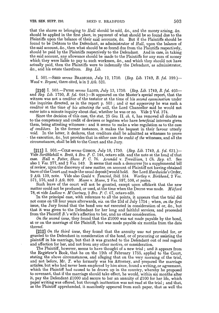 handle is hein.slavery/ssactsengr0661 and id is 1 raw text is: SEED V. BRADFORD

that the shares so belonging to Hall should be sold, &c., and the money arising, &c.
should be applied in the first place, in payment of what should be so found due to the
Plaintiffs upon the balance of their said accounts, &c. But if the Plaintiffs should be
found to be Debtors to the Defendant, as administrator of Hall, upon the balance of
the said account, &c., then what should be so found due from the Plaintiffs respectively,
should be paid by the Plaintiffs respectively to the Defendant. And in case, in taking
the said account, any allowance should be made to the Plaintiffs for any sum of money
which they were liable to pay to such workmen, &c., and which they should not have
actually paid, then the Plaintiffs were to indemnify the Defendant, as administrator,
&c., and his estate therefrom. Reg. Lib.
I. 501.-SEED versus BRADFORD, July 12, 1750. (Reg. Lib. 1749, B. fol. 399.)-
Wood v. Bryant, there cited, is in 2 Atk. 521.
[210] 1. 503.-PRYSE versus LLOYD, July 13, 1750. (Reg. Lib. 1749, B. fol. 403-
and Reg. Lib. 1750, B. fol. 644.)-It appeared on the Master's special report, that the
witness was not a creditor of the testator at the time of his second examination under
the inquiries directed, as in the report p. 503 ; and it not appearing he was such a
creditor at the time of his attesting the will, the Lord Chance or said he would not
enter into a minute inquiry about that, whether he was or no. Vide 2 Vol. 374.
Since the decision of this case, the stat. 25 Geo. II. ch. 6, has removed all doubts as
to the competency and credit of devisees or legatees who have beneficial interests given
them, being attesting witnesses : and it seems to make a wise regulation as to the case
of creditors. In the former instances, it makes the bequest in their favour utterly
void. In the latter, it declares, that creditors shall be admitted as witnesses to prove
the execution, &c., but provides that in either case the credit of the witnesses, and all the
circumstances, shall be left to the Court and the Jury.
[211] I. 503.-COLE versus GIBSON, July 18, 1750. (Reg. Lib. 1749, A. fol. 631.)-
Vide Scribblehill v. Brett, 4 Bro. P. C. 144, octavo edit. and the note at the head of that
case. Hall v. Potter, Show. P. C. 76. Arundel v. Trevillian, 1 Ch. Rep. 47. See
also 1 Ves. 277, and 2 Ves. 549. It seems that such a demurrer [to a supplemental bill
of review, upon the discovery of new matter, on account of Plaintiff not having obtained
leave of the Court and made the usual deposit] would hold. See Lord Hardwicke's Order,
2 Atk. 139, note. Vide also Gould v. Tancred, ibid. 534. Wortley v. Birkhead, 2 Ves.
571, 576, and 3 Atk. 809. Moore v. Moore, 2 Ves. 597, 598, et postea.
Such leave of the court will not be granted, except upon affidavit that the new
matter could not be produced, or used, at the time when the Decree was made. Mitford
78, et vide Ludlow v. M'Cartney, 2 Bro. P. C. 67, octavo edit.
In the principal case, with reference to all the points, it appears that the trial did
not come on till four years afterwards, viz. on the 23d of July 1754 ; when, on the first
issue, the Jury found that the bond was not executed in consideration of or, &c., but
that it was given to the Defendant for her long and faithful services, and proceeded
from the Plaintiff B.'s wife's affection to her, and no other consideration.
On the second issue, they found that the £1000 was not made payable by the bond,
at or on the marriage of the Plaintiff, but was made payable six months from the date
thereof.
[212] On the third issue, they found that the annuity was not provided for, or
granted to the Defendant in consideration of the bond, or of procuring or assisting the
plaintiff in his marriage, but that it was granted to the Defendant out of real regard
and affection for her, and not from any other motive, or consideration.
The Plaintiff, however, seems to have thought of a new trial ; and it appears from
the Registrar's Book, that he on the 12th of February 1755, applied to the Court,
stating the above circumstances, and alleging that on the very morning of the trial,
and not before, Mr. T. who formerly was his Attorney, and prepared the marriage
articles, but who had never been employed by him since, found a writing,.or agreement,
which the Plaintiff had caused to be drawn up in the country, whereby he proposed
to covenant, that if the marriage should take effect, he would, within six months after
it, pay the Defendant £1000 and secure to her an annuity of £100 for her life, which
paper writing was offered, but through inattention was not read at the trial; and that,
as the Plaintiff apprehended. it manifestly appeared from such paper, that as well the

VES. SEN. SUPP. 210.

503


