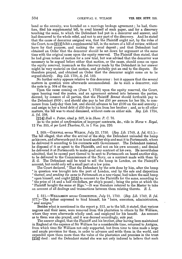 handle is hein.slavery/ssactsengr0662 and id is 1 raw text is: CORNWAL V. WILSON

bond as the annuity, was founded on a marriage brokage agreement ; he had, there-
fore, filed his supplemental bill, to avail himself of such paper, and for a discovery
touching the same, to which the Defendant had put in a demurrer and answer, and
had demurred to the whole relief, and not to any part of the discovery. And he stated
that the cause of demurrer assigned was, that the Plaintiff ought not, by the rules of
the Court, to ex-[213]-bibit a supplemental bill, in the nature of a bill of review, without
leave for that purpose, and making the usual deposit; and that Defendant had
obtained an Order that the demurrer should be set down for argument at the same
time with the original cause upon the equity reserved. The Plaintiff then stated, that
he had given notice of motion for a new trial, but was advised that the demurrer was
necessary to be argued before either that motion, or the cause, should come on upon
the equity reserved, inasmuch as the discovery made by the Defendant in her answer
might be very material on that motion, and probably put an end to the dispute. He
therefore prayed, and obtained an Order that the demurrer might come on to be
argued shortly. Reg. Lib. 1754, A. fol. 160.
No further entry appears relative to this demurrer : but it appears that the several
matters in question were afterwards accommodated. As to such a demurrer, vide
the note to p. 504 of the rep.
Upon the cause coming on (June 7, 1755) upon the equity reserved, the Court,
upon hearing read the postea, and an agreement entered into between the parties,
decreed, by consent of all parties, that the Plaintiff Bennet should forthwith pay to
the Defendant £600 ; and should also pay to her £50 per annum for her life, to com-
mence from Lady-day then last, and should advance to her £100 on the said annuity;
and assign to her a bond debt of £50 due to him from her brother : and, as to all other
matters, the bill was to stand dismissed, without costs on either side. Reg. Lib. 1754,
A. fol. 398.
[214] Hall v. Potter, cited p. 507, is in Show. P. C. 76.
As to the point of confirmation of improper contracts, &c., vide in Morse v. Royal,
12 Ves. 355, et per Lord Thurlow, 0., in 1 Ves. jun. 220.
I. 509.-CORNWAL versus WILSON, July 23, 1750. (Reg. Lib. 1749, A. fol. 611.)-
The bill alleged, that after the arrival of the ship, the Defendant unloaded the hemp
as his own, and afterwards put it on board another ship and sent it to Portsmouth, where
he delivered it according to his contracts with Government. The Defendant insisted,
he disposed of it as agent to the Plaintiffs, and not on his own account ; and denied
he delivered it at Portsmouth to make good any contract of his own. He nevertheless
admitted, that he caused part thereof to be sent to Portsmouth on board another ship,
to be delivered to the Commissioners of the Navy, on a contract made with them by
R. C. The Defendant said he tried to sell the hemp in London, on the Plaintiff's
account, but could only sell a small part at a low price.
The Court declared, That the Defendant by the acts done by him, after the hemp
 in question was brought into the port of London, and by the sale and disposition
 thereof, and sending the same to Portsmouth on a new risque, had taken the said hemp
upon himself, and ought [215] to account to the Plaintiffs for the same, according to
the price of 14 and a half rix-dollars, per ship's pound; being the price at which the
Plaintiff bought the same at Riga.-Jt was therefore referred to the Master to take
an account of all dealings and transactions between them relating thereto. R. L.
I. 511.-WILLIAvSON versus CODRINGTON, July 21, 1750. (Reg. Lib. 1749, B. fol.
577.)-The father expressed to bind himself, his heirs, executors, administrators,
and assigns.
Besides what is mentioned in the report p. 512, as to the bill, it stated, that various
negroes and their issue, were removed from this plantation to others by Sir William,
where they were afterwards wholly used, and employed for his benefit. An account
as to them was also prayed, and it was decreed accordingly, vide post.
The answer alleged, that the Plaintiff and his brother, after having been maintained
in England at the expence of Sir William for a considerable time, returned to Antigua,
from which time Sir William not only supported, but from time to time made a large
and ample provision for them, in order to advance and settle them in the world, and
expended upon them more than the value of the plantation and premises in the trust
[216] deed : and the Defendant stated she was not only induced to believe that such

VES. SEN. SUPP. 213.


