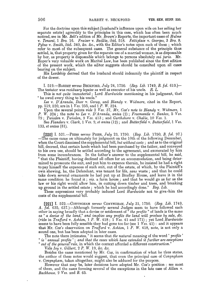 handle is hein.slavery/ssactsengr0663 and id is 1 raw text is: BARRET V. BECKFORD

For tile doctrine upon this subject [husband's influence upon wife on her selling her
separate estate] agreeably to the principles in this case, which has often been much
noticed, see in Mr. Belt's edition of Mr. Brown's Reports, the important cases of Hulme
v. Tenant. 1 Bro. 16. Fraiser v. Baillie, ibid. 518. Fettiplace v. Georges, 3 Bro. 8.
Pybus v. Smith, ibid. 340, &c. &c., with the Editor's notes upon each of them ; which
refer to most of the subsequent cases. The general substance of the principle thus
settled, is, that property given for the separate use of a married woman, is as disposeable
by her, as property is disposeable which belongs to persons absolutely sui juris. Mr.
Roper's very valuable work on Marital Law, has been published since the first edition
of the present work, which the editor suggests should be consulted upon all cases
bearing on the subject.
His Lordship decreed that the husband should indemnify the plaintiff in respect
of the dower.
T. 519.-BARRET versus BECKFORD, July 24, 1750. (Reg. Lib. 1749, B. fol. 619.)-
The testator was residuary legatee as well as executor of his uncle. B. L.
This is not quite immaterial ; Lord Hardwice mentioning in his judgment, that
he owed every thing to his uncle.
Lee v. D'Aranda, Door v. Geray, and Blandy v. Widmore, cited in the Report,
pp. 519, 520, are in 1 Ves. 255, and 1 P. W. 324.
Upon the several points vide 2 Ves. 37, Mr. Cox's note to Blandy v. Widmore, 1
P. W. 324; the note to Lee v. D'Aranda, antea (2) ; Freemantle v. Bankes, 5 Ves.
79; Twisden v. Twisden, 9 Ves. 413 ; and Garthshore v. Chalie, 10 Ves. 1.
See Flanders v. Clark, 1 Ves. 9, et antea (12); and Butterfield v. Butterfield,.1 Ves.
133, et antea (81).
[220] I. 521.-PIERS versus PIERS, July 23, 1750. (Reg. Lib. 1750, B. fol. 97.)
-The cause came on ultimately for judgment on the 10th of the following December,
when the Court dismissed the supplemental bill, but without costs ; and as to the original
bill, decreed, that certain lands which had been purchased by the father, and conveyed
to his own use, should be settled according to the agreement, and exonerated by him
from some incumbrances. In the father's answer to the supplemental bill, he said,
 that the Plaintiff, having declined all offers for an accommodation, and being deter-
mined to prosecute the suit, and put him to expence therein, he insisted he had a right
to pay himself the expences of such suit, out of the estate, of which, by the Plaintiff's
own shewing, he, the Defendant, was tenant for life, sans waste ; and that he could
take down several ornaments he had put up at Bradley House, and leave it in the
same condition he found it ; viz. a farm house ; and that he would go as far as the
law or his right would allow him, in cutting down timber and trees, and breaking
up ground in the settled estate ; which he had accordingly done. Reg. Lib.
These expressions very probably induced Lord Hardwicke not to give 'him the
costs of the supplemental bill.
[221] 1. 522.-CoNYNWHAM versus CONYNGHAM, July 31, 1750. (Reg. Lib. 1749,
A. fol. 635, 637.)-Although formerly several Judges seem to have followed each
other in saying broadly that a devise or settlement of the profits  of lands is the same
as  a devise of the land, and implies any profits the land will produce by sale, &c.
(vide in Trafford v. Ashton, 1 P. W. 418; 1 Ves. 41 and 171) ; yet Lord Hardwicke
seems to have been fully sensible they had gone too far (see 1 Ves. 41) : and it appears
that Mr. Cox's observation on Tra/jord v. Ashton, 1 P. W. 418, note, is not only a
sound one, but has been adopted in later cases.
The note there intimates,  it seems that the natural meaning of the word ' profits
is ' annual profits ' ; and that the cases which have extended it further are exceptions
out of the generalrule, in which the context afforded a different construction.
Vide Ivy v. Gilbert, 2 P. W. 19, &c. &c.
Besides the cases mentioned by Mr. Cox, in confirmation of what he thus states,
the author of these notes would suggest, that even the principal case of Conyngham
v. Conyngham, taken altogether, might also be adduced for the purpose.
However that may be, later decisions have adopted Mr. Cox's position : see most
of them, and the cases forming several of the exceptions in the late case of Allan v.
Backhouse, 2 Ves. and B. 65.

VES. SEN. SUPP. 220.


