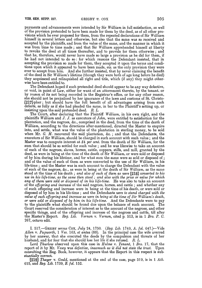 handle is hein.slavery/ssactsengr0667 and id is 1 raw text is: VES. SEN. SUPP. 217.

payments and advancements were intended by Sir William in full satisfaction, as well
of the provision pretended to have been made for them by the deed, as of all other pro-
visions which he ever proposed for them, from the repeated declarations of Sir William
himself in several letters and otherwise, but also that the same was so received and
accepted by the plaintiffs, and from the value of the same, and the manner in which it
was from time to time made; and that Sir William apprehended himself at liberty
to revoke the deed at all times thereafter, and to provide for them otherwise ; and
that he, therefore, would never have made so large a provision as he did for them, if
he had not intended to do so: for which reasons the Defendant insisted, that in
accepting the provision so made for them, they accepted it upon the terms and condi-
tions upon which it appeared to have been made, viz. as the only provision they were
ever to accept from him. And she further insisted, that by never claiming the benefit
of the deed in Sir William's lifetime (though they were both of age long before he died)
they acquiesced and relinquished all right and title, which (if any) they might other-
wise have been entitled to.
The Defendant hoped if such pretended deed should appear to be any way defective,
or void, in point of Law, either for want of an attornment thereto, by the tenant, or
by reason of its not being recorded in the Registrar's office, or for any other reason,
she should not be prejudiced by her ignorance of the laws and customs of St. Christo-
[217]-pher; but should have the full benefit of all advantages arising from such
defects, as fully as if she had pleaded the same, in bar to the Plaintiff's setting up, or
insisting upon the said pretended deed. R. L.
The Court, after declaring that the Plaintiff William, in his own right, and the
plaintiffs William and J. J. as executors of John, were entitled to satisfaction for the
plantation, and the negroes, &c., comprised in the deed, from the time of the death of
William, according to the directions after-mentioned, directed the Master to enquire
into, and settle, what was the value of the plantation in sterling money, to be sold
when Mr. G. M. recovered the said plantation, &c. ; and that the Defendants, the
executors of Sir William, should be charged in such account with such value; and the
Master was to compute interest at £4 per cent. from the death of Sir William, for the
sum that should be so settled for such value ; and he was likewise to take an account
of such of the negroes, slaves, horses, cattle, coppers, stills, and mill, granted by the
deed, as were in being at the time of the death of Sir William, or were sold or disposed
of by him during his lifetime, and for what sum the same were so sold or disposed of ;
and of the value of such of them as were converted to the use of Sir William, in his
life-time ; and the Master was in such account to charge the Defendant with the value
of such of the negroes, &c., as were in being at the death of Sir William, as the same
stood at the time of his death ; and also of such of them as were [218] converted to his
use in his life-time, as the same then stood ; and also with the price or value for which
any of them were sold or disposed of in his life-time. He was also to take an account
of the offspring and increase of the said negroes, horses, and cattle ; and whether any
of such offspring and increase were in being at the time of his death, or were sold or
disposed of by him in his life-time ; and the Defendants were to stand charged with the
value of such offspring and increase as were in being at the time of Sir William's death,
or were sold or disposed of by him in his life-time. And the Defendants were to pay
to the plaintiffs what should be found due upon the balance of such account. The
Court reserved the consideration of interest as to the account of the negroes, and other
specific things, and of the offspring and increase of the negroes and cattle, till after
the Master's Report. Beg. Lib.      Vernon v. Vernon, cited p. 513, is in 1 Bro. P. C.
267, octavo edit.
I. 517.-GRiGBY versus Cox, July 24, 1750. (Reg. Lib. 1749, A. fol. 647.)-Vide
Allen v. Papworth, 1 Ves. 163, et antea (88). In the principal case the wife averred
by her answer, that she executed the deeds by the compulsion and threats of her
husband, and for fear that she should lose her life if she refused. R. L.
Lord Thurlow observed upon this case in Hulme v. Tenant, 1 Bro. 17, that the
report of it by Mr. Vesey was defective, inasmuch as it did not state the trust. Upon
consulting the Reg. Book, however, it appears that the Report in this respect is sub-
stantially correct.
[219] Thayer v. Could, mentioned at the end of the case, page 519, is in 1 Atk.
615, and Reg. Lib. 1739, B. fol. 152.

505

GRIGBY V. COX



