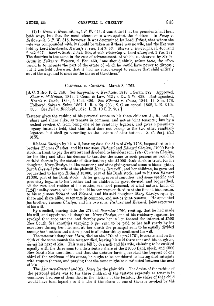 handle is hein.slavery/ssactsengr0668 and id is 1 raw text is: CRESWELL V. CHESLYN

(1) In Green v. Green, cit. n., 1 P. IV. 644, it was stated that the precedents had been
both ways, but that the most solemn ones were against the children. In Pusey v.
Desbouverie, 3 P. W. 315, however, it was determined by Lord Talbot, that where the
wife was compounded with. it should be taken as if there was no wife, and the like was
held by Lord Hardwicke, Metcalfe v. Ives, 1 Atk. 63. Morris v. Burroughs, ib. 403, and
2 Atk. 627. Read v. Snell, 2 Atk. 644, et vide Pickering v. Lord Stamford, 3 Ves. 337.
The doctrine is the same in the case of advancement, of which, as observed by Sir W.
Grant in Folkes v. Western, 9 Ves. 460, one should think, prima facie, the effect
would be to increase the part of the estate of which he would have power to dispose ;
but it was held otherwise, that it had no effect except to remove that child entirely
out of the way, and to increase the shares of the others.
CRESWELL V. CHESLYN. March 8, 1762.
[S. C. 3 Bro. P. C. 246. See Skrymsher v. Northcote, 1818, 1 Swan. 572. Approved,
Shaw v. M'Mahon, 1843, 2 Conn. & Law. 532; 4 Dr. & W. 438. Distinguished,
Harris v. Davis, 1844, 1 Coll. 426. See Elborne v. Goode, 1844, 14 Sim. 178.
Followed, Sykes v. Sykes, 1867, L. R. 4 Eq. 206; S. C. on appeal, 1868, L. R. 3 Ch.
303. See Fell v. Biddolph, 1875, L. R. 10 C. P. 707.]
Testator gives the residue of his personal estate to his three children A., B., and C.,
share and share alike, as tenants in common, and not as joint tenants ; but by a
codicil revokes C. from being one of his residuary legatees, and gives a pecuniary
legacy instead: held, that this third does not belong to the two other residuary
legatees, but shall go according to the statute of distributions. -S. C. Serj. Hill
MSS.
Richard Cheslyn by his will, bearing date the 31st of July 1758, bequeathed to his
brother Thomas Cheslyn, and his two sons, Richard and Edward Cheslyn, £1000 Bank
stock, in trust, to pay the interest and dividend to his eldest son, Peter Courtney Cheslyn,
for his life ; and after his decease to transfer the same to such persons as would be
entitled thereto by the statute'of distribution; also £1000 Bank stock in trust, for his
daughter, Mary Cheslyn, in like manner ; and after giving several sums to his daughter,
Sarah Creswell (the wife of the plaintiff Henry Creswell), and her children, he gave and
bequeathed to his son Richard £1000, part of his Bank stock, and to his son Edward
£1000, part of his Bank stock. After giving several annuities, and some specific and
pecuniary legacies to his brother and his children, he gave, devised, and bequeathed,
all the rest and residue of his estates, real and personal, of what nature, kind, or
[124] quality soever, which he should be any ways entitled to at the time of his decease,
to his said sons Richard and Edward, and his said daughter Mary Cheslyn equally,
share and share alike, as tenants in common, and not as joint tenants. He appointed
his brother, Thomas Cheslyn, and his two sons, Richard and Edward, joint executors
of his will.
By a codicil, bearing date the 27th of December 1760, reciting, that he had made
his will, and appointed his daughter, Mary Cheslyn, one of his residuary legatees, he
revoked that appointment, and thereby gave her in lieu thereof the interest of £500
New South Sea annuities carrying 3 per cent. to be paid to her half yearly by his
executors during her life, and at her death the principal sum to be equally divided
among her brothers and sisters ; and in all other things confirmed his will.
The testator's daughter, Mary, died on the 17th of April 1761, intestate, and on the
29th of the same month the testator died, leaving his said three sons and his daughter,
Sarah his next of kin. This was a bill by Creswell and his wife, claiming to be entitled
equally with the three sons to a distributive share of the £1000 Bank stock, and £500
New South Sea annuities ; and that the testator having revoked the bequest of one
third of the residuum of his estate, he ought to be considered as having died intestate
with respect thereto, and praying that the same might be distributed between the next
of kin.
The Attorney-General and Mr. Jones for the plaintiffs. The devise of the residue of
the personal estate was to the three children of the testator expressly as tenants in
common-: had one of them died in the lifetime of the testator, the share of that child
would have been lapsed ; so it is also if the share of one of them is revoked by the

2 EDEN, 124.


