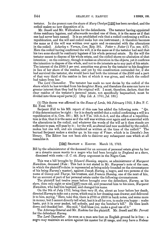 handle is hein.slavery/ssactsengr0669 and id is 1 raw text is: SHANLEY V. HARVEY

testator. In the present case the share of Mary Cheslyn [125] has been revoked, and the
codicil makes no new disposition of it.
Mr. Sewell and Mr. Wilbraham for the defendants. The testator having appointed
three residuary legatees, and afterwards revoked one of them, it is the same as if that
one had never been named. It is an established rule that a codicil confirming a will is a
republication, and the will and codicil make but one instrument; it therefore becomes
the same as if the will was written over again and re-executed with the alterations
in the codicil. Acherley v. Vernon, Com. Rep. 381. Potter v. Potter (1 Ves. sen. 437).
Here the codicil having confirmed the will, it is the same as if the testator had said that
his two sons should be residuary legatees of his whole personal estate. By the will the
testator meant to dispose of his whole estate, and the codicil shews no alteration of that
intention ; on the contrary, though it makes an alteration in the objects, yet it confirms
the intention to dispose of the whole, and not to die intestate as to any part of his estate.
The interest of the £500 3 per cent. annuities was given by the testator to his daughter
in lieu of her share of the residue, and yet by the construction contended for, if she
had survived the testator, she would have had both the interest of the £500 and a part
of that very third of the residue in lieu of which it was given, and which the codicil
had taken from her.
The Lord Chancellor. The testator has made no new devise by the codicil of the
share which he has revoked from his daughter Mary, and therefore the sons can have no
greater interest than they had by the original will. I must, therefore, declare, that the
clear residue of the testator's personal estate, not specifically bequeathed, must be
divided into three equal parts.(1) (Reg. Lib. A. 1761, fol. 180.)
(1) This decree was affirmed in the House of Lords, 9th February 1763, 3 Bro. P. C.
Ed. Toml. 246.
Serjeant Hill to his MS. report of this case has added the following note.  Qu.
if this determination be right  for it is clearly settled that a codicil confirming a will is a
republication of it, Com. 381; MS. in 8 Vin. 163-4-5-6, and the effect of a republica-
tion is this, that it is the same as if the will was written over again and re-executed with
the alterations in the codicil, and whatever the words of the will as it then stands are
sufficient to pass, will pass by it; for the will, as altered and new modelled by the codicil,
makes but one will, and are considered as written at the time of the codicil. The
learned Serjeant makes a similar qu. in his copy of Viner, which is in Lincoln's Inn
library. The Editor has not been able to discover any subsequent case which at all
resembles it.
[126] SHANLEY V. HARVEY. March 15, 1762.
Bill by the administrator of the deceased for an account of personal estate given by her
as a donatio causa mortis to a negro who had been brought to England as a slave,
dismissed with costs.-S. C. cit. Harg. argument in the Negro Case.
This was a bill brought by Edward Shanley, esquire, as administrator of Margaret
Hamilton, deceased (Note: This fact is not stated in Mr. Hargrave's note of the case,
in which the plaintiff's claim is represented as being solely founded on the circumstance
of his being Harvey's master), against Joseph Harvey, a negro, and two persons of the
name of Gossop and Thorpe, his trustees, and Francis Shanley, one of the next of kin,
for an account of part of her personal estate under the following circumstances.
The plaintiff had twelve years before brought over the defendant, Harvey, as his
slave, then only eight or nine [1271 years old, and presented him to his niece, Margaret
Hamilton, who had him baptized, and changed his name.
On the 9th of July 1752, being then very ill, she, about an hour before her death,
directed Harvey to take out a purse, which was in her dressing-case drawer, and delivered
it to him, saying, Here, take this, there is £700 or £800 in bank notes, and some more
in money, but I cannot directly tell what, but it is all for you, to make you happy : make
haste, put it in your pocket, tell nobody, and pay the butcher's bill. He then knelt
down and thanked her. She said,  God bless you, make a good use of it.
The Attorney-General and Mr. Hoskins for the plaintiff. Mr. Sewell and Mr. Perrott
for the defendant Harvey.
The Lord Chancellor. As soon as a man sets foot on English ground he is free : a
negro may maintain an action against his master for ill usage, and may have a Habeas

844

2 EDEN, 125.


