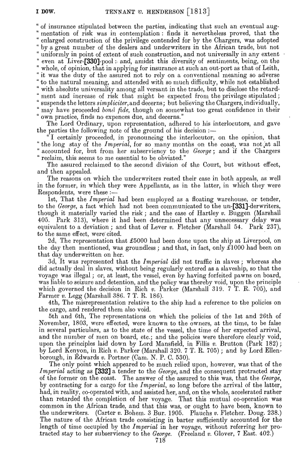 handle is hein.slavery/ssactsengr0678 and id is 1 raw text is: TENNANT V. HENDERSON [1813]

of insurance stipulated between the parties, indicating that such an eventual aug-
mentation of risk was in contemplation: finds it nevertheless proved, that the
enlarged construction of the privilege contended for by the Chargers, was adopted
by a great number of the dealers and underwriters in the African trade, but not
uniformly in point of extent of such construction, and not universally in any extent
even at Liver-[330]-pool :. and, amidst this diversity of sentiments, being, on the
whole, of opinion, that in applying for insurance at such an out-port as that of Leith,
it was the duty of the assured not to rely on a conventional meaning so adverse
,to the natural meaning, and attended with so much difficulty, while not established
with absolute universality among all versant in the trade, but to disclose the retard-
ment and increase of risk that might be expected from the privilege stipulated;
suspends the letters simpliciter, and decerns; but believing the Chargers, individually,
may have proceeded bon fide, though on somewhat too great confidence in their
own practice, finds no expences due, and decerns.
The Lord Ordinary, upon representation, adhered to his interlocutors, and gave
the parties the following note of the ground of his decision :-
I certainly proceeded, in pronouncing the interlocutor, on the opinion, that
the long stay of the Imperial, for so many months on the coast, was not  at all
accounted for, but from  her subserviency to the George; and if the Chargers
reclaim, this seems to me essential to be obviated.
The assured reclaimed to the second division of the Court, but without effect,
and then appealed.
The reasons on which the underwriters rested their case in both appeals, as well
in the former, in which they were Appellants, as in the latter, in which they were
Respondents, were these :-
1st, That the Imperial had been employed as a floating warehouse, or tender,
to the George, a fact which had not been communicated to the un-[331]-derwriters,
though it materially varied the risk ; and the case of Hartley v. Buggen (Marshall
405. Park 313), where it had been determined that any unnecessary delay was
equivalent to a deviation ; and that of Lever v. Fletcher (Marshall 54. Park 237),
to the same effect, were' cited.
2d, The representation that £5000 had been done upon the ship at Liverpool, on
the day then mentioned, was groundless ; and that, in fact, only £1000 had been on
that day underwritten on her.
3d, It was represented that the Imperial did not traffic in slaves ; whereas she
did actually deal in slaves, without being regularly entered as a slaveship, so that the
voyage was illegal ; or, at least, the vessel, even by having forfeited pawns on board,
was liable to seizure and detention, and the policy was thereby void, upon the principle
which governed the decision in Rich v. Parker (Marshall 319. 7 T. R. 705), and
Farmer v. Legg (Marshall 386. 7 T. R. 186).
4th, The misrepresentation relative to the ship had a reference to the policies on
the cargo, and rendered them also void.
5th and 6th, The representations on which the policies of the 1st and 26th of
November, 1803, were effected, were known to the owners, at the time, to be false
in several particulars, as to the state of the vessel, the time of her expected arrival,
and the number of men on board, etc.; and the policies were therefore clearly void,
upon the principles laid down by Lord Mansfield, in Fillis v. Brutton (Park 182);
by Lord Kenyon, in Rich v. Parker (Marshall 320. 7 T. R. 705) ; and by Lord Ellen-
borough, in Edwards v. Portner (Cam. N. P. C. 530).
The only point which appeared to be much relied upon, however, was that of the
Imperial acting as [332] a tender to the George, and the consequent protracted stay
of the former on the coast. The answer of the assured to this was, that the George,
by contracting for a cargo for the Imperial, so long before the arrival of the latter,
had, in reality, co-operated with, and assisted her, and, on the whole, accelerated rather
than retarded the completion of her voyage. That this mutual co-operation was
common in the African trade, and that this was, or ought to have been, known to
the underwriters. (Carter v. Bohem. 3 Bur. 1905. Plauchs v. Fletcher. Doug. 238.)
The nature of the African trade consisting in barter sufficiently accounted for the
length of time occupied by the Imperial in her voyage, without referring her pro-
tracted stay to her subserviency to the George. (Freeland v. Glover, 7 East. 402.)
718

I DOW.


