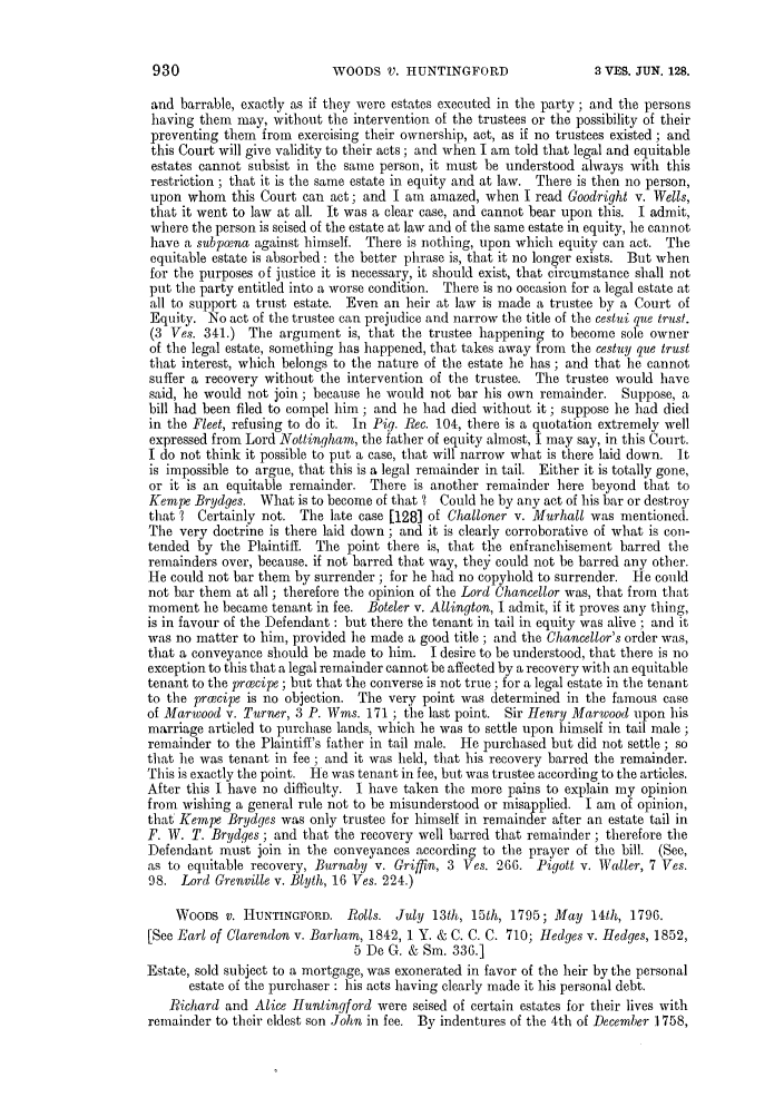 handle is hein.slavery/ssactsengr0694 and id is 1 raw text is: WOODS V. HUNTINGFORD

and barrable, exactly as if they were estates executed in the party ; and the persons
having them may, without the intervention of the trustees or the possibility of their
preventing them from exercising their ownership, act, as if no trustees existed ; and
this Court will give validity to their acts; and when I am told that legal and equitable
estates cannot subsist in the same person, it must be understood always with this
restriction ; that it is the same estate in equity and at law. There is then no person,
upon whom this Court can act; and I am amazed, when I read Goodright v. IWells,
that it went to law at all. It was a clear case, and cannot bear upon this. I admit,
where the person is seised of the estate at law and of the same estate in equity, lie cannot
have a subpoena against himself. There is nothing, upon which equity can act. The
equitable estate is absorbed: the better phrase is, that it no longer exists. But when
for the purposes of justice it is necessary, it should exist, that circumstance shall not
put the party entitled into a worse condition. There is no occasion for a legal estate at
all to support a trust estate. Even an heir at law is made a trustee by a Court of
Equity. No act of the trustee can prejudice and narrow the title of the cestui que trust.
(3 Ves. 341.) The argument is, that the trustee happening to become sole owner
of the legal estate, something has happened, that takes away from the cestuy que trust
that interest, which belongs to the nature of the estate he has ; and that he cannot
suffer a recovery without the intervention of the trustee. The trustee would have
said, he would not join; because he would not bar his own remainder. Suppose, a
bill had been filed to compel him; and he had died without it; suppose lie had died
in the Fleet, refusing to do it. In Pig. Rec. 104, there is a quotation extremely well
expressed from Lord Nottingham, the father of equity almost, 1. may say, in this Court.
I do not think it possible to put a case, that will narrow what is there laid down. It
is impossible to argue, that this is a legal remainder in tail. Either it is totally gone,
or it is an equitable remainder. There is another remainder here beyond that to
Kempe Brydges. What is to become of that l Could he by any act of his bar or destroy
that ? Certainly not. The late case [128] of Challoner v. Murhall was mentioned.
The very doctrine is there laid down; and it is clearly corroborative of what is con-
tended by the Plaintiff. The point there is, that the enfranchisement barred the
remainders over, because, if not barred that way, they could not be barred any other.
Hie could not bar them by surrender ; for he had no copyhold to surrender. Hie could
not bar them at all ; therefore the opinion of the Lord Chancellor was, that from that
moment he became tenant in fee. Boteler v. Allington, I admit, if it proves any thing,
is in favour of the Defendant : but there the tenant in tail in equity was alive ; and it
was no matter to him, provided he made a good title ; and the Chancellor's order was,
that a conveyance should be made to him. I desire to be understood, that there is no
exception to this that a legal remainder cannot be affected by a recovery with an equitable
tenant to the precipe ; but that the converse is not true ; for a legal estate in the tenant
to the proecipe is no objection. The very point was determined in the famous case
of Marwood v. Turner, 3 P. Wins. 171 ; the last point. Sir Henry Marwood upon his
marriage articled to purchase lands, which he was to settle upon himself in tail male ;
remainder to the Plaintiff's father in tail male. He purchased but did not settle ; so
that he was tenant in fee ; and it was held, that his recovery barred the remainder.
This is exactly the point. lie was tenant in fee, but was trustee according to the articles.
After this I have no difficulty. I have taken the more pains to explain my opinion
from wishing a general rule not to be misunderstood or misapplied. I am of opinion,
that Kempe Brydges was only trustee for himself in remainder after an estate tail in
F. W. T. Brydges ; and that the recovery well barred that remainder ; therefore the
Defendant must join in the conveyances according to the prayer of the bill. (See,
as to equitable recovery, Burnaby v. Griffin, 3 Ves. 266. Pigott v. Waller, 7 Ves.
98. Lord Grenville v. Blyth, 16 Ves. 224.)
WOODS v. HUNTINOFORD. Rolls. July 13th, 15th, 1795; May 14th, 1796.
[See Earl of Clarendon v. Barham, 1842, 1 Y. & C. C. C. 710; ledges v. Iedges, 1852,
5 De G. & Sm. 336.]
Estate, sold subject to a mortgage, was exonerated in favor of the heir by the personal
estate of the purchaser : his acts having clearly made it his personal debt.
Richard and Alice Huntingford were seised of certain estates for their lives with
remainder to their eldest son John in fee. By indentures of the 4th of December 1758,

930

3 VES. JUN. 128.


