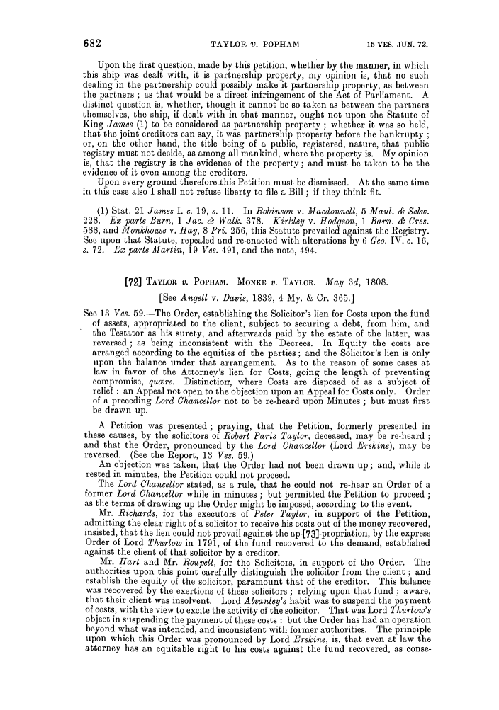 handle is hein.slavery/ssactsengr0725 and id is 1 raw text is: TAYLOR V. POPHAM

Upon the first question, made by this petition, whether by the manner, in which
this ship was dealt with, it is partnership property, my opinion is, that no such
dealing in the partnership could possibly make it partnership property, as between
the partners ; as that would be a direct infringement of the Act of Parliament. A
distinct question is, whether, though it cannot be so taken as between the partners
themselves, the ship, if dealt with in that manner, ought not upon the Statute of
King James (1) to be considered as partnership property ; whether it was so held,
that the joint creditors can say, it was partnership property before the bankrupty ;
or, on the other hand, the title being of a public, registered, nature, that public
registry must not decide, as among all mankind, where the property is. My opinion
is, that the registry is the evidence of the property; and must be taken to be the
evidence of it even among the creditors.
Upon every ground therefore .this Petition must be dismissed. At the same time
in this case also I shall not refuse liberty to file a Bill ; if they think fit.
(1) Stat. 21 James I. c. 19, s. 11. In Robinson v. Macdonnell, 5 Maul. & Seliv.
228. Ex parte Burn, 1 Jac. & Walk. 378. Kirkley v. Hodgson, 1 Barn. & Cres.
588, and Monkhouse v. Hay, 8 Pri. 256, this Statute prevailed against the Registry.
See upon that Statute, repealed and re-enacted with alterations by 6 Geo. IV. c. 16,
s. 72. Ex parte Martin, 19 Ves. 491, and the note, 494.
[72] TAYLOR v. POPHAM. MONKE v. TAYLOR. May 3d, 1808.
[See Angell v. Davis, 1839, 4 My. & Cr. 365.]
See 13 Ves. 59.-The Order, establishing the Solicitor's lien for Costs upon the fund
of assets, appropriated to the client, subject to securing a debt, from him, and
the Testator as his surety, and afterwards paid by the estate of the latter, was
reversed ; as being inconsistent with the Decrees. In Equity the costs are
arranged according to the equities of the parties; and the Solicitor's lien is only
upon the balance under that arrangement. As to the reason of some cases at
law in favor of the Attorney's lien for Costs, going the length of preventing
compromise, qucere. Distinction, where Costs are disposed of as a subject of
relief : an Appeal not open to the objection upon an Appeal for Costs only. Order
of a preceding Lord Chancellor not to be re-heard upon Minutes ; but must first
be drawn up.
A Petition was presented ; praying, that the Petition, formerly presented in
these causes, by the solicitors of Robert Paris Taylor, deceased, may be re-heard ;
and that the Order, pronounced by the Lord Chancellor (Lord Erskine), may be
reversed. (See the Report, 13 Ves. 59.)
An objection was taken, that the Order had not been drawn up; and, while it
rested in minutes, the Petition could not proceed.
The Lord Chancellor stated, as a rule, that he could not re-hear an Order of a
former Lord Chancellor while in minutes ; but permitted the Petition to proceed
as the terms of drawing up the Order might be imposed, according to the event.
Mr. Richards, for the executors of Peter Taylor, in support of the Petition,
admitting the clear right of a solicitor to receive his costs out of the money recovered,
insisted, that the lien could not prevail against the ap-[73]-propriation, by the express
Order of Lord Thurlow in 1791, of the fund recovered to the demand, established
against the client of that solicitor by a creditor.
Mr. Hart and Mr. Roupell, for the Solicitors, in support of the Order. The
authorities upon this point carefully distinguish the solicitor from the client ; and
establish the equity of the solicitor, paramount that of the creditor. This balance
was recovered by the exertions of these solicitors ; relying upon that fund ; aware,
that their client was insolvent. Lord Alvanley's habit was to suspend the payment
of costs, with the view to excite the activity of the solicitor. That was Lord Thurlow's
object in suspending the payment of these costs : but the Order has had an operation
beyond what was intended, and inconsistent with former authorities. The principle
upon which this Order was pronounced by Lord Erskine, is, that even at law the
attorney has an equitable right to his costs against the fund recovered, as conse-

682

15 VIES. JUN, 72.


