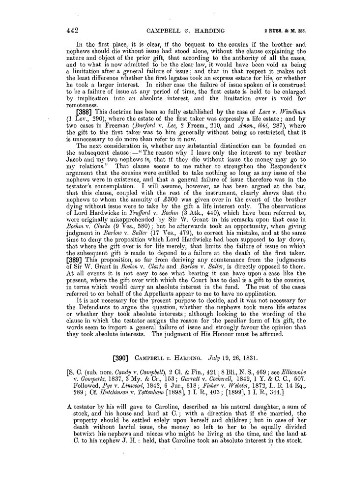 handle is hein.slavery/ssactsengr0747 and id is 1 raw text is: CAMPBELL V. HARDING

Ii the first place, it is clear, if the bequest to the cousins if the brother and
nephews should die without issue had stood alone, without the clause explaining the
nature and object of the prior gift, that according to the authority of all the cases,
and to what is now admitted to be the clear law, it would have been void as being
a limitation after a general failure of issue; and that in that respect it makes not
the least difference whether the first legatee took an express estate for life, or whether
he took a larger interest. In either case the failure of issue spoken of is construed
to be a failure of issue at any period of time, the first estate is held to be enlarged
by implication   into an absolute interest, and   the limitation over is void    for
remoteness.
[388] This doctrine has been so fully established by the case of Lore v. lVindham
(1 Lev., 290), where the estate of the first taker was expressly a life estate; and by
two cases in Freeman (3niford v. Lee, 2 Freem., 210, and Anon., ibid, 287), where
the gift to the first taker was to him generally without being so restricted, that it
is unnecessary to do more than refer to it now.
The next consideration is, whether any substantial distinction can be founded on
the subsequent clause :-The reason why I leave only the interest to my brother
Jacob and my two nephews is, that if they die without issue the money may go to
my relations. That clause seems to me rather to strengthen the Respondent's
argument that the cousins were entitled to take nothing so long as any issue of the
nephews were in existence, and that a general failure of issue therefore was in the
testator's contemplation. I will assume, however, as has been argued at the bar,
that this clause, coupled with the rest of the instrument, clearly shews that the
nephews to whom the annuity of £300 was given over in the event of the brother
dying without issue were to take by the gift a life interest only. The observations
of Lord Hardwicke in Trajffrd v. Boehm (3 Atk., 440), which have been referred to,
were originally misapprehended by Sir V. Grant in his remarks upon that case in
Boehm v. Clarke (9 Ves., 580); but he afterwards took an opportunity, when giving
judgment in IBarlow v. Salter (17 Ves., 479), to correct his mistake, and at the same
time to deny the proposition which Lord Hardwicke had been supposed to lay down,
that where the gift over is for life merely, that limits the failure of issue on which
the subsequent gift is made to depend to a failure at the death of the first taker.
[389] This proposition, so far from deriving any countenance from the judgments
of Sir W. Grant in Boehm v. Clarke and Barlow v. Salter, is directly opposed to them.
At all events it is not easy to see what bearing it can have upon a case like the
present, where the gift over with which the Court has to deal is a gift to the cousins,
in terms which would carry an absolute interest in the fund. The rest of the cases
referred to on behalf of the Appellants appear to me to have no application.
It is not necessary for the present purpose to decide, and it was not necessary for
the Defendants to argue the question, whether the nephews took mere life estates
or whether they took absolute interests; although looking to the wording of the
clause in which the testator assigns the reason for the peculiar form of his gift, the
words seem to import a general failure of issue and strongly favour the opinion that
they took absolute interests. The judgment of His Honour must be affirmed.
[390]   CAMPBELL V. HARDING. July 19, 26, 1831.
[S. C. (sub. nom. Candy v. Campbell), 2 Cl. & Fin., 421 ; 8 Bli., N. S., 469; see Ellicombe
v. Goutertz, 1837, 3 My. & Cr., 153; Garratt v. Cockerell, 1842, 1 Y. & C. C., 507.
Followed, -Pye v. Linwood, 1842, 6 Jur., 618; Fiher v. [iebster, 1872, L. R. 14 Eq.,
289; Cf. Hutchinson v. Iottenham [1898], 1 1. R., 403; [1899], 1 I. R., 344.]
A testator by his will gave to Caroline, described as his natural daughter, a sum of
stock, and his house and land at C. ; with a direction that if she married, the
property should be settled solely upon herself and children; but in case of her
death without lawful issue, the money so left to her to be equally divided
betwixt his nephews and nieces who might be living at the time, and the land at
C. to his nephew J. H. : held, that Caroline took an absolute interest in the stock.

442

2 RUSS. & M. 388.


