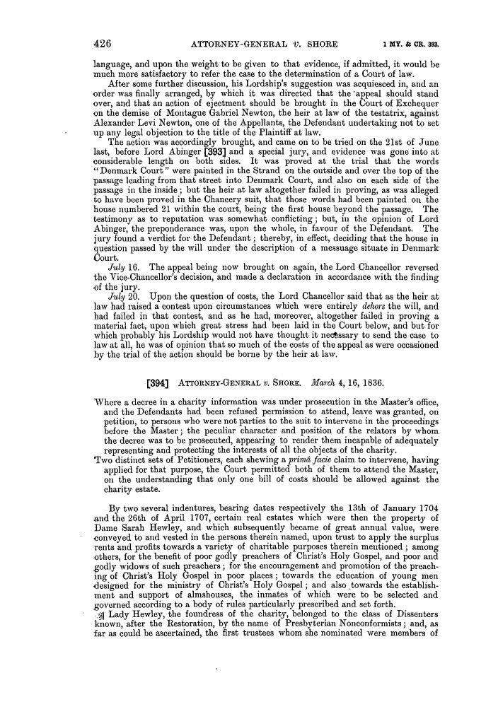 handle is hein.slavery/ssactsengr0760 and id is 1 raw text is: ATTORNEY-GENERAL V. SHORE

language, and upon the weight to be given to that evidence, if admitted, it would be
much more satisfactory to refer the case to the determination of a Court of law.
After some further discussion, his Lordship's suggestion was acquiesced in, and an
order was finally arranged, by which it was directed that the *appeal should stand
over, and that an action of ejeetment should be brought in the Court of Exchequer
on the demise of Montague Gabriel Newton, the heir at law of the testatrix, against
Alexander Levi Newton, one of the Appellants, the Defendant undertaking not to set
up any legal objection to the title of the Plaintiff at law.
The action was accordingly brought, and came on to be tried on the 21st of June
last, before Lord Abinger (393] and a special jury, and evidence was gone into at
considerable length on both sides. It was proved at the trial that the words
Denmark Court were painted in the Strand on the outside and over the top of the
passage leading from that street into Denmark Court, and also on each side of the
passage in the inside; but the heir at law altogether failed in proving, as was alleged
to have been proved in the Chancery suit, that those words had been painted on the
house numbered 21 within the court, being the first house beyond the passage. The
testimony as to reputation was somewhat conflicting; but, in the opinion of Lord
Abinger, the preponderance was, upon the whole, in favour of the Defendant. The
jury found a verdict for the Defendant; thereby, in effect, deciding that the house in
question passed by the will under the description of a messuage situate in Denmark
Court.
July 16. The appeal being now brought on again, the Lord Chancellor reversed
the Vice-Chancellor's decision, and made a declaration in accordance with the finding
-of the jury.
July 20. Upon the question of costs, the Lord Chancellor said that as the heir at
law had raised a contest upon circumstances which were entirely dehors the will, and
had failed in that contest, and as he had, moreover, altogether failed in proving a
material fact, upon which great stress had been laid in the Court below, and but for
which probably his Lordship would not have thought it nectssary to send the case to
law at all, he was of opinion that so much of the costs of the appeal as were occasioned
by the trial of the action should be borne by the heir at law.
[394]  ATTORNEY-GENERAL V. SHORE. March 4, 16, 1836.
Where a decree in a charity information was under prosecution in the Master's office,
and the Defendants had been refused permission to attend, leave was granted, on
petition, to persons who were not parties to the suit to intervene in the proceedings
before the Master; the peculiar character and position of the relators by whom
the decree was to be prosecuted, appearing to render them incapable of adequately
representing and protecting the interests of all the objects of the charity.
Two distinct sets of Petitioners, each shewing a prim4 facie claim to intervene, having
applied for that purpose, the Court permitted both of them to attend the Master,
on the understanding that only one bill of costs should be allowed against the
charity estate.
By two several indentures, bearing dates respectively the 13th of January 1704
and the 26th of April 1707, certain real estates which were then the property of
Dame Sarah Hewley, and which subsequently became of great annual value, were
conveyed to and vested in the persons therein named, upon trust to apply the surplus
rents and profits towards a variety of charitable purposes therein mentioned ; among
others, for the benefit of poor godly preachers of Christ's Holy Gospel, and poor and
godly widows of such preachers; for the encouragement and promotion of the preach-
ing of Christ's Holy Gospel in poor places; towards the education of young men
designed for the ministry of Christ's Holy Gospel; and also .towards the establish-
ment and support of almshouses, the inmates of which were to be selected and
governed according to a body of rules particularly prescribed and set forth.
,4 Lady Hewley, the foundress of the charity, belonged to the class of Dissenters
known, after the Restoration, by the name of Presbyterian Nonconformists; and, as
far as could be ascertained, the first trustees whom she nominated were members of

426

I MY. & CR. 393.


