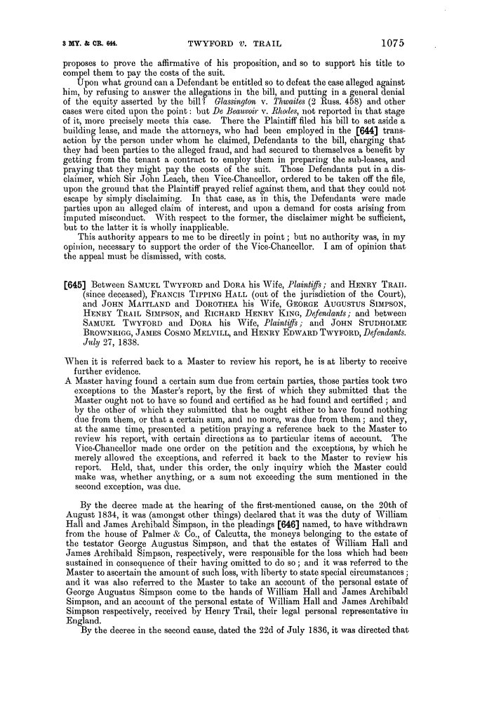 handle is hein.slavery/ssactsengr0761 and id is 1 raw text is: TWYFORD V. TRAIL

proposes to prove the affirmative of his proposition, and so to support his title to
compel them to pay the costs of the suit.
Upon what ground can a Defendant be entitled so to defeat the case alleged against
him, by refusing to answer the allegations in the bill, and putting in a general denial
of the equity asserted by the bill 7 Glassinglon v. Thwaites (2 Russ. 458) and other
cases were cited upon the point: but Do Beauvoir v. Rhodes, not reported in that stage
of it, more precisely meets this case. There the Plaintiff filed his bill to set aside a
building lease, and made the attorneys, who had been employed in the [644] trans-
action by the person under whom he claimed, Defendants to the bill, charging that
they had been parties to the alleged fraud, and had secured to themselves a benefit by
getting from the tenant a contract to employ them in preparing the sub-leases, and
praying that they might pay the costs of the suit. Those Defendants put in a dis-
claimer, which Sir John Leach, then Vice-Chancellor, ordered to be taken off the file,
upon the ground that the Plaintiff prayed relief against them, and that they could not
escape by simply disclaiming. In that case, as in this, the Defendants were made
parties upon an alleged claim of interest, and upon a demand for costs arising from
imputed misconduct. With respect to the former, the disclaimer might be sufficient,
but to the latter it is wholly inapplicable.
This authority appears to me to be directly in point; but no authority was, in my
opinion, necessary to support the order of the Vice-Chancellor. I am of opinion that
the appeal must be dismissed, with costs.
[645] Between SAMUEL TWYFORD and DORA his Wife, Plaintiffs; and HENRY TRAIL
(since deceased), FRANCIS TIPPING HALL (out of the jurisdiction of the Court),
and JOHN MAITLAND and DOROTHEA his Wife, GEORGE AUGUSTUS SIMPSON,
HENRY TRAIL SIMPSON, and RICHARD HENRY KING, Defendants; and between
SAMUEL T\WYFORD and DORA his Wife, Plaintiffs; and JOHN STUDHOLME
BROWNRIGG, JAMES COSMO MELVILL, and HENRY EDWARD TWYFORD, Defendants.
July 27, 1838.
When it is referred back to a Master to review his report, he is at liberty to receive
further evidence.
A Master having found a certain sum due from certain parties, those parties took two
exceptions to the Master's report, by the first of which they submitted that the
Master ought not to have so found and certified as he had found and certified ; and
by the other of which they submitted that he ought either to have found nothing
due from them, or that a certain sum, and no more, was due from them; and they,
at the same time, presented a petition praying a reference back to the Master to
review his report, with certain directions as to particular items of account. The
Vice-Chancellor made one order on the petition and the exceptions, by which he
merely allowed the exceptions, and referred it back to the Master to review his
report. Held, that, under this order, the only inquiry which the Master could
make was, whether anything, or a sum not exceeding the sum mentioned in the
second exception, was due.
By the decree made at the hearing of the first-mentioned cause, on the 20th of
August 1834, it was (amongst other things) declared that it was the duty of William
Hall and James Archibald Simpson, in the pleadings [646] named, to have withdrawn
from the house of Palmer & Co., of Calcutta, the moneys belonging to the estate of
the testator George Augustus Simpson, and that the estates of William Hall and
James Archibald Simpson, respectively, were responsible for the loss which had been
sustained in consequence of their having omitted to do so ; and it was referred to the
Master to ascertain the amount of such loss, with liberty to state special circumstances ;
and it was also referred to the Master to take an account of the personal estate of
George Augustus Simpson come to the hands of William Hall and James Archibald
Simpson, and an account of the personal estate of William Hall and James Archibald
Simpson respectively, received by Henry Trail, their legal personal representative in
England.
By the decree in the second cause, dated the 22d of July 1836, it was directed that

1075

$ XY. &, OR. 6H.


