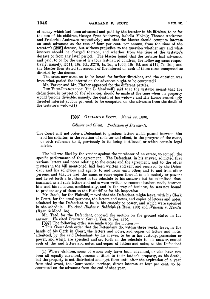 handle is hein.slavery/ssactsengr0839 and id is 1 raw text is: GARLAND V. SCOTT

of money which had been advanced and paid by the testator in his lifetime, to or for
the use of his children, George Pyne Andrewes, Isabella Makeig, Thomas Andrewes
and Frederick Andrewes respectively; and that the Master should compute interest
on such advances at the rate of four per cent. per annum, from the time of the
testator's (395] decease, but without prejudice to the question whether any and what
interest should be charged thereon, and whether from the time of the testator's
decease or from any later period. The Master found that the testator had advanced
and paid, to or for the use of his four last-named children, the following sums respec-
tively, namely, £511, 16s. 6d., £278, Is. 3d., £1063, 18s. 6d. and £112, 7s. 2d. ; and
the Master then stated the amount of the interest on each of those sums computed as
directed by the decree.
The cause now came on to be heard for further directions, and the question was
from what period the interest on the advances ought to be computed?
Mr. Parker and Mr. Flather appeared for the different parties.
THE VICE-CHANCELLOR [Sir L. Shadwell] said that the testator meant that the
deductions, in respect of the advances, should be made at the time when his property
would become divisible, namely, the death of his widow: and His Honor accordingly
directed interest at four per cent. to be computed on the advances from the death of
the testator's widow.(1)
[396]  GARLAND V. SCOTT. March 22, 1830.
Solicitor and Client. Production of Documents.
The Court will not order a Defendant to produce letters which passed between him
and his solicitor, in the relation of solicitor and client, in the progress of the cause,
or with reference to it, previously to its being instituted, or which contain legal
advice.
The bill was filed by the vendor against the purchaser of an estate, to compel the
specific performance of the agreement. The Defendant, in his answer, admitted that
various letters and notes relating to the estate and the agreement, and to the other
matters in the bill mentioned, had been written and sent and received by the Defen-
dant and his solicitors and agents, to and from each other, and to and from other
persons, and that he had the same, or some copies thereof, in his custody or power:
and he set forth a list thereof in the schedule to his answer; but he submitted that,
inasmuch as all such letters and notes were written as communications made, between
him and his solicitors, confidentially, and in the way of business, he was not bound
to produce any of them to the Plaintiff or for his inspection.
Mr. Jacob, for the Plaintiff, moved that the Defendant might leave, with his Clerk
in Court, for the usual purposes, the letters and notes, and copies of letters and notes,
admitted by the Defendant to be in his custody or power, and which were specified
in the schedule. He cited Hughes v. Biddulph (4 Russ. 190) and Williams v. Mandie
(Ryan & Mood. 34).
Mr. Teed, for the Defendant, opposed the motion on the ground stated in the
answer. He cited Preston v. Carr (1 You. & Jer. 175).
[397] The following order was made upon the motion
This Court doth order that the Defendant do, within three weeks, leave, in the
hands of his Clerk in Court, the letters and notes, and copies of letters and notes
admitted, by the said Defendant, by his answer, to be in his custody, possession or
power, and which are specified and set forth in the schedule to his answer, except
such of the said letters and notes, and copies of letters and notes, as the Defendant
(1) Where children, some of whom only have been advanced, or who have not
been all equally advanced, become entitled to their father's property, at his death,
but the property is not distributed amongst them until after the expiration of a year
from that event, the Court would, perhaps, direct interest at four per cent. to be
computed on the advances from the end of that year.

1046

$ Sim. 395.


