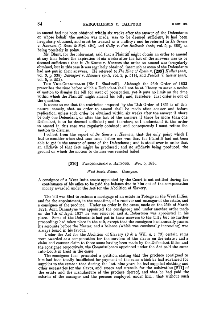 handle is hein.slavery/ssactsengr0844 and id is 1 raw text is: FARQUHARSON V. BALFOUR

to amend had not been obtained within six weeks after the answer of the Defendants
on whose behalf the motion was made, was to be deemed sufficient, it had been
irregularly obtained, and must be treated as a nullity: and he referred to De Geneve
v. Hannam (1 Russ. & Myl. 494), and Gully v. Van Bodicoate (ante, vol. 5, p. 668), as
being precisely in point.
Mr. Blunt, for the informant, said that a Plaintiff might obtain an order to amend
at any time before the expiration of six weeks after the last of the answers was to be
deemed sufficient: that in De Geneve v. Hannam the order to amend was irregularly
obtained, but in this case it was regularly obtained, inasmuch as some of the Defendants
had not put in their answers. He referred to The King of Spain v. [209] Hullett (ante,
vol. 3, p. 338), Davenport v. Manners (ante, vol. 2, p. 514), and Peacock v. Sievier (ante,
vol. 5, p. 553).
THE VICE-CHANCELLOR [Sir L. Shadwell]. Although the 26th Order of 1833
prescribes the time before which a Defendant shall not be at liberty to serve a notice
of motion to dismiss the bill for want of prosecution, yet it puts no limit on the time
within which the Plaintiff might amend his bill; and, therefore, that order is out of
the question.
It seems to me that the restriction imposed by the 13th Order of 1831 is of this
nature, namely, that no order to amend shall be made after answer and before
replication, unless such order be obtained within six weeks after the answer if there
be only one Defendant, or after the last of the answers if there be more than one
Defendant, is to be deemed sufficient; and, therefore, as I understand it, the order
to amend in this case was regularly obtained; and consequently I must refuse the
motion to dismiss.
I collect, from the report of De Geneve v. Hannam, that the only point which I
had to consider when that case came before me was that the Plaintiff had not been
able to get in the answer of some of the Defendants ; and it stood over in order that
an affidavit of that fact might be produced; and no affidavit being produced, the
ground on which the motion to dismiss was resisted failed.
[210] FARQUHARSON V. BALFOUR. Nov. 5, 1836.
West India Estate. Consignee.
A consignee of a West India estate appointed by the Court is not entitled during the
continuance of his office to be paid the balance due to him out of the compensation
money awarded under the Act for the Abolition of Slavery.
The bill was filed to redeem a mortgage of an estate in Tobago in the West Indies,
and for the appointment, in the meantime, of a receiver and manager of the estate, and
a consignee of the produce. Under an order in the cause, made on the 25th of March
1824, ohn Bannatyne was appointed the consignee; and under another order made
on the 7th of April 1827 he was removed, and A. Robertson was appointed in his
place. Some of the Defendants had put in their answers to the bill; but no further
proceedings had taken place in the suit, except that the consignee had annually passed
his accounts before the Master, and a balance (which was continually increasing) was
always foutd in his favour.
Under the Act for the Abolition of Slavery (3 & 4 Will. 4, c. 73) certain sums
were awarded as a compensation for the services of the slaves on the estate; and a
claim and counter claim to those sums having been made by the Defendant Ellice and
the consignee respectively, the Commissioners appointed under the Act paid the sums
into Court in trust in the cause.
The consignee then presented a petition, stating that the produce consigned to
him had been totally insufficient for payment of the sums which he had advanced for
supplies to the estate: that during the last nine years he had supplied clothing and
other necessaries for the slaves, and stores and utensils for the cultivation [211] of
the estate and the manufacture of the produce thereof, and that he had paid the
salaries of the manager and the persons employed under him: that without such

8 SIM. 209.


