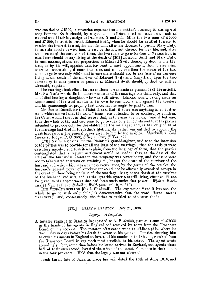 handle is hein.slavery/ssactsengr0845 and id is 1 raw text is: BASAN V. BRANDON

was entitled to £1500, in reversion expectant on his mother's decease; it was agreed
tha t Edmond Swift should, by a good and sufficient deed of settlement, such as
counsel should advise, assign to Deane Swift and John Mills the two sums of £2000
and £1500, in trust to permit Edmond Swift, when he should be entitled thereto, to
receive the interest thereof, for his life, and, after his decease, to permit Mary Daly,
in case she should survive him, to receive the interest thereof for her life, and, after
the decease of the survivor of them, the two sums to go to the issue of the marriage, in
case there should be any living at the death of [169] Edmond Swift and Mary Daly,,
in such manner, shares and proportions as Edmond Swift should, by deed in his life-
time, or by his will, appoint, and, for want of such appointment, then to such issuer
share and share alike, if more than one, and if but one then the whole of the two,
sums to go to such only child; and in case there should not be any issue of the marriage
living at the death of the survivor of Edmond Swift and Mary Daly, then the two,
sums to go to such person or persons as Edmond Swift should, by deed or will as
aforesaid, appoint.
The marriage took effect, but no settlement was made in pursuance of the articles.
Mrs. Swift afterwards died. There was issue of the marriage one child only, and that.
child died leaving a daughter, who was still alive. Edmond Swift, having made an
appointment of the trust monies in his own favour, filed a bill against the trustees.
and his granddaughter, praying that those monies might be paid to him.
Mr. James Russell, for the Plaintiff, said that, if there was anything in an instru-
ment which shewed that the word issue  was intended to be confined to children,,
the Court would take it in that sense; that, in this case, the words, and if but one,
then the whole of the said two sums to go to such only child, shewed that the parties.
intended to provide only for the children of the marriage; and, as the only child of
the marriage had died in the father's lifetime, the father was entitled to appoint the
trust funds under the general power given to him by the articles. Mandeville v. Lord:
Carrick (3 Ridgw. P. C. 363), Sibley v. Perry (7 Ves. 522).
[170] Mr. G. Richards, for the Plaintiff's granddaughter, said that the intention.
of the parties was to provide for all the issue of the marriage ; that the articles were
executory merely; and that it was plain, from the language of them, that the parties.
contemplated that a regular settlement would be made: that, at the date of the
articles, the husband's interest in the property was reversionary, and the issue were
not to take vested interests on attaining 21, but on the death of the survivor of the;
husband and wife, which was a remote event: that, by the ,terms of the articles, the
husband's general power of appointment could not be effectually exercised except in
the event of there being no issue of the marriage living at the death of the survivor
of the husband and wife, and, as the granddaughter was still living, effect could not-
be given to the appointment that had been made under that power. Wyth v. Black-
man (1 Vez. 196) and Dalzell v. Welch (ante, vol. 2, p. 319).
THE VICE-CHANCELLOR [Sir L. Shadwell]. The expression and if but one, the
whole to go to such only child, is demonstrative that the word issue means.
children; and, consequently, the father is entitled to the trust funds.
[171]   BASAN v. BRANDON. July 27, 1836.
Legacy. Ademption.
A testator resident in Jamaica bequeathed to A. B. £2000, part of a sum of £7000'
in the hands of his agents in England and received by them from the Transport-
Board on his account. The testator afterwards went to Philadelphia, where he
died. Seven days before his death he wrote to his agent in Jamaica, desiring him-
to order his agents in England to invest all his monies in their hands, received from
the Transport Board, in any stock most beneficial to his estate. The agent wrote;
accordingly ; but, some time before his letter arrived in England, the agents there
had, of their own accord, invested the whole of the testator's monies in their hands.
in the four per cents. Held that the legacy was not adeemed.
Jacob Basan, late of Jamaica, made his will, dated the 18th of June 1816, and

8 SIM. 169.



