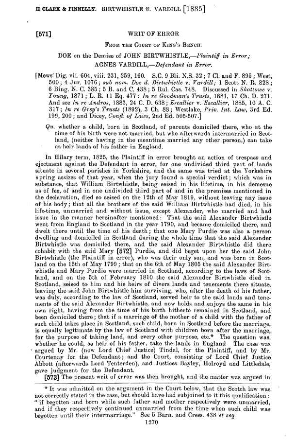 handle is hein.slavery/ssactsengr0852 and id is 1 raw text is: II CLARK & FINNELLY. BIRTWHISTLE V. VARDILL [1835]

[571]                        WRIT OF ERROR
FROM THE COURT OF KING'S BENCH.
DOE on the Demise of JOHN BIRTWHISTLE,-PlaintifJ in Error;
AGNES VARDILL,-Defendant in Error.
[Mews' Dig. vii. 604, viii. 231,259, 160. S.C. 9 Bli. N.S. 32; 7 C1. and F. 895; West,
500 4 Jur. 1076; sub norn. Doe d. Birtwlistle v. Vardill; 1 Scott, N. R. 828;
6 Bing. N. C. 385; 5 B. and C. 438; 5 Rul. Cas. 748. Discussed in S'kottowe v.
Young, 1871; L. R. 11 Eq. 477: In re Goodman's Trusts, 1881, 17 Ch. D. 271.
And see In re Andros, 1883, 24 C. D. 638; Escallier v. Escallier, 1885, 10 A. C.
317; In re Grey's Trusts (1892), 3 Ch. 88; Westlake, Priv. Int. Law, 3rd Ed.
199, 200; and Dicey, Confi. of Laws, 2nd Ed. 505-507.]
Qu. whether a child, born in Scotland, of parents domiciled there, who at the
time of his birth were not married, but who afterwards intermarried in Scot-
land, (neither having in the meantime married any other person,) can take
as heir lands of his father in England.
In Hilary term, 1825, the Plaintiff in error brought an action of trespass and
ejectment against the Defendant in error, for one undivided third part of lands
situate in several parishes in Yorkshire, and the same was tried at the Yorkshire
spring assizes of that year, when the jury found a special verdict; which was in
substance, that William Birtwhistle, being seised in his lifetime, in his demesne
as of fee, of and in one undivided third part of and in the premises .mentioned in
the declaration, died so seised on the 12th of May 1819, without leaving any issue
of his body; that all the brothers of the said Williaim Birtwhistle had died, in his
life-time, unmarried and without issue, except Alexander, who married and had
issue in the manner hereinafter mentioned: That the said Alexander Birtwhistle
went from England to, Scotland in the year 1790, and becamne domiciled there, and
dwelt there until the time of his death; that one Mary Purdie was also a person
dwelling and domiciled in Scotland during the whole time that the said Alexander
Birtwhistle was domiciled there, and the said Alexander Birtwhistle did there
cohabit with the said Mary [572] Purdie, and did beget upon her the said John
Birtwhistle (the Plaintiff in error), who was their only son, tnd was born in Scot-
land on the 15tb of May 1799; that on the 6th of May 1805 the said Alexander Birt-
whistle and Mary Purdie were married in Scotland, according to the laws of Scot-
land, and on the 5th of February 1810 the said Alexander Birtwhistle died in
Scotland, seised to. him and his heirs of divers lands and tenements there situate,
leaving the said John Birtwhistle him surviving, who, after the death of his father,
was duly, according to the law of Scotland, served heir to, the said lands and tene-
ments of the said Alexander Birtwhistle, and now holds and enjoys the sane in his
own right, having from the time of his birth hitherto. remained in Scotland, and
been domiciled there; that if a. marriage of the mother of a child with the father of
such child takes place in Scotland, such child, born in Scotland before the marriage,
is equally legitimate by the law of Scotland with children born after the marriage,
for the purpose of taking land, and every other purpose, etc.* The question was,
whether he could, as heir of his father, take the lands in England  The case was
argued by Mr. (now Lord Chief Justice) Tindal, for the Plaintiff, and by Mr.
Courtenay for the Defendant; and the Court, consisting Of Lord Chief Justice
Abbott (afterwards Lord Tenterden), and Justices Bayley, Holroyd and Littledale,
gave judgment for the Defendant.
[573] The present writ of error was then brought, and the matter was argued in
* It was admitted on the argument in the Court below, that the Scotch law was
not correctly stated in the case, but should have had subjoined to it this qualification :
 if begotten and born while such father and mother respectively were unmarried,
and if they respectively continued unmarried from the time when such child was
begotten until their intermarriage. See 5 Barn. and Cress. 438 et seg.
1270


