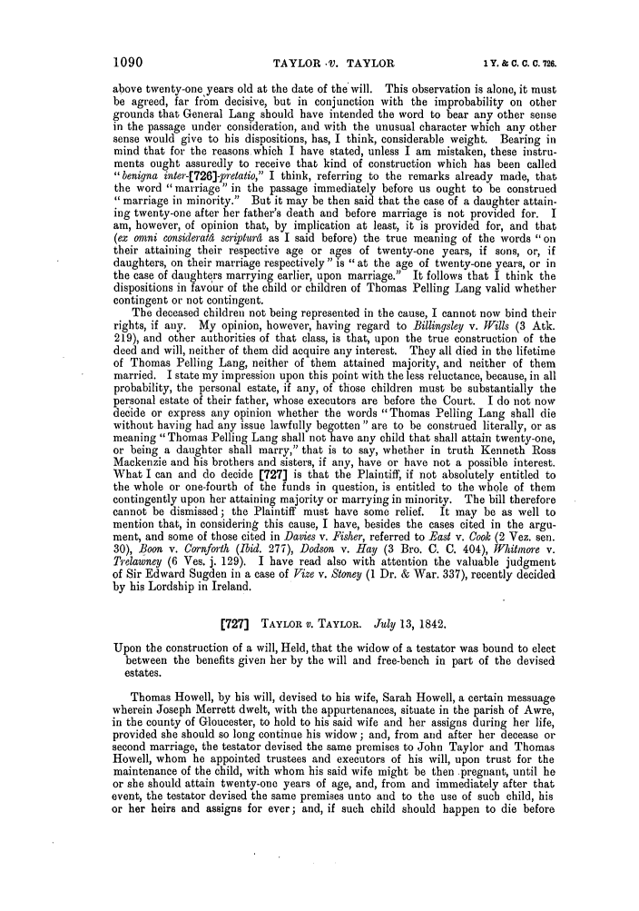 handle is hein.slavery/ssactsengr0870 and id is 1 raw text is: TAYLOR V. TAYLOR

above twenty-one years old at the date of the will. This observation is alone, it must
be agreed, far from decisive, but in conjunction with the improbability on other
grounds that General Lang should have intended the word to bear any other sense
in the passage under consideration, and with the unusual character which any other
sense would give to his dispositions, has, I think, considerable weight. Bearing in
mind that for the reasons which I have stated, unless I am mistaken, these instru-
ments ought assuredly to receive that kind of construction which has been called
benigna inter-[726]-pretalio, I think, referring to the remarks already made, that
the word marriage in the passage immediately before us ought to be construed
marriage in minority.  But it may be then said that the case of a daughter attain-
ing twenty-one after her father's death and before marriage is not provided for. I
am, however, of opinion that, by implication at least, it is provided for, and that
(ex omni consideratld scriptur4 as I said before) the true meaning of the words oil
their attaining their respective age or ages of twenty-one years, if sons, or, if
daughters, on their marriage respectively is at the age of twenty-one years, or in
the case of daughters marrying earlier, upon marriage. It follows that I think the
dispositions in favour of the child or children of Thomas Pelling Lang valid whether
contingent or not contingent.
The deceased children not being represented in the cause, I cannot now bind their
rights, if ally. My opinion, however, having regard to Billingsley v. Wills (3 Atk.
219), and other authorities of that class, is that, upon the true construction of the
deed and will, neither of them did acquire any interest. They all died in the lifetime
of Thomas Pelling Lang, neither of them attained majority, and neither of them
married. I state my impression upon this point with the less reluctance, because, in all
probability, the personal estate, if any, of those children must be substantially the
personal estate of their father, whose executors are before the Court. I do not now
decide or express any opinion whether the words Thomas Pelling Lang shall die
without having had any issue lawfully begotten are to be construed literally, or as
meaning Thomas Pelling Lang shall not have any child that shall attain twenty-one,
or being a daughter shall marry, that is to say, whether in truth Kenneth Ross
Mackenzie and his brothers and sisters, if any, have or have not a possible interest.
What I can and do decide [727] is that the Plaintiff, if not absolutely entitled to
the whole or one-fourth of the funds in question, is entitled to the whole of them
contingently upon her attaining majority or marrying in minority. The bill therefore
cannot be dismissed; the Plaintiff must have some relief.   It may be as well to
mention that, in considering this cause, I have, besides the cases cited in the argu-
ment, and some of those cited in Davies v. Fisher, referred to East v. Cook (2 Vez. sen.
30), Boon v. Cornforth (Ibid. 277), Dodson v. Hay (3 Bro. C. C. 404), Whitmore v.
Trelawney (6 Ves. j. 129). I have read also with attention the valuable judgment
of Sir Edward Sugden in a case of Vize v. Stoney (1 Dr. & War. 337), recently decided
by his Lordship in Ireland.
[727]  TAYLOR v. TAYLOR. July 13, 1842.
Upon the construction of a will, Held, that the widow of a testator was bound to elect
between the benefits given her by the will and free-bench in part of the devised
estates.
Thomas Howell, by his will, devised to his wife, Sarah Howell, a certain messuage
wherein Joseph Merrett dwelt, with the appurtenances, situate in the parish of Awre,
in the county of Gloucester, to hold to his said wife and her assigns during her life,
provided she should so long continue his widow; and, from and after her decease or
second marriage, the testator devised the same premises to John Taylor and Thomas
Howell, whom he appointed trustees and executors of his will, upon trust for the
maintenance of the child, with whom his said wife might be then pregnant, until he
or she should attain twenty-one years of age, and, from and immediately after that
event, the testator devised the same premises unto and to the use of such child, his
or her heirs and assigns for ever; and, if such child should happen to die before

1090

1 Y. & C. C. C. 726.


