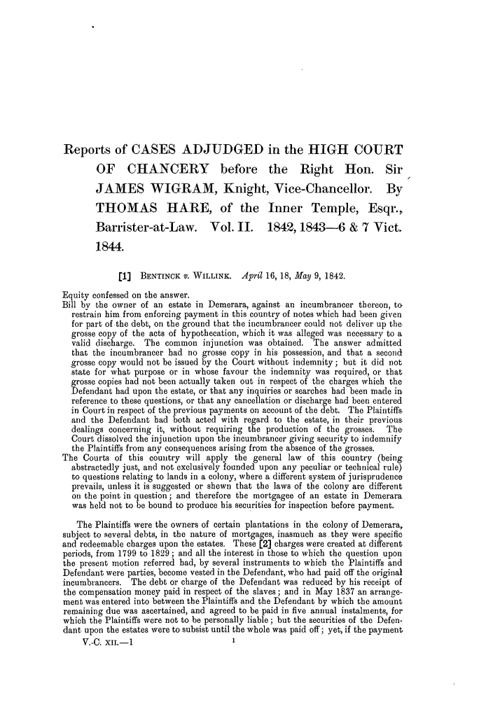 handle is hein.slavery/ssactsengr0885 and id is 1 raw text is: Reports of CASES ADJUDGED in the HIGH COURT
OF CHANCERY before the Right Hon. Sir
JAMES WIGRAM, Knight, Vice-Chancellor. By
THOMAS HARE, of the Inner Temple, Esqr.,
Barrister-at-Law.          Vol. II.     1842, 1843-6 & 7 Vict.
1844.
[1]  BENTINOK V. WILLINK. April 16, 18, May 9, 1842.
Equity confessed on the answer.
Bill by the owner of an estate in Demerara, against an incumbrancer thereon, to
restrain him from enforcing payment in this country of notes which had been given
for part of the debt, on the ground that the incumbrancer could not deliver up the
grosse copy of the acts of hypothecation, which it was alleged was necessary to a
valid discharge. The common injunction was obtained. The answer admitted
that the incumbrancer had no grosse copy in his possession, and that a second
grosse copy would not be issued by the Court without indemnity; but it did not
state for what purpose or in whose favour the indemnity was required, or that
grosse copies had not been actually taken out in respect of the charges which the
Defendant had upon the estate, or that any inquiries or searches had been made in,
reference to these questions, or that any cancellation or discharge had been entered
in Court in respect of the previous payments on account of the debt. The Plaintiffs
and the Defendant had both acted with regard to the estate, in their previous
dealings concerning it, without requiring the production of the grosses.  The
Court dissolved the injunction upon the ineumbrancer giving security to indemnify
the Plaintiffs from any consequences arising from the absence of the grosses.
The Courts of this country will apply the general law of this country (being
abstractedly just, and not exclusively founded upon any peculiar or technical rule)
to questions relating to lands in a colony, where a different system of jurisprudence
prevails, unless it is suggested or shewn that the laws of the colony are different
on the point in question; and therefore the mortgagee of an estate in Demerara
was held not to be bound to produce his securities for inspection before payment.
The Plaintiffs were the owners of certain plantations in the colony of Demerara,
subject to several debts, in the nature of mortgages, inasmuch as they were specific
and redeemable charges upon the estates. These [2] charges were created at different
periods, from 1799 to 1829 ; and all the interest in those to which the question upon
the present motion referred had, by several instruments to which the Plaintiffs and
Defendant were parties, become vested in the Defendant, who had paid off the original
incumbrancers. The debt or charge of the Defendant was reduced by his receipt of
the compensation money paid in respect of the slaves; and in May 1837 an arrange-
ment was entered into between the Plaintiffs and the Defendant by which the amount
remaining due was ascertained, and agreed to be paid in five annual instalments, for
which the Plaintiffs were not to be personally liable; but the securities of the Defen-
dant upon the estates were to subsist until the whole was paid off; yet, if the payment
V.-C. XII.-1                       1


