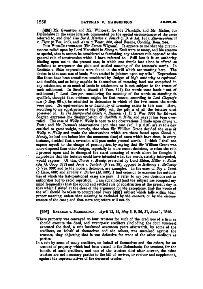 handle is hein.slavery/ssactsengr0888 and id is 1 raw text is: BATEMAN V. MARGERISON

[4943 Mr. Swanston and Mr. Willcock, for the Plaintiffs, and Mr. Malins, for
Defendants in the same interest, commented on the special circumstances of the cases
referred to, and cited also Doe d. Moreton v. Fossici (1 B. & Ad. 186), A4torney-General
v. Pigor (8 Ves. 256), and Anon. 2 Ventr. 363, cited Fearne, Conting. Rem. 244.
THE VIcz-CHANCELLOn [Sir James Wigram]. It appears to me that the circum-
stances relied upon by Lord Mansfield in Strong v. TeaU were so many, and his reasons
so special, that it cannot be considered as furnishing any abstract rule opposed to the
general rule of construction which I have referred to. Still less is it an authority
binding upon me in the present case, in which one simple fact alone is offered as
sufficient to overpower the plain and settled meaning of the testator's words. In
Gmdi tle v. Miles expressions were found in the will which are wanting here. The
devise in that case was of lands, not settled in jointure upon my wife. Expressions
like those have been sometimes considered by Judges of high authority as equivocal
and flexible, and as being capable in themselves of meaning land not comprised in
any settlement, or so much of lands in settlement as is not subject to the trusts of
such settlement. In Strode v. Rusell (2 Vern. 621), the words were lands out of
settlement; Lord Cowper, considering the meaning of the words as standing in
eguilibrio, thought that evidence might for that reason, according to Lord Ce y's
case (5 Rep. 68 a.), be admitted to determine in which of the two senses the words
were used. No equivocation in or flexibility of meaning exists in this case. Here,
according to my construction of the [495] will, the gift is of all the testator died
possessed of. In The Incor orated Society v. Richards (1 D. & War. 286) Sir Edward
Sugden expresses his disapprobation of Gooditk v. Mies, and says it has been over-
ruled. The case of Wehy v. Wel    is open to the observations I made upon Strong v.
Teatt; and Mr. Jarman's observations upon that case (vol. i. p. 610) are at this day
entitled to great weight, namely, that when Sir William Grant decided the case of
Welby v. Welby and made the observations which are there found upon Church v.
Mundy, he had not before him the numerous class) of cases which have since, in every
instance, decided that a reversion will pas under general words. I think I shall not,
expose myself to the charge of presumption, by saying that Sir William Grant was.
more disposed than other Judges, especially in more recent decisions, to relax the rule.
I proceed upon and to disregard the strict meaning of words where he thought it
improbable that the testator could have intended what the words, strictly interpreted,.
would express. Of this, Church v. Mundy, overruled by Lord Eldon, Miller v. Eaton
(Sir G. Coop. 272) and Jones v. Colebeck (8 Ves. 38), opposed to Holloway v. Holloway,
(5 Ves. 399) and to the modern decisions, are examples. In the cases of Say v. 0reed
5 Hare, 580) and Bradley v. Barlow (Id. 589), I had occasion to examine the authori-
ties of which the last-mentioned cases are part. I refer to my own decisions not as
authorities but to avoid repetition. I am convinced (and the subject has occupied my
mind frequently) that the sound and settled rule of construction at the present day is,
that which I stated at the close of the argument for the exceptions, that the words of
the will should be taken to comprehend every [496] subject which falls within their
proper meaning, unless that meaning is excluded by the context, or by the circum-
stances of the case; and that mere conjecture will not do.
[496]  BATEMAN v. MAROAIUSON. April 13, 19, May 6, 9, 26, 31, June 1, 1848.
Where property was conveyed to four trustees for such of the creditors of a firm as
should execute the deed, and twenty-six creditors (including the four trustees>
executed the deed, a suit instituted seventeen years afterwards, by some of the
creditors, on behalf of themselves and the others, was sustained against the
trustees, they objecting that it was defective for want of the other creditors as
parties.
In a suit by some of many creditors, on behalf of themselves and the others, for an
account of property which had been vested in the Defendants, the trustees, for the
benefit of such creditors, and one of the trustees died after answer, the other
trustees are not necessary parties to the bill of revivor, or revivor and supplement,
against the representatives of the deceased trustee.

1260

6 M   A


