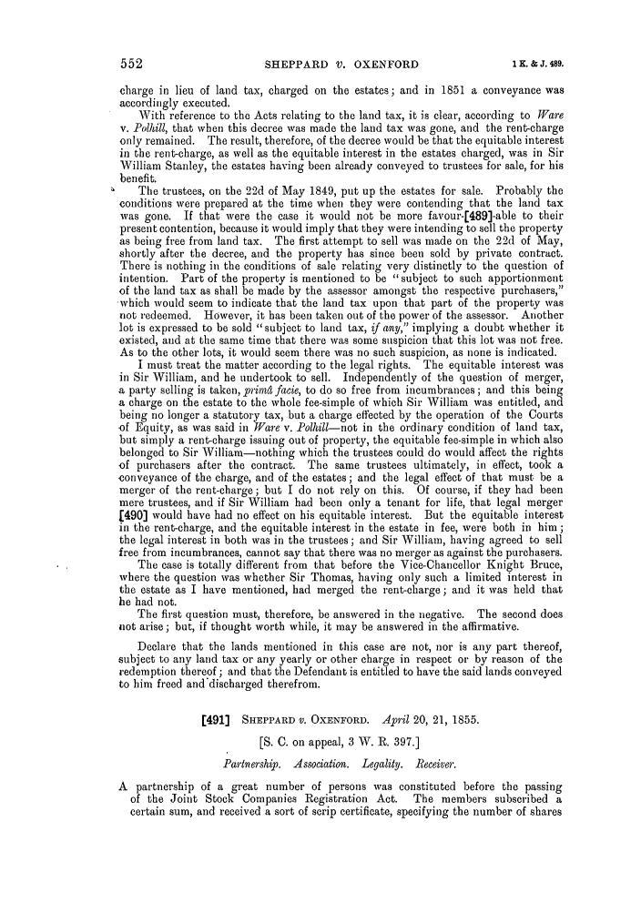 handle is hein.slavery/ssactsengr0900 and id is 1 raw text is: SHEPPARD V. OXENFORD

charge in lieu of land tax, charged on the estates; and in 1851 a conveyance was
accordingly executed.
With reference to the Acts relating to the land tax, it is clear, according to Ware
v. Polhill, that when this decree was made the land tax was gone, and the rent-charge
only remained. The result, therefore, of the decree would be that the equitable interest
in the rent-charge, as well as the equitable interest in the estates charged, was in Sir
William Stanley, the estates having been already conveyed to trustees for sale, for his
benefit.
The trustees, on the 22d of May 1849, put up the estates for sale. Probably the
conditions were prepared at the time when they were contending that the land tax
was gone. If that were the case it would not be more favour-[489]-able to their
present contention, because it would imply that they were intending to sell the property
as being free from land tax. The first attempt to sell was made on the 22d of May,
shortly after the decree, and the property has since been sold by private contract.
There is nothing in the conditions of sale relating very distinctly to the question of
intention. Part of the property is mentioned to be subject to such apportionment
of the land tax as shall be made by the assessor amongst the respective purchasers,
'which would seem to indicate that the land tax upon that part of the property was
not redeemed. However, it has been taken out of the power of the assessor. Another
lot is expressed to be sold subject to land tax, if any, implying a doubt whether it
existed, and at the same time that there was some suspicion that this lot was not free.
As to the other lots, it would seem there was no such suspicion, as none is indicated.
I must treat the matter according to the legal rights. The equitable interest was
in Sir William, and he undertook to sell. Independently of the question of merger,
a party selling is taken, primd facie, to do so free from incumbrances ; and this being
a charge on the estate to the whole fee-simple of which Sir William was entitled, and
being no longer a statutory tax, but a charge effected by the operation of the Courts
of Equity, as was said in Ware v. Polhill-not in the ordinary condition of land tax,
but simply a rent-charge issuing out of property, the equitable fee-simple in which also
belonged to Sir William-nothing which the trustees could do would affect the rights
of purchasers after the contract. The same trustees ultimately, in effect, took a
conveyance of the charge, and of the estates; and the legal effect of that must be a
merger of the rent-charge; but I do not rely on this. Of course, if they had been
mere trustees, and if Sir William had been only a tenant for life, that legal merger
[490] would have had no effect on his equitable interest. But the equitable interest
in the rent-charge, and the equitable interest in the estate in fee, were both in him ;
the legal interest in both was in the trustees; and Sir William, having agreed to sell
free from incumbrances, cannot say that there was no merger as against the purchasers.
The case is totally different from that before the Vice-Chancellor Knight Bruce,
where the question was whether Sir Thomas, having only such a limited interest in
the estate as I have mentioned, had merged the rent-charge; and it was held that
he had not.
The first question must, therefore, be answered in the negative. The second does
not arise; but, if thought worth while, it may be answered in the affirmative.
Declare that the lands mentioned in this case are not, nor is any part thereof,
subject to any land tax or any yearly or other charge in respect or by reason of the
redemption thereof ; and that the Defendant is entitled to have the said lands conveyed
to him freed and'discharged therefrom.
[491]  SHEPPARD V. OXENFORD. April 20, 21, 1855.
[S. C. on appeal, 3 W. R. 397.]
Partnership. Association. Legality. Receiver.
A partnership of a great number of persons was constituted before the passing
of the Joint Stock Companies Registration Act.      The members subscribed a
certain sum, and received a sort of scrip certificate, specifying the number of shares

1 K. & J. 489.


