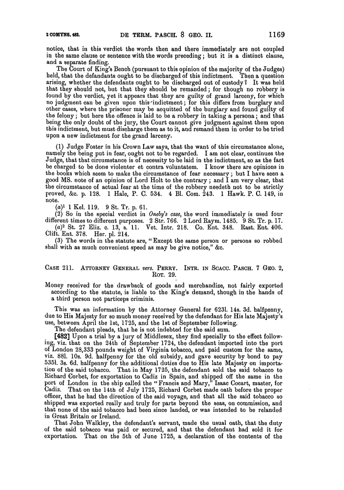 handle is hein.slavery/ssactsengr0999 and id is 1 raw text is: DE TERM. PASC. 8 GEo. Ii.

notice, that in this verdict the words then and there immediately are not coupled
in the same clause or sentence with the words preceding; but it is a distinct clause,
and a separate finding.
The Court of King's Bench (pursuant to this opinion of the majority of the Judges)
held, that the defandants ought to be discharged of this indictment. Then a question
arising, whether the defendants ought to be discharged out of custody? It was held
that they should not, but that they should be remanded; for though no robbery is
found by the verdict, yet it appears that they are guilty of grand larceny, for which
no judgment can be given upon this indictment; for this differs from burglary and
other cases, where the prisoner may be acquitted of the burglary and found guilty of
the felony; but here the offence is laid to be a robbery in taking a persona; and that
being the only doubt of the jury, the Court cannot give judgment against them upon
this indictment, but must discharge them as to it, and remand them in order to be tried
upon a new indictment for the grand larceny.
(1) Judge Foster in his Crown Law says, that the want of this circumstance alone,
namely the being put in fear, ought not to be regarded. I am not clear, continues the
Judge, that that circumstance is of necessity to be laid in the indictment, so as the fact
be charged to be done violenter et contra voluntatem. I know there are opinions in
the books which seem to make the circumstance of fear necessary ; but I have seen a
good MS. note of an opinion of Lord Holt to the contrary ; and I am very clear, that
the circumstance of actual fear at the time of the robbery needeth not to be strictly
proved, &c. p. 128. 1 Hale, P. C. 534. 4 Bl. Com. 243. 1 Hawk. P. C. 149, in
note.
(a)' 1 Kel. 119. 9 St. Tr. p. 61.
(2) So in the special verdict in Oaeby's case, the word immediately is used four
different times to different purposes. 2 Str. 766. 2 Lord Raym. 1485. 9 St. Tr. p. 17.
(a)2 St. 27 Eliz. c. 13, s. 11. Vet. Intr. 218. Co. Ent. 348. Rast. Ent. 406.
Clift. Ent. 378. Her. pl. 214.
(3) The words in the statute are, Except the same person or persons so robbed
shall with as much convenient speed as may be give notice, &c.
CASE 211. ATTORNEY GENERAL vers. PERRY. INTR. IN SCACC. PASCH. 7 GEo. 2,
ROT. 29.
Money received for the drawback of goods and merchandize, not fairly exported
according to the statute, is liable to the King's demand, though in the hands of
a third person not particeps criminis.
This was an information by the Attorney General for 6231. 14s. 3d. halfpenny,
due to His Majesty for so much money received by the defendant for His late Majesty's
use, between April the 1st, 1725, and the 1st of September following.
The defendant pleads, that he is not indebted for the said sum.
[482] Upon a trial by a jury of Middlesex, they find specially to the effect follow-
ing, viz. that on the 24th of September 1724, the defendant imported into the port
of London 28,333 pounds weight of Virginia tobacco, and paid custom for the same,
viz. 881. 10s. 9d. halfpenny for the old subsidy, and gave security by bond to pay
5351. 3s. 6d. halfpenny for the additional duties due to His late Majesty on importa-
tion of the said tobacco. That in May 1725, the defendant sold the said tobacco to
Richard Corbet, for exportation to Cadiz in Spain, and shipped off the same in the
port of London in the ship called the Francis and Mary, Isaac Cocart, master, for
Cadiz. That on the 14th of July 1725, Richard Corbet made oath before the proper
officer, that he had the direction of the said voyage, and that all the said tobacco so
shipped was exported really and truly for parts beyond the seas, on commission, and
that none of the said tobacco had been since landed, or was intended to be relanded
in Great Britain or Ireland.
That John Walkley, the defendant's servant, made the usual oath, that the duty
of the said tobacco was paid or secured, and that the defendant had sold it for
exportation. That on the 5th of June 1725, a declaration of the contents of the

1169

2 OMYNS, 982.


