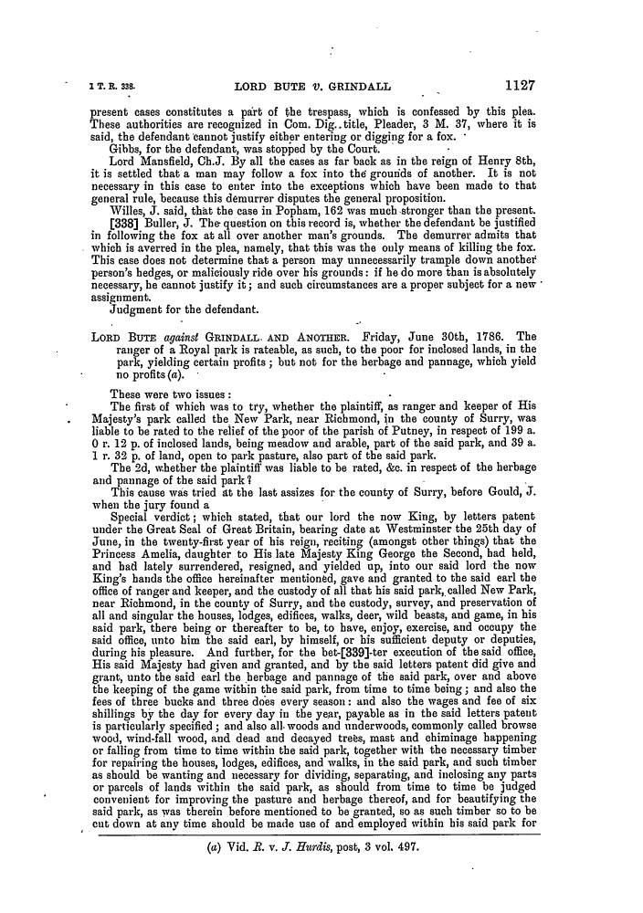handle is hein.slavery/ssactsengr1036 and id is 1 raw text is: LORD BUTE V. GRINDALL

present cases constitutes a part of the trespass, which is confessed by this plea.
These authorities are recognized in Com. Dig..title, Pleader, 3 M. 37, where it is
said, the defendant cannot justify either entering or digging for a fox. -
Gibbs, for the defendant, was stopped by the Court.
Lord Mansfield, Ch.J. By all the cases as far back as in the reign of Henry 8th,
it is settled that a man may follow a fox into the grouids of another. It is not
necessary in this case to enter into the exceptions which have been made to that
general rule, because this demurrer disputes the general proposition.
Willes, J. said, that the case in Popham, 162 was much stronger than the present.
[338] Buller, J. The question on this record is, whether the defendant be justified
in following the fox at all over another man's grounds. The demurrer admits that
which is averred in the plea, namely, that this was the only means of killing the fox.
This case does not determine that a person may unnecessarily trample down anothef
person's hedges, or maliciously ride over his grounds: if he do more than is absolutely
necessary, he cannot justify it; and such circumstances are a proper subject for a new
assignment.
Judgment for the defendant.
LORD BTE against GRINDALL. AND ANOTHER. Friday, June 30th, 1786. The
ranger of a Royal park is rateable, as such, to the poor for inclosed lands, in the
park, yielding certain profits; but not for the herbage and pannage, which yield
no profits (a).
These were two issues:
The first of which was to try, whether the plaintiff, as ranger and keeper of His
Majesty's park called the New Park, near Richmond, in the county of Surry, was
liable to be rated to the relief of the poor of the parish of Putney, in respect of 199 a.
0 r. 12 p. of inclosed lands, being meadow and arable, part of the said park, and 39 a.
1 r. 32 p. of land, open to park pasture, also part of the said park.
The 2d, whether the plaintiff was liable to be rated, &c. in respect of the herbage
and pannage of the said park 7
This cause was tried at the last assizes for the county of Surry, before Gould, J.
when the jury found a
Special verdict; which stated, that our lord the now King, by letters patent
under the Great Seal of Great Britain, bearing date at Westminster the 25th day of
June, in the twenty-first year of his reign, reciting (amongst other things) that the
Princess Amelia, daughter to His late Majesty King George the Second, had held,
and bad lately surrendered, resigned, and yielded up, into our said lord the now
King's hands the office hereinafter mentioned, gave and granted to the said earl the
office of ranger and keeper, and the custody of all that his said park,. called New Park,
near Richmond, in the county of Surry, and the custody, survey, and preservation of
all and singular the houses, lodges, edifices, walks, deer, wild beasts, and game, in his
said park, there being or thereafter to be, to have, enjoy, exercise, and occupy the
said office, unto him the said earl, by himself, or his sufficient deputy or deputies,
during his pleasure. And further, for the bet-[339]-ter execution of the said office,
His said Majesty had given and granted, and by the said letters patent did give and
grant, unto the said earl the herbage and pannage of the said park, over and above
the keeping of the game within the said park, from time to time being; and also the
fees of three bucks and three does every season: and also the wages and fee of six
shillings by the day for every day in the year, payable as in the said letters patent
is particularly specified; and also all. woods and underwoods, commonly called browse
wood, wind-fall wood, and dead and decayed trees, mast and ebiminage happening
or falling from time to time within the said park, together with the necessary timber
for repairing the houses, lodges, edifices, and walks, in the said park, and such timber
as should be wanting and necessary for dividing, separating, and inclosing any parts
or parcels of lands within the said park, as should from time to time be judged
convenient for improving the pasture and herbage thereof, and for beautifying the
said park, as was therein before mentioned to be granted, so as such timber so to be
cut down at any time should be made use of and employed within his said park for
(a) Vid. R. v. J. Hurdis, post, 3 vol. 497.

1127

I T. R. 338.


