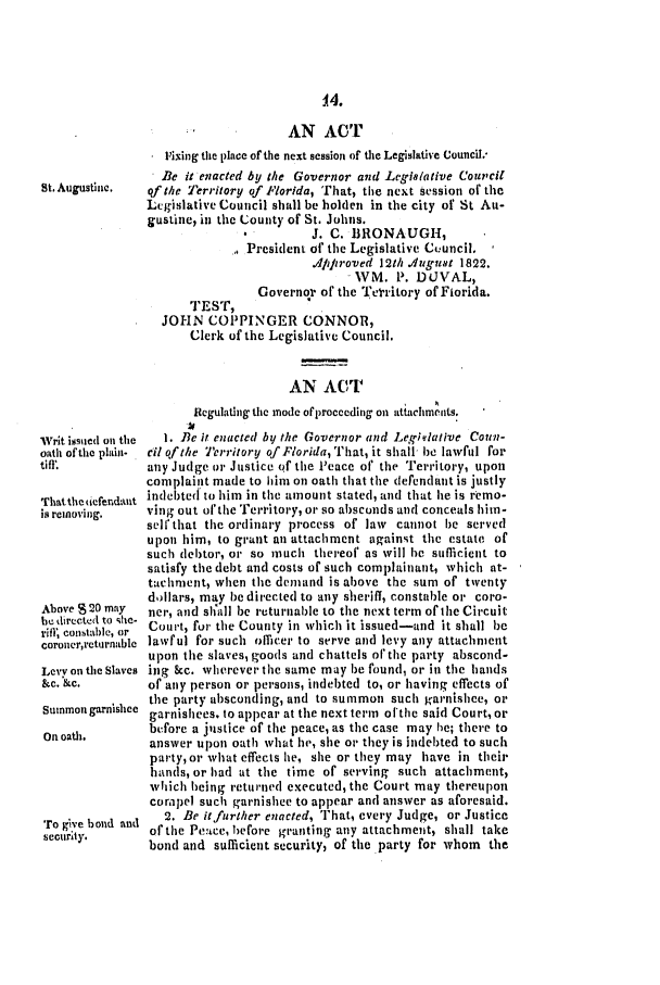 handle is hein.slavery/ssactsfl0005 and id is 1 raw text is: 14.
AN ACT
Fixing the place of the next session of the Legislative Council.-
.Be it enacted by the Governor and Legislative Council
St. Augustinie.  of the Territory of Florida, That, the next session of the
Legislative Council shall be holden in the city of St Au-
gustine, in the County of St. Johns.
J. C. BRONAUGH,
President of the Legislative Council.
4ifiroved 12th ./u Jugt 1822.
,WM. P. DUVAL,
Governor of the Te 'itory of Fiorida.
TEST,
JOHN COPPINGER CONNOR,
Clerk of the Legislative Council.
AN ACT

Writ issued on the
oath of the plain-
tiff.
That the 6eferdaut
is removing.
Above 2D0 may
be directed to she-
rifl' collstablc, or
coroner,rcturnable
Levv on the Slaves
&c. &c.
Sunmon garnishee
On oath.
To g,'e bond and
security.

Regulating thie mode of proceeding on attachmpnlmts.
I. lBe it enacted by the Governor and Legq/lative Coun-
cil of the Territory of Florida, That, it shall- be lawful for
any Judge or Justice of the Peace of the Territory, upon
complaint made to him on oath that the defendant is justly
indebted to him in the amount stated, and that he is remo-
ving out of the Territory, or so absconds and conceals him-
sell'that the ordinary process of law cannot be served
upon him, to grant an attachment against the estate of
such debtor, or so much thereof as will he sufficient to
satisfy the debt and costs of such complainant, which at-
tachment, when the demand is above the sum of twenty
dollars, may be directed to any sheriff, constable or coro-
ner, and shall be returnable to the next term of the Circuit
Court, fur the County in which it issued-and it shall be
lawful for such officer to serve and levy any attachment
upon the slaves, goods and chattels of'the party abscond-
ing &c. wherever the same may be found, or in the hands
of any person or persons, indebted to, or having effects of
the party absconding, and to summon such garnishee, or
garnishees, to appear at the next term olthe said Court, or
before a justice of the peace, as the case may he; there to
answer upon oath what he, she or they is indebted to such
party, or what effects lie, she or they may have in their
hands, or had at the time of serving such attachment,
which heing returned executed, the Court may thereupon
compel such garnishee to appear and answer as aforesaid.
2. Be it further enacted, That, every Judge, or Justice
of the Pe'ace, before granting any attachment, shall take
bond and sufficient security, of the party for whom the


