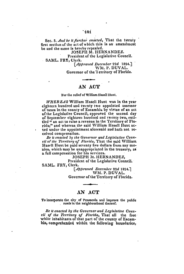handle is hein.slavery/ssactsfl0032 and id is 1 raw text is: Sec. 3. And be it further endcted, That the twenty
first section of the act of which this is au amendment
be and the same is hereby repealed.
JOSEPH M. HERNANDEZ.
President of the Legislative Council.
SAWIL. FRY, Clerk.
IjApp roved Decem 3er 22d 1824.-3
WMl. P. DUVAL.
Governor of the 1 erritory of Florida.
AN ACT
For the relief of William llasell Hunt.
RI VEREAS William Hasell Hunt was in the year
cightecn hundred and twenty two appointed assessor
of taxes in the county of Escambit by virtue of an act
of the Legislative Council, opproved the second. day
of September eighteen hundred and tventy two, enti-
tled  an act to raise a revenue in the Territory of Flo-
rida; and whereas the said William Hasell Hunt ac-
ted under the appointment aforesaid and hath not re-
ceived compensation.
B e it enacted by the Governor and Legislative Conn-
cit of the Territory of Florida, That the said William
Hasell Hunt be paid seventy five dollars from any ma-
vies, which may be unappropiiated in the treasury, as
a full compensation for his services.
JOSEPH M. HERNANDEZ,
President of the Legislaive Council,
SAML. FRY, Clerk.
[App lroved December 22d 1824.1
WM. P. DUVAL.
Governor of the Territory of Florida.
AN ACT
To incorporate the city of Pensacola and improve the public
. roads in the neighbourhood thereof.
B3c it enacted by the Governor and Legislative Coun.
ell qf the Territory of Florida, That all the free
white inhabitants of that part of the county of Escam-
bial comprchende4 within the following boundaries:


