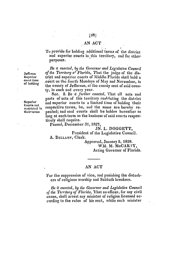 handle is hein.slavery/ssactsfl0059 and id is 1 raw text is: [28j
AN ACT
To provide for holding additional terms of tile distrift
and superior courts in this territory, and for othe,'
purposes.
Be it enactcd, by the Governor awl Legislative Council
Jefreron   of the Territory or Florida, That the judge of tile dis-
stuperior  trict and superior courts of Middle Florida shall hold a
Court tiwe  -court on the fourth Mondays of May and November, in
of' holding  the county of* Jefferson, at the county seat of said coun-
ty, in each and every Year.
Sec. 2. lie it Jfiwrher enacted, That all acts and
parts of actsof this territory restricting the district
lSuperior  and superior courts to a limited time of holing their
courls not
restricted in respectivo terms, be, and the sawe are hereby re-
their terms  pealed; and said courts shall be holden hereafter as
long at each term as the business of'said courts respec-
tively shall require.
Passed, December 31, 1827,
JN. L. DOGGETT,
President of the Legislative Council.
A. BELLAMY, Clerk.
Approved, January 5, 1828.
WM. M. McCARTY,
Acting Governor ofFlorida.
AN ACT
For the suppression or' vice, and punishing the disturb-
ers of religious worship and Sabbath breakers.
Be it enacted, by the Governor and Legislative Council
of the Territory of Florida, That no officer, for any civil
cause, shall arrest any minister of religion.licensed ac-
cording to the rules of his sect, while such Minister


