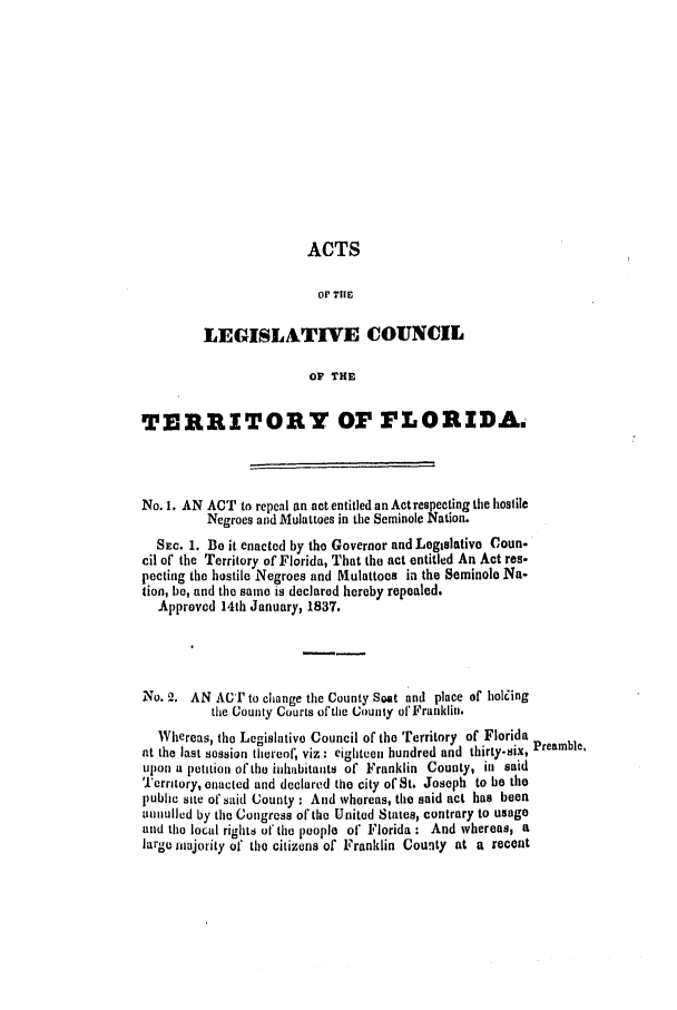 handle is hein.slavery/ssactsfl0130 and id is 1 raw text is: ACTS
OF TiE
LEGISLATIVE COUNCIL
OV THE
TERRITORY OF FLORIDA.
No. 1. AN ACT to repeal an act entitled an Actrespecting the hostile
Negroes and Mulattoes in the Seminole Nation.
SEc. 1. Be it enacted by the Governor and Legislative Coun.
cil of the Territory of Florida, That the act entitled An Act res-
pecting the hostile Negroes and Mulattoos in the Seminole Na-
tion, be, and the same is declared hereby repealed.
Approved 14th January, 1837.
No. 2. AN ACl' to change the County Seat and place of holing
the County Courts of the County ofFranklin.
Whereas, the Legislative Council of the Territory of Florida
at the last session thereof, viz: eighteen hundred and thirty-six, Preamble,
upon a petition of the inhabitants of Franklin County, in said
Territory, enacted and declared the city of St. Joseph to be tile
public site of said County : And whereas, the said act has been
animulled by the Congress of the United States, contrary to usage
and the local rights at'the people of Florida : And whereas, a
large majority of the citizens of Franklin County at a recent


