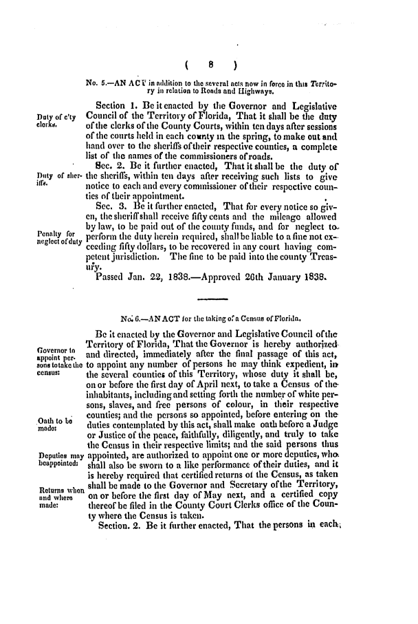 handle is hein.slavery/ssactsfl0135 and id is 1 raw text is: (8)
No. 5.-AN ACV  in addition to the several acts now in force in this Territo-
ry in relation to Roads and Highways.
Section 1. Be it enacted by the Governor and Legislative
Dut of c'ty  Council of the Territory of Florida, That it shall be the duty
clorks,    of the clerks of tile County Courts, within ten days after sessions
of the courts held in each county in the spring, to make out and
hand over to the sheriffs oftheir respective counties, a complete
list of the names of the commissioners ofroads.
Sec. 2. Be it further enacted, That it shall be the duty of
Duty of sher- tile sheriffs, within tell days after receiving such lists to give
itre.      notice to each and every commissioner of their respective coun-
ties of their appointment.
Sec. 3. Be it further enacted, That for every notice so giv-
en, the sheriff shall receive fifty cents and the mileage allowed
by law, to be paid out of the county funds, and for neglect to.
Penaroty or  perform the duty herein required, shall be liable to a fine not ex--
neglect of duty ceeding fifty lollars, to be recovered in any court having com-
petent jurisdiction. The fine to be paid into the county Treas-
ury.
Passed Jan. 22, 1838.-Approved 26th January 1838.
No 6.-AN ACT lor thc taking ora Census of Florida.
Be it enacted by the Governor and Legislative Council ofthe
Governor toTerritory of Florida, That the Governor is hereby authorized.
appoint per. and directed, immediately after the final passage of this act,
aonstotaketho to appoint any number of persons lie may think expedient, irk
census:    the several counties of this Territory, whose duty it shall be,
on or before the first day of April next, to take a Census of the
inhabitants, including and setting forth the number of white per-
sons, slaves, and free persons of colour, in their respective
Oath to be  counties; and the persons so appointed, before entering on the
mado       duties contemplated by this act, shall make oath before a Judge
or Justice of the peace, faithfully, diligently, and truly to take
the Census in their respective limits; and the said persons thus
Deputies may appointed, are authorized to appoint one or more deputies, who.
beappointed: shall also be sworn to a like performance of their duties, and it
is hereby required that certified returns ot the Census, as taken
Returns whn shall be made to the Governor and Secretary of the Territory,
and where  on or before the first day of May next, and a certified copy
made:      thereof be filed in the County Court Clerks office of the Coun-
ty where the Census is taken.
Section. 2. Be it further enacted, That the persons in eacb


