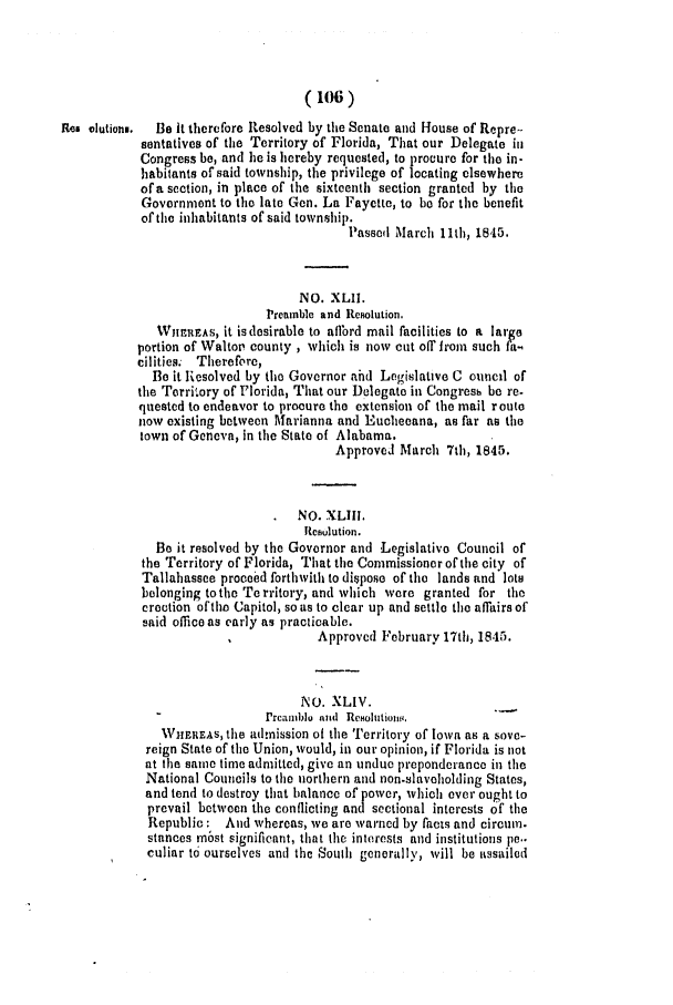 handle is hein.slavery/ssactsfl0161 and id is 1 raw text is: (106)
Res olutiong.  Be It therefore Resolved by the Senate and House of Repre-
sentatives of the Territory of Florida, That our Delegate in
Congress be, and he is hereby requested, to procure for the in-
habitants of said township, the privilege of locating elsewhere
of a section, in place of the sixteenth section granted by the
Government to the late Gen. La Fayette, to be for the benefit
of the inhabitants of said township.
Passed March 11th, 1845.
NO. XLII.
Preinblc and Resolution.
WiriatFAS, it isdesirable to aflbrd mail facilities to a large
portion of Walter county , which is now cut off irom such fa-.
cilities. Therefore,
Be it Resolved by the Governor ahd Legislative C ouncil of
the Torriwory of Florida, That our Delegate in Congresb be re-
quested to endeavor to procure the extension of the mail route
now existing between Marianna and Euchecana, as far as the
town of Geneva, in the State of Alabama.
Approved March 7th, 1845.
NO. XLIII,
llewulution.
Be it resolved by the Governor and Legislative Council of
the Territory of Florida, That the Commissioner of the city of
Tallahassee proceed forthwith to dispose of the lands and lots
belonging tothe Territory, and which wore granted for the
erection oftho Capitol, so as to clear up and settle the affairs of
said office as early as practicable.
Approved February 17th, 1845.
NO. XLIV.
rrcamllo ami  Rcboittionv.
WHEREAs, the admission of the Territory of Iowa as a sove-
reign State of the Union, would, in our opinion, if Florida is not
at the sailme time admitted, give an undue preponderance in the
National Councils to the northern and non.slaveholding States,
and tend to destroy that balance of power, which ever ought to
prevail between the conflicting and sectional interests of the
Republic: And whereas, we are warned by facts and circum.
stances most significant, that the interests and institutions pc..
culiar to ourselves and the South generally, will be assailod


