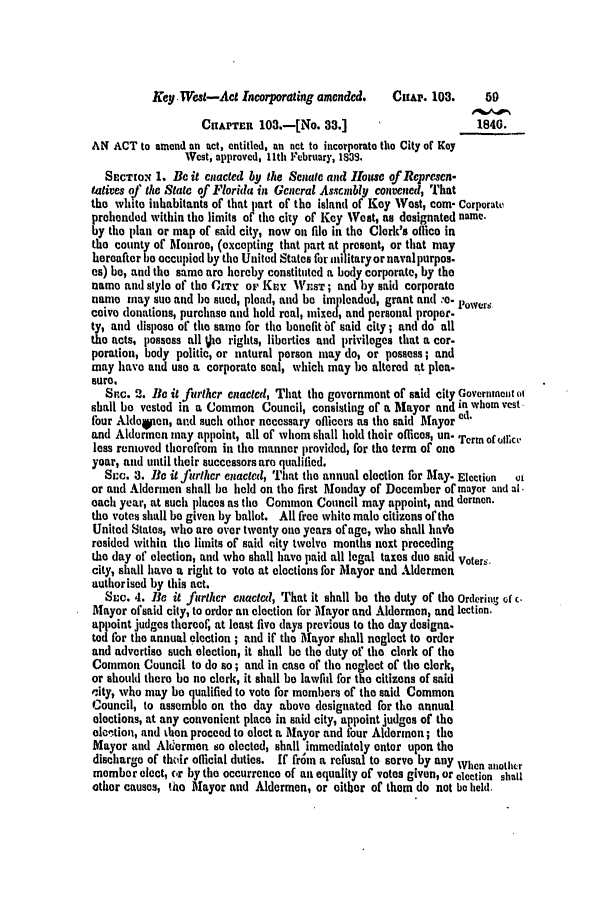 handle is hein.slavery/ssactsfl0168 and id is 1 raw text is: Key West-Act Incorporating amended.   CHAP. 103.     50
CHAPTER 103.-[No. 33.]                     1840.
AN ACT to amend an act, entitled, an net to incorporate the City of Key
West, approved, 11th February, 1S39.
SEcTION 1. B it enacted by the Senate and louse of Represcn.
tatives of the State of Florida in General Assembly convened, That
the white inhabitants of that part of the island of Key West, com- Corporate
prohended within the limits of the city of Key West, as dosignated name.
by the plan or map of said city, now on file in the Clerk's office in
the county of Monroe, (excepting that part at present, or that may
hereafter be occupied by the United States for militaryornavalpurpos.
as) be, and the same are hereby constituted a body corporate, by the
name and style of the CTY or Knr WisT ; and by said corporate
name may sue and be sued, plead, and be impleaded, grant and -o. power
ceive donations, purchase and hold real, mixed, and personal proper.
ty, and dispose of the same for the benefit bf said city; and do all
the acts, possess all Vie rights, liberties and privileges that a cor-
poration, body politic, or natural person may do, or possess; and
may have and use a corporate seal, which may b altered at plea.
sure.
Src. 2. Be it firthcr enacted, That the government of said city Governmeit oI
shall bo vested in a Common Council, consisting of a Mayor and in whom vest
four Aldoqten, and such other necessary officers as the said Mayor
and Aldermen may appoint, all of whom shall hold their offices, un' Term of office
less removed therefrom in the manner provided, for the term of one
year, and until their successors are qualified.
SL'c. 3. Be it furlhcr enacted, That the annual election for May. Election  oi
or and Aldermen shall be held on the first Monday of December of mayor and al
each year, at such places as the Common Council may appoint, and dermnn.
the votes shall be given by ballot. All free white male citizens of the
United States, who are over twenty one years of age, who shall ha*e
resided within the limits of said city tvclve months next preceding
the day of election, and who shall have paid all legal taxes due said Voter.
city, shall have a right to vote at elections for Mayor and Aldermen
authorised by this act.
Stc. 4. le it further enacted, That it shall be the duty of the Ordering of c
Mayor of said city, to order an election for Mayor and Aldermen, and lection.
appoint judges thereof, at least five days previous to the day designa.
ted for the annual election ; and if the Mayor shall neglect to order
and advertise such election, it shall be the duty of' the clerk of the
Common Council to do so; and in case of the neglect of the clerk,
or should there be no clerk, it shall be lawfid for the citizens of said
oity, who may be qualified to vote for members of the said Common
Council, to assemble on the day above designated for the annual
elections, at any convenient place in said city, appoint judges of the
elcition, and then proceed to elect a Mayor and four Aldermen; the
Mayor and Aldermen so elected, shall immediately enter upon the
discharge of thoir official duties. If fr m a refusal to serve by any When aiothcr
member elect, cr by the occurrence of an equality of votes given, or election shall
other causes, 1AO Mayor and Aldermen, or either of them do not be held,.


