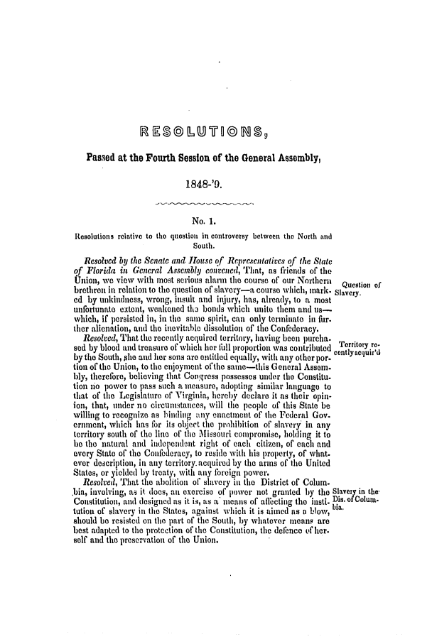 handle is hein.slavery/ssactsfl0180 and id is 1 raw text is: Passed at the Fourth Session of the General Assembly,

1848-'9.
No. 1.
Resolutions relative to tho question in controversy between the North and
South.
Resolved by the Senate and lousc of Rcpresentatives of the State
of Florida in General Assembly convented, That, as friends of the
Union, we view with most serious alarm tile course of our Northern  Question of
brethren in relation to the question of slavery-a course which, mark. Slavery.
ed by unkindness, wrong, insult and injury, has, already, to a most
unfortunate extent, weakened th2 bonds which unite them and us-
which, if persisted in, in the same spirit, can only terminate in fur.
ther alienation, and the inevitable dissolution of the Confederacy.
Resolced, That the recently acquired territory, having been purcha.
sod by blood and treasure of which her full proportion was contributed Territory re-
by the South,  he and her sons are entitled equally, with any other per. centlyacquird
tion of the Union, to the enjoyment of the same-this General Assem.
bly, therefore, believing that Congress possesses under the Constitu.
tion no power to pass such a measure, adopting similar language to
that of the Legislature of Virginia, hereby declare it as their opin-
ion, that, under no circunistances, will the people of this State be
willing to recognize as binding any enactment of tile Federal Gov.
ernment, which has for its object the prohibition of slavery in any
territory south of the line of the Missouri compromise, holding it to
be the natural and independent right of each citizen, of each and
every State of the Confederacy, to reside with his property, of what-
ever description, in any territory.acquired by the arms of the United
States, or yielded by treaty, with any foreign power.
Resolved, That the abolition of slavery in the District of Colum.
.bia, involving, as it does, ain exercise of power not granted by the Slavery in the-
Constitution, and designed as it is, as a means of aflecting the insti. Dis. of Colum.
tution of slavery in the States, against which it is aimed as a blow,
should be resisted on the part of the South, by whatever means are
best adapted to the protection of the Constitution, the defence ef her.
self and the preservation of the Union.


