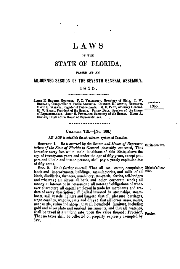 handle is hein.slavery/ssactsfl0203 and id is 1 raw text is: LAWS

OF TUE
STATE OF FLORIDA,
PASSED AT AN
ADJOURNED SESSION OF THE SEVENTH GENERAL ASSEMBLY,
18t5$.
JAMES E. BaooME, Governor. F. L. VmLrz'our., Secretary of State. T. W.
IlasyAlub, Comptroller of Public Accounts. CHARLES 11. AUsTiN, Treasurer.
DAVID S. WALKER, Register of Public Lands. M.D. PAP, Attorney General.  1855.
IL V. SMELL, President of the Senate. PHILnI DELL, Speaker of the House
of Representatives. Jon. S. PuaVIANsCE, Secretary of the Senate. ]Uuon A
CORLEY, Clerk of the House of Representatives.  .
CuAPTER 715.--[No. 100.]
AN ACT to establish the ad valorem system of Taxation.
SEcTION 1. Be it enacted by the Senate and House of Represen- Capitation t=
tatives of the State of Florida in General Assembly convened, That
hereafter every free white male inhabitant of this State, above the
age of twenty-one years and under the ago of fifty years, except pan.
pers and idiotic and insane persons, shall pay a yearly capitation.tax
of fifty cents.
Sno. 2. Be itfurther enacted, That all real estate, comprising Objeets'ef tax-
.lands and improvements, buildings, inaunfactorles, and mills of all ation.
kinds, distilleries, furnaces, machinery, tan-yards, ferries, toll-bridges
and wharves; all slaves, all bank and other corporate stock; all
money at interest or in possession ; all notesand obligations of what-
ever character; all capital employed in trade by merchants and tra.
ders of every description ; all capital invested in steamships, steam-
boats, sail vessels, lighters and barges; that all pleasure carriages,
stage coaches, vagons, carts and drays ; that all horses, asses, mules,
neat cattle, swine and sheep; that all household furniture, including
gold and silver plate and musical instruments, and that all watches,
shall be taxed at a uniform rate upon the value thereof: Provided, Provh.
That no taxes shall be collected on prop,rty expressly exempted by
P1w.


