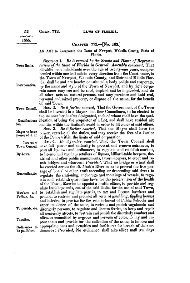 handle is hein.slavery/ssactsfl0206 and id is 1 raw text is: 52.     Ou.p. 772.               LAWS OF   LORIDA.
CIaArT.n 772.wiNe. 103.]
AN ACT to iuenrporate the Town of Newport, Wakulla County, State of
Florida.
S .c'rIoN 1. Be it enacteI h, the ,raeiate and louse of Represel.
Town limits.  totijres of the State of Florida in Gcneral Assembly conrenvd, That
all whito inale inhahhlnts over tie ago of tventy-one years, compre.
)lended within one haIlfmile in every direction from the Court-house, il
the Town of Newport, Wnkulla County, and District of Middle For.
ida, shall be and are hereby constituted a body politic and corporate,
Incorporation. b. the nane adti stylo of the Towi of Newlrt, and by their corpo.
rate ini may sueitnd lie sued, implead and be impleaded, and do
all other acts as natural. persons, and may purchase and hold real,
persoml and mixed property, or dispose of the same, for the benefit
of said Town.
Town Council.  8ic~  .   . ii firwther enalted, That the Covermneut of the Town
shall he invested in a Mayor and four Councilmen, to be elected in
the manner hereiuaftexr designated, each of wyhomu shall have the qual.
Qualifications ification of being the proprietor of a Lot, and shall have resided six
for.         nioutls withiii thle limitis aforesaid in order to fill either of said oflices.
St.:. :3. Be it Jarllhr enacted, That the Mayori shall havo the
Mayor -o have power, execti.se all the duties, and may receive the fees of it Justice
power of J. 1. of the Peace within the limits of said cor'poration.
Powers of  S.'. A. Be t ifurtlher enadred, ']'hat the Town Council shall
Town Council, have fall pli'er il l. anittlmrity to pevrnt nl removell nuisanees, to
pass all hv.ht8s and ordilnances, to regulate and establish narketH,
By-Laws.     to licvl'. _1id retgutlato retailers of liquors, hilliard.table keepers, the-
atri Val and ilher public aunsenwnts, tavernl.keepers, to erect and re-
bair lniid.,vs and wharves: .rorideal, That no bridgo or wharf shall
he crected atrc,..;i the ,St. Mark's River so as to prevent the fr.o pas-
tsage of hat .4 or other craft ascending or descending said river: to
Quarantnc,&c. regulate the fitationing, anehorag e and moolings of vessels, to regu.
late anl et.dt hli quarantine laws for ti preservation of the health
of the Town, likewise to appoint a edialth olicer, to provide and reg.
uhIt hw:ial.groundt, of the said limits, for the use of said Town,
Hawkers aud to estalblish ld regulate patlrols, to tax anlld license hawkers and
:Pedlars, &.  pedlar;., to reutrlihi ind prohibit all sorts of gainiblung, tippling houses
and lotteries, to proviio for the establislhment of Puhhic .0hool.4 and
superiuteodence of the same, to restrain and ji unish vagabonds and
To punish, &Q. disorderly persons, to regulate and license ferries, to keep and repair
all necessary streets, to restraii and punllish the disorderly conduct alid
Taxation.    of'eazmes conmlitted hy negroes aud prsoimt of color, to lay and im-
pose taxes ad provide Ior the collectiont of the sane, to impose and
Ordhnnes  to applrop'iate fines mid penalties atnd forfeitures 1;r breach of their or-
be puliushed,  illaneves: Provided, No ordinance shall take eflIect until ten days


