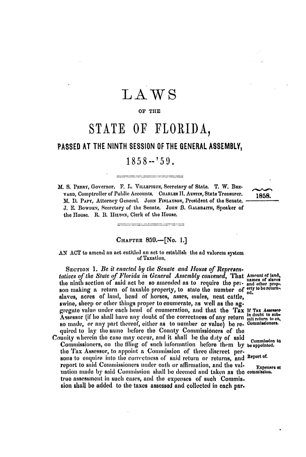 handle is hein.slavery/ssactsfl0213 and id is 1 raw text is: LAWS
OF TIE
STATE OF FLORIDA,
PASSED AT THE NINTH SESSION OF THE GENERAL ASSEMBLY,
185 8--'59
St. S. PEniy, Governor. F. L. VILLEPIOUP, Secretary of State. T. W. Bat.
rARD, Comptroller of Public Accounts. CnAULES H. AUsTIN, State Treasurer.  1858.
M. D. PAPY, Attorney General. Jon FiNLAYSON, President of the Senate.
J. E. BowDEN, Secretary of the Senate. JoHN B. GALuAITH, Speaker of
the Iouse. R. B. 1hLtoN, Clerk of the House.
CIHAPrR 859.-[No. 1.]
AN ACT to amend an act entitled an not to establish the ad valorem system
of Taxation.
SEcrION 1. Be it enacted by the Senate and Iouse of Represen.
falives of tie Slate (f Florida in General Assembly convened, 'I'lat Amount nf land,
the nintl section of said act be so amended as to require the pei'- a  other prop,
son making a return of taxable property, to stale the number of ertytobereturn,
slaves, acres of land, head of horses, asses, mules, neat cattle, ed.
swine, sheep or other things proper to enumerate, as well as the ag.
gregate value under each head of enumeration, and that the 'rax If Tax Asseu,
Assessor (if ho shall have aty doubt of the correctness of any return i t to ao,
so made, or any part thereof, either as to number or value) be re- Commisuloners.
quired to lay thu same before the County Commissioners of the
Counity %I herein the case may occur, and it shall lie the d-ty of said  Commlaloan to
Commissioners, on the tfiling of such ilormation before therm by be appolnted.
the Tax Assessor, to appoint a Commission of three discreet per-
sons to enquire into the correctness of said return or returns, and Repot ot.
report to said Commissioners under oath or atfirniation, and the val.  Expenses. :
nation tiade by said Commission shall he deemed and taken as the commission.
true assessment in such cases, and the expenses of such Commis.
sion shall be added to the taxes assessed and collected in each par.


