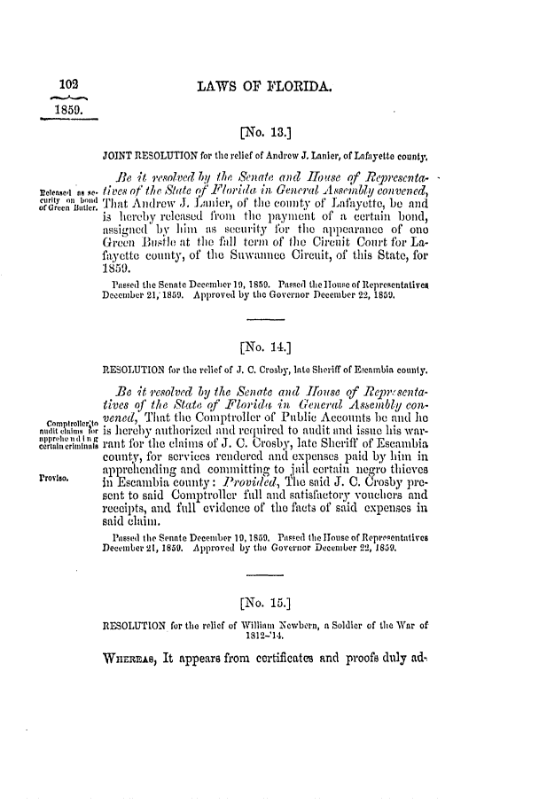 handle is hein.slavery/ssactsfl0224 and id is 1 raw text is: 102                        LAWS OF F4'LORIDA.
1859.
[No. 13.]
JOINT RESOLUTION for the relief of Andrew J. Lanier, of Lnfhyett county,
Pe it resolved b1 th Senate and Iose of       cjrescnta.
peiese,i n. i.,i ve' of the Slate qf lyor/a, in. General, Am'mbby convened,
C, .. b..hat Andrew J. Lanier, of the cointy of Lafayette, be and
of Green Butler.  IIyofLayetb                                          an
is hereby released from    the payment of a certain bond,
assiglied by him   as security fbr the appearance of ono
Green 11.si1o at the fall term of fl]e Circuit Court for La-
fayette county, of the Suwaune      Circuit, of this State, for
1859.
Passed the Senate December 19, 1850. Passed tie ]ouse of Representativeg
December 21,' 1859. Approved by the Governor December 22, 1850.
[No. 14.]
RESOLUTION for the relief of J. C. Crosby, late Sheriff of Eeambia county.
Be it resolved by the Senate and Ilonse of Re        ,.senta-
tives oJ iM/  State qf Pflorid 6    GeneraZ AseInbly Con-
camplrolierltn vened, That the Comptroller of Public Accounts be and he
n      insi,, ?r is hereby authorized and required to audit and issue his war-
crtaln crm i,,a rant for the claims of J. C. Crosby, late Sheriff of Eseambia
county, for services rendered and expenses paid by him       in
apprehending and committing to jail Certain negro thieves
rroviso.     i Escambia county: irovided, The said J. C. Crosby pre-
sent to said Comptroller fall and satisfactory vouchers and
receipts, and full evidence of the facts of said expenses in
said claim.
Passed the Sente December 10, 1850. Pas.ed the Iouse of Repre(entatives
December 21, 1850. Approved by the Governor December 212, 1859.
[No. 15.]
RESOLUTION for the relief of William Newbern, a Soldier of the War of
1812-'14.
WnERriw, It appears from certificates and proofs duly ad-



