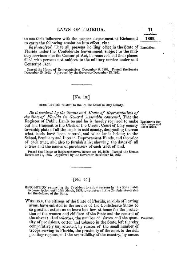 handle is hein.slavery/ssactsfl0237 and id is 1 raw text is: LAWS OF FLORIDA.
to use their influence with the proper department at Richimond      1862.
to carry the following resolution into effect, viz:
Be it reolved, That all prsons holding office in the State of Ilesolwtion.
Florida under the Conilderate Govcrnnent, subject to tie mili-
tary service tinder the Conscript Act, be removed and their places
filled with persons not subject to tie military service under said
Conscript Act.
Passed the louse of llcprcscntatives Decemiber 8, 1862. Passed the Scnate
l)cccmbcr 10, 1802. Approved by ti Govcrior Dcecmber l2,1802.
[No. 10.]
RESOLUTION relative to tho Public Lands in Clay county.
Bie it resolved by the Senate and Ifouse oJ .Representative qf
the State of' Florida in General Assembly convened, That tle
Register of Public Lands be and he is hereby required to make Reagister to fur-
out and transmit to the Clerk of the Circuit Court of Clay county  s,,,p
townshipplats o all the lands in said county, designating thereon      da.
what lands hav6 been entered, and what lands belong to the
School, Seminary and nternal Improvenent Funds, and the price
of each tract, and also to ihrnish a list showing the dates of all
entries and the names of purchasers of each tract of land.
Passed the Iouse of 1opresentatives Decemiber 10,1862. Passed tie Senate
December 11, 1802. Approved by tie Governor Decmber 13, 1862.
[No. 20.]
RESOLUTION rcquesting the President to allow persons in this State liable
to conscription until 1511 March, 1803, to volunteer In the Confederate service
for the defence or the state.
WHElREAs, the citizens of the State of Florida, capable of bearing
arms, have enlisted in the service of the Confederate States to
so great an extent as to leave but few at borne tbr the protec-
tion of the women and children of the State and the control of
the slaves: And whereas, the number of slaves and the quan- l'reamble.
tity of provisions, cotton and tobacco in the State, left thereby
comparatively ulnprotected, by reason of tile small number of
troops scrving in Florida, the proximity of the coast to the rich
planting regions, and the accessibility of the country, by means



